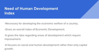Need of Human Development
Index
-Necessary for developing the economic welfare of a country.
-Gives an overall index of Economic Development.
-It gives the idea regarding areas of development which require
improvement.
-It focuses on social and human development rather than only capital
growth.
 