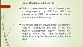 Human Development Index (HDI)
GNP as a measure of economic development
is being replaced by HDI. Thus, HDI is an
alternative to GNP, to measure economic
development of the country.
The United Nations Development Programme
(UNDP) introduced the HDI in its first
‘Human Development Report’, which was
prepared under the able leadership of
Mahbub-ul-Haq. The Report was published in
1990.
 