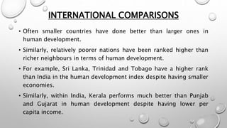 INTERNATIONAL COMPARISONS
• Often smaller countries have done better than larger ones in
human development.
• Similarly, relatively poorer nations have been ranked higher than
richer neighbours in terms of human development.
• For example, Sri Lanka, Trinidad and Tobago have a higher rank
than India in the human development index despite having smaller
economies.
• Similarly, within India, Kerala performs much better than Punjab
and Gujarat in human development despite having lower per
capita income.
 