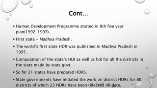 Cont…
 Human Development Programme started in 8th five year
plan(1992-1997).
 First state - Madhya Pradesh.
 The world’s first state HDR was published in Madhya Pradesh in
1995 .
 Computation of the state’s HDI as well as hdi for all the districts in
the state made by state govt.
 So far 21 states have prepared HDRS.
 State governments have initiated the work on district HDRs for 80
districts of which 23 HDRs have been released till date,
 