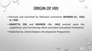 ORIGIN OF HDI
 Devised and launched by Pakistani economist MAHBUB-UL- HAQ
in 1990.
 AMARTYA SEN and MAHBUB –UL- HAQ worked upon the
capabilities and functioning which provided conceptual framework.
 Published by United Nations Development Programme
 