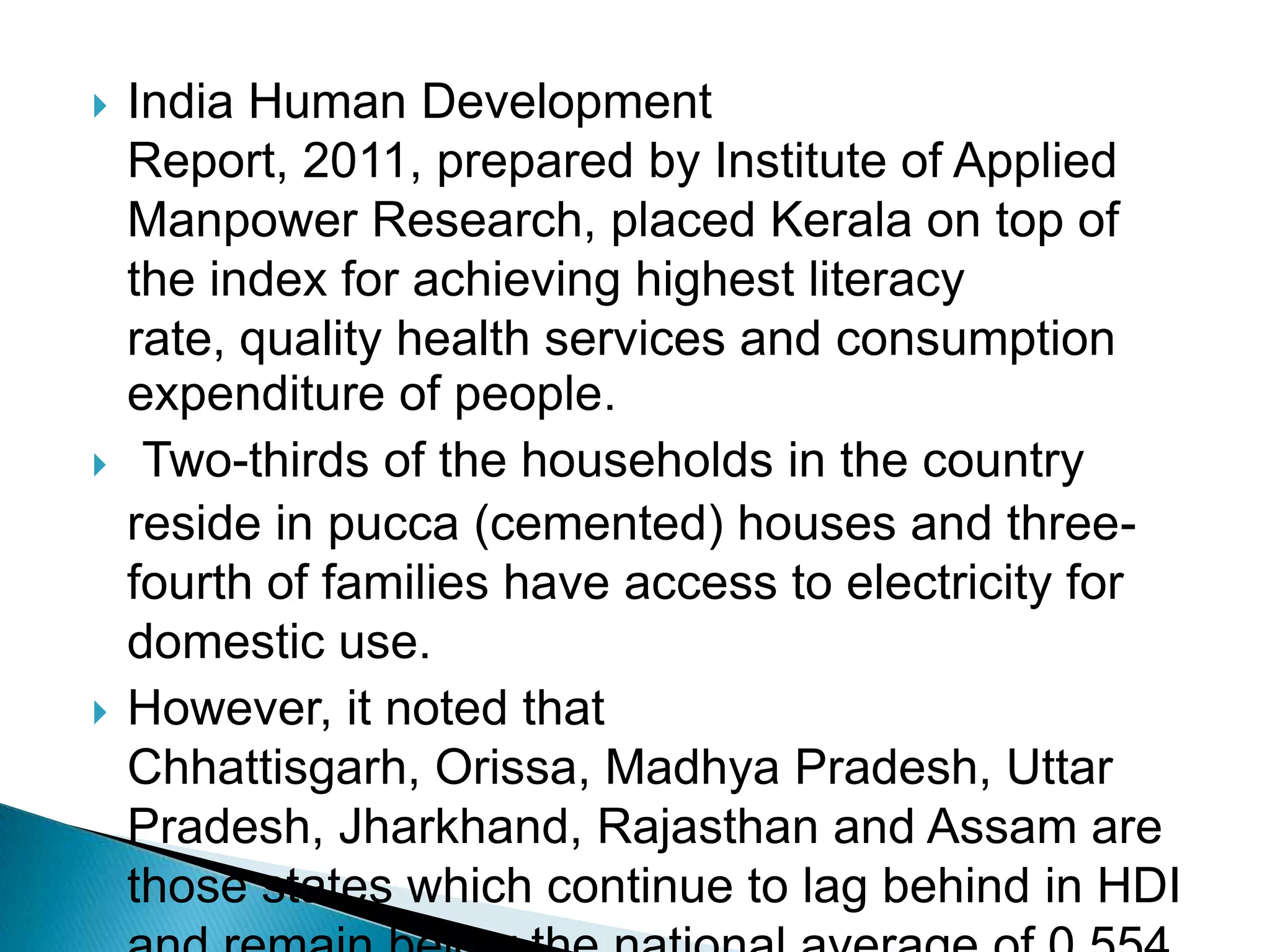 





India Human Development
Report, 2011, prepared by Institute of Applied
Manpower Research, placed Kerala on top of
the index for achieving highest literacy
rate, quality health services and consumption
expenditure of people.
Two-thirds of the households in the country
reside in pucca (cemented) houses and threefourth of families have access to electricity for
domestic use.
However, it noted that
Chhattisgarh, Orissa, Madhya Pradesh, Uttar
Pradesh, Jharkhand, Rajasthan and Assam are
those states which continue to lag behind in HDI

 