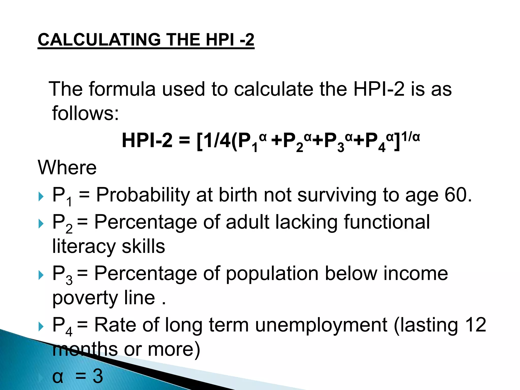 CALCULATING THE HPI -2

The formula used to calculate the HPI-2 is as
follows:
HPI-2 = [1/4(P1α +P2α+P3α+P4α]1/α
Where
 P1 = Probability at birth not surviving to age 60.
 P2 = Percentage of adult lacking functional
literacy skills
 P3 = Percentage of population below income
poverty line .
 P4 = Rate of long term unemployment (lasting 12
months or more)
 α = 3

 