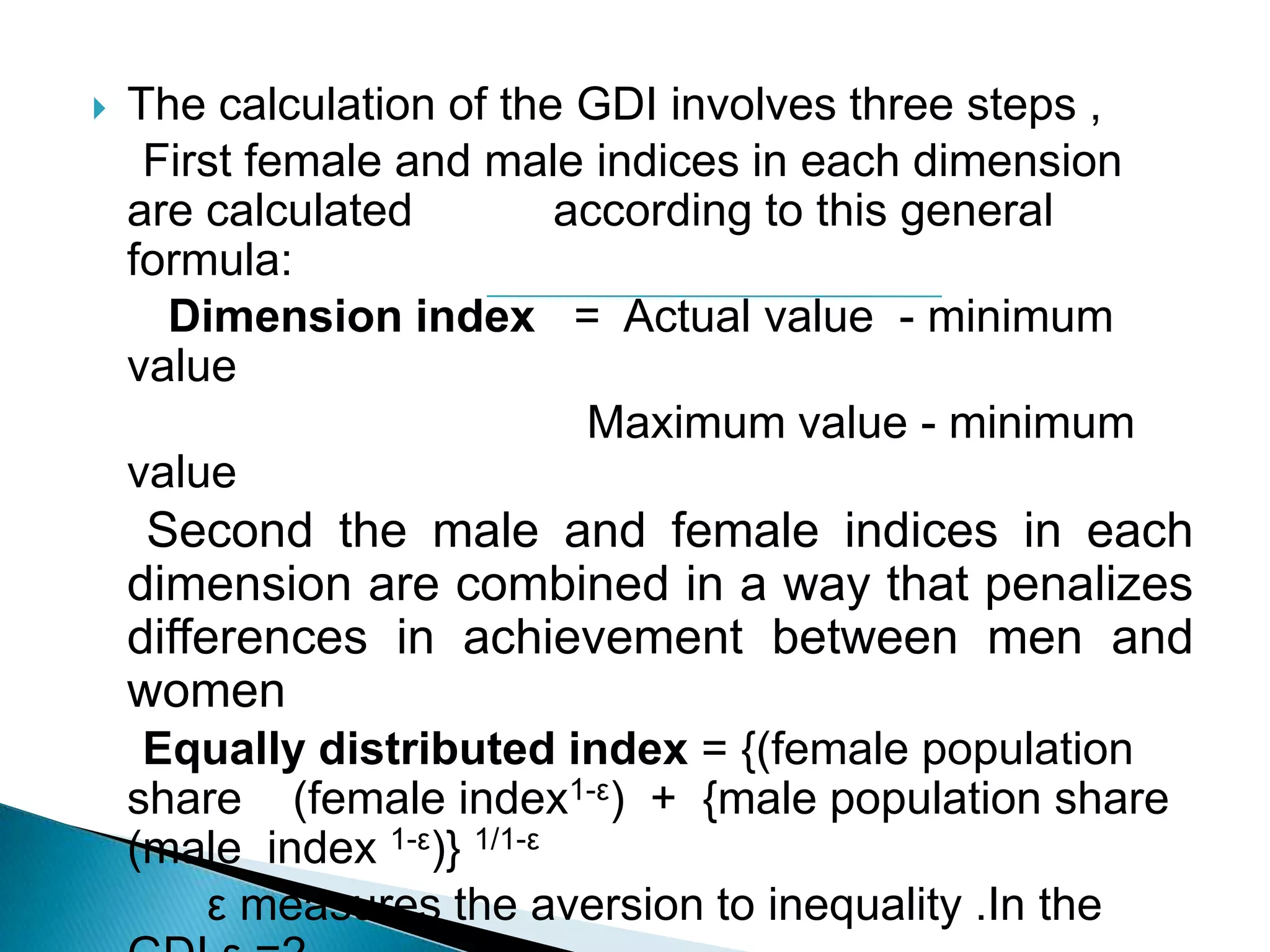 

The calculation of the GDI involves three steps ,
First female and male indices in each dimension
are calculated
according to this general
formula:
Dimension index = Actual value - minimum
value
Maximum value - minimum
value

Second the male and female indices in each
dimension are combined in a way that penalizes
differences in achievement between men and
women
Equally distributed index = {(female population
share (female index1-ε) + {male population share
(male index 1-ε)} 1/1-ε
ε measures the aversion to inequality .In the

 