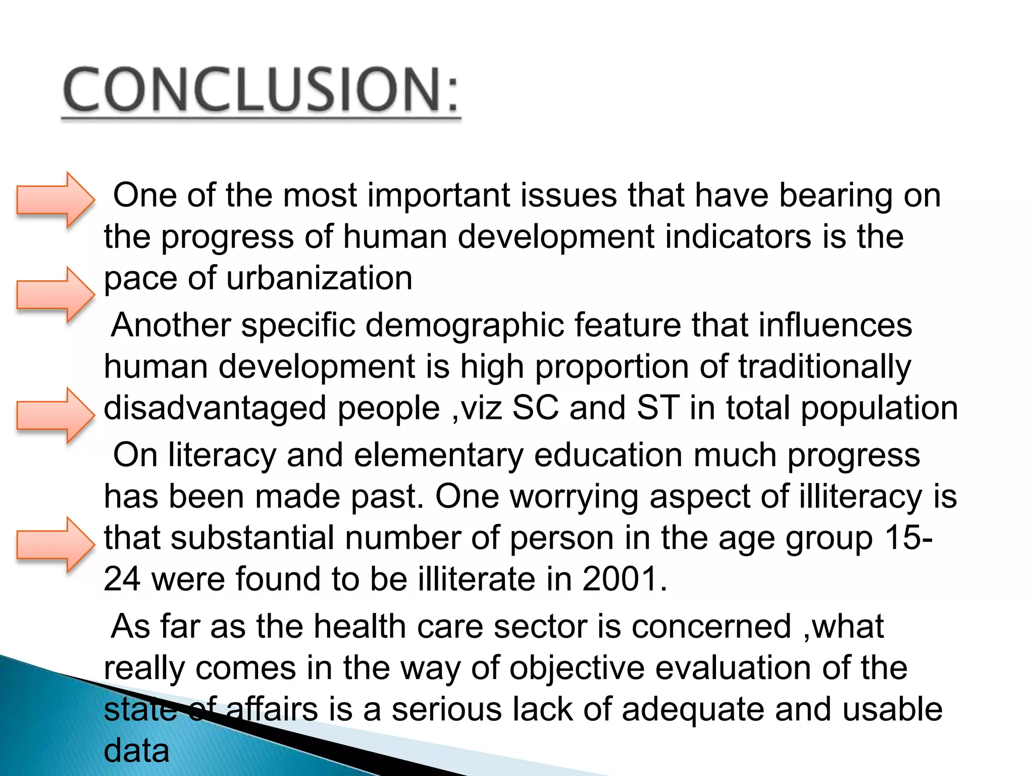 One of the most important issues that have bearing on
the progress of human development indicators is the
pace of urbanization
Another specific demographic feature that influences
human development is high proportion of traditionally
disadvantaged people ,viz SC and ST in total population
On literacy and elementary education much progress
has been made past. One worrying aspect of illiteracy is
that substantial number of person in the age group 1524 were found to be illiterate in 2001.
As far as the health care sector is concerned ,what
really comes in the way of objective evaluation of the
state of affairs is a serious lack of adequate and usable
data

 
