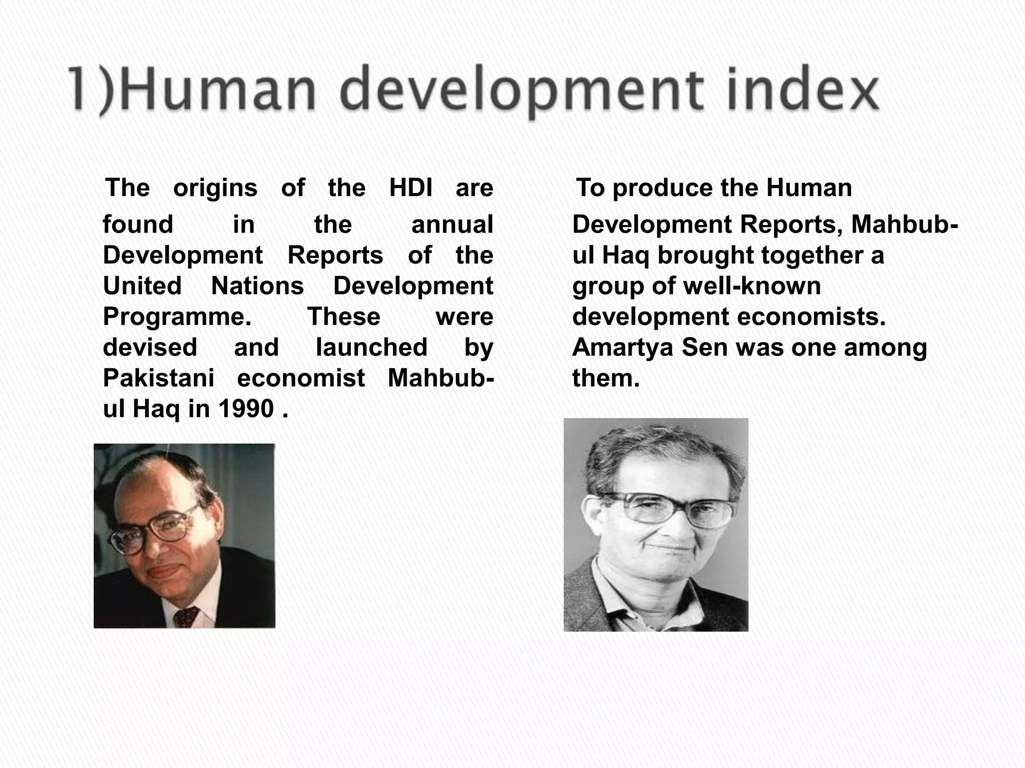 The origins of the HDI are
found
in
the
annual
Development Reports of the
United Nations Development
Programme.
These
were
devised and launched by
Pakistani economist Mahbubul Haq in 1990 .

To produce the Human
Development Reports, Mahbubul Haq brought together a
group of well-known
development economists.
Amartya Sen was one among
them.

 