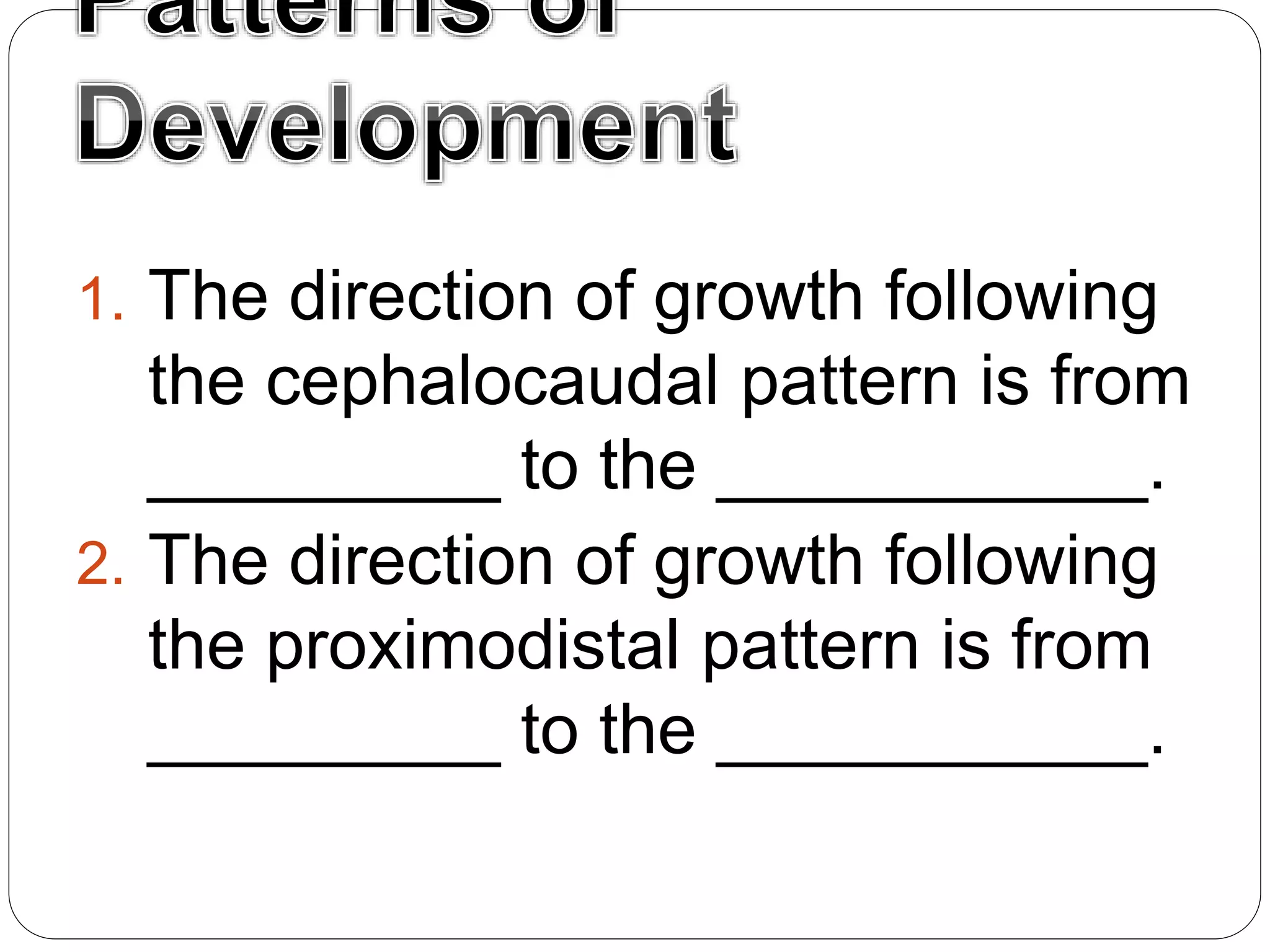 1. The direction of growth following
the cephalocaudal pattern is from
_________ to the ___________.
2. The direction of growth following
the proximodistal pattern is from
_________ to the ___________.
