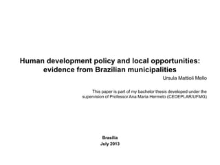 Human development policy and local opportunities:
evidence from Brazilian municipalities
Ursula Mattioli Mello
This paper is part of my bachelor thesis developed under the
supervision of Professor Ana Maria Hermeto (CEDEPLAR/UFMG)
Brasília
July 2013
 