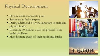 Physical Development
• Physical abilities are at it’s peak
• Senses are at their sharpest
• During adulthood it is very important to maintain
physical health
• Exercising 30 minutes a day can prevent future
health problems
• Must be more aware of their nutritional intake
 