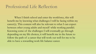 Professional Life Reflection
When I finish school and enter the workforce, this will
benefit me by knowing what challenges I will be facing within my
career(s). This content will also be relevant to what I can expect
between other young adults and myself while working parallel.
Knowing some of the challenges I will eventually go through
depending on my life choices, it will benefit me in the future to
follow the path of a career that will work out well for me to be
able to have a rewarding work life balance career.
 