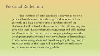 Personal Reflection
The transition of early adulthood is relevant to me on a
personal basis because this is the stage of development I am
currently in. I have a better outlook on what some of the
challenges I will be faced with and some of the different ways to
cope with them. Relationships, marriage, career and child rearing
are all some of the main events that are going to happen in this
development period for me. I now have a better understanding as
to what other young adults and myself are going through and to
know that some of the stages will be perfectly normal and are
very common among todays young adults.
 