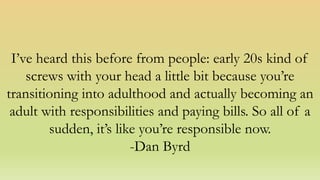 I’ve heard this before from people: early 20s kind of
screws with your head a little bit because you’re
transitioning into adulthood and actually becoming an
adult with responsibilities and paying bills. So all of a
sudden, it’s like you’re responsible now.
-Dan Byrd
 