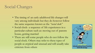 Social Changes
• The timing of an early adulthood life changes will
vary among individuals but they do however follow
the same sequence known as the “social clock”
• Social clock- a sequence of life experiences in a
particular culture such as: moving out of parents
house, getting married
• There are still some people who do not follow the
social clock. Others may refer to these types of
people as atypical and unusual and will usually take
criticism from others
 
