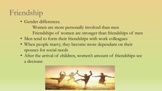 Friendship
• Gender differences.
Women are more personally involved than men
Friendships of women are stronger than friendships of men
• Men tend to form their friendships with work colleagues
• When people marry, they become more dependant on their
spouses for social needs
• After the arrival of children, women’s amount of friendships see
a decrease
 
