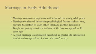 Marriage in Early Adulthood
• Marriage remains an important milestone of the young adult years
• Marriage consists of important psychological factors such as: love,
nurture & comfort of each other, intimacy, conflict resolution
• People are getting married a lot later in life than compared to 30
years ago
• A good marriage is considered beneficial as greater life satisfaction
is achieved compared to of those who don’t marry
 