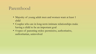 Parenthood
• Majority of young adult men and women want at least 1
child
• Couples who are in long-term intimate relationships make
having a child to be an important goal
• 4 types of parenting styles: permissive, authoritative,
authoritarian, uninvolved
 