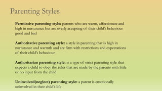 Parenting Styles
Permissive parenting style: parents who are warm, affectionate and
high in nurturance but are overly accepting of their child’s behaviour
good and bad
Authoritative parenting style: a style in parenting that is high in
nurturance and warmth and are firm with restrictions and expectations
of their child's behaviour
Authoritarian parenting style: is a type of strict parenting style that
expects a child to obey the rules that are made by the parents with little
or no input from the child
Uninvolved(neglect) parenting style: a parent is emotionally
uninvolved in their child’s life
 
