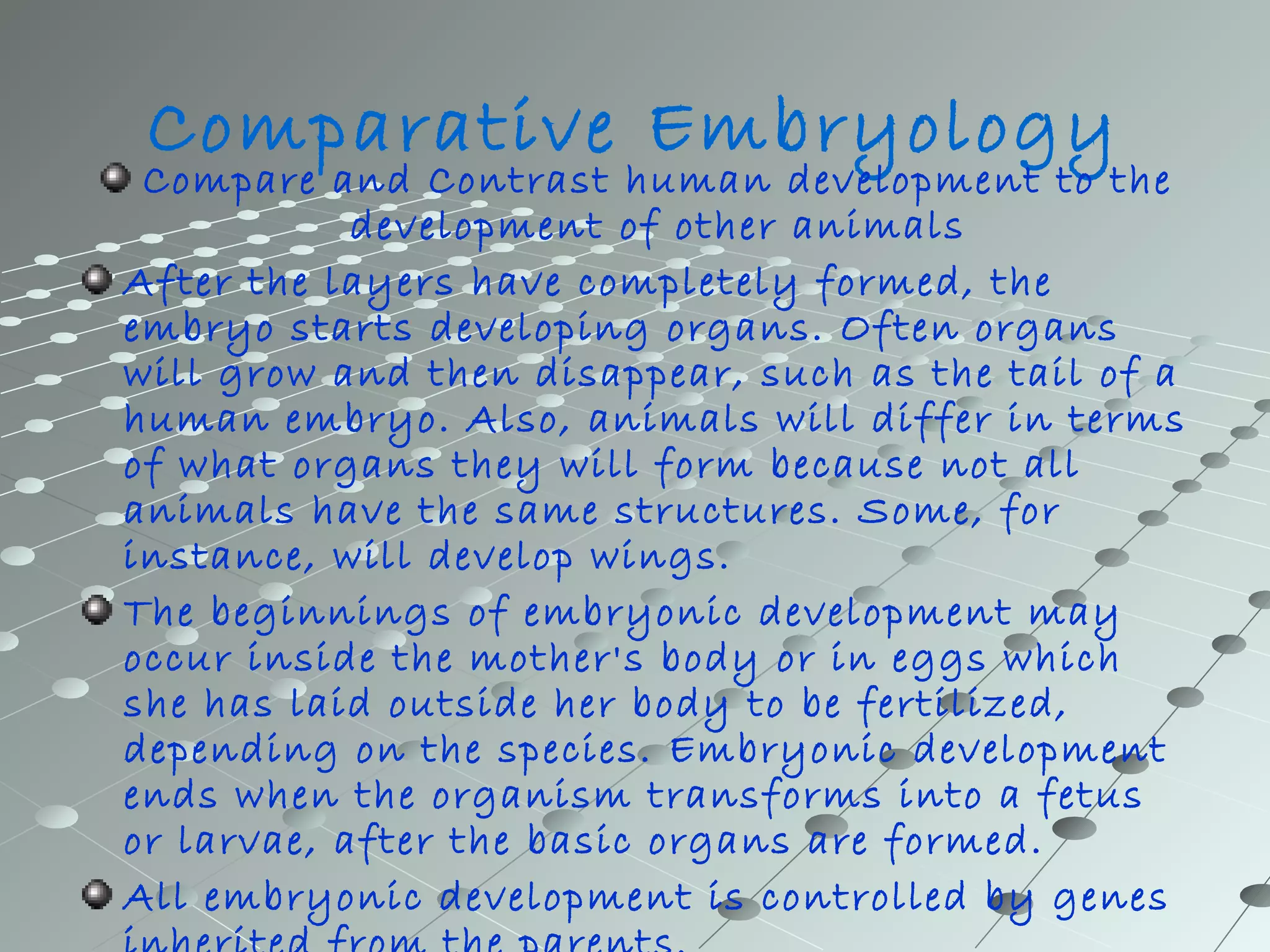 Comparative Embryology 
Compare and Contrast human development to the 
development of other animals 
After the layers have completely formed, the 
embryo starts developing organs. Often organs 
will grow and then disappear, such as the tail of a 
human embryo. Also, animals will differ in terms 
of what organs they will form because not all 
animals have the same structures. Some, for 
instance, will develop wings. 
The beginnings of embryonic development may 
occur inside the mother's body or in eggs which 
she has laid outside her body to be fertilized, 
depending on the species. Embryonic development 
ends when the organism transforms into a fetus 
or larvae, after the basic organs are formed. 
All embryonic development is controlled by genes 
inherited from the parents. 
 