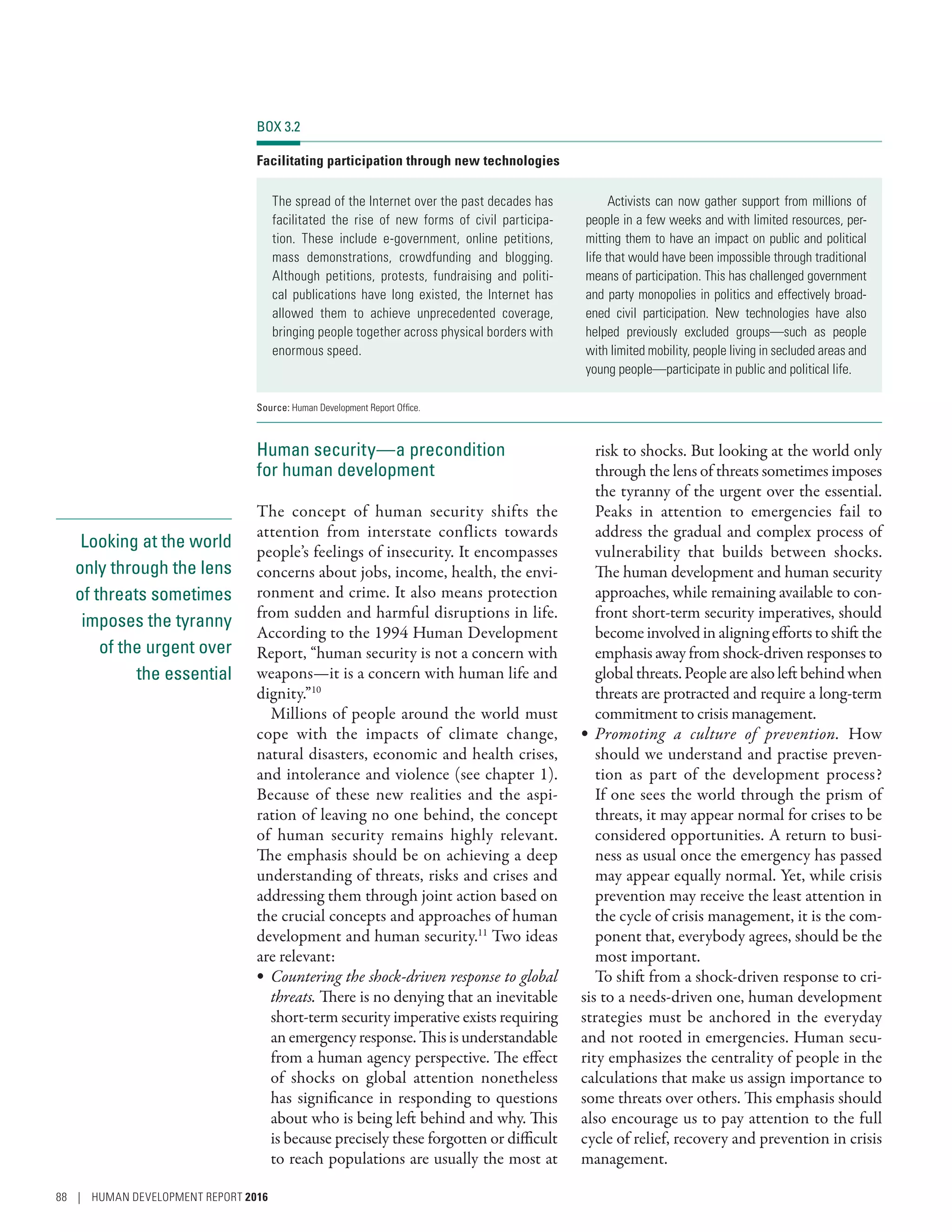 Looking at the world
only through the lens
of threats sometimes
imposes the tyranny
of the urgent over
the essential
Human security­—­a precondition
for human development
The concept of human security shifts the
attention from interstate conflicts towards
people’s feelings of insecurity. It encompasses
concerns about jobs, income, health, the envi-
ronment and crime. It also means protection
from sudden and harmful disruptions in life.
According to the 1994 Human Development
Report, “human security is not a concern with
weapons­—­it is a concern with human life and
dignity.”10
Millions of people around the world must
cope with the impacts of climate change,
natural disasters, economic and health crises,
and intolerance and violence (see chapter 1).
Because of these new realities and the aspi-
ration of leaving no one behind, the concept
of human security remains highly relevant.
The emphasis should be on achieving a deep
understanding of threats, risks and crises and
addressing them through joint action based on
the crucial concepts and approaches of human
development and human security.11
Two ideas
are relevant:
•	 Countering the shock-driven response to global
threats. There is no denying that an inevitable
short-term security imperative exists requiring
an emergency response. This is understandable
from a human agency perspective. The effect
of shocks on global attention nonetheless
has significance in responding to questions
about who is being left behind and why. This
is because precisely these forgotten or difficult
to reach populations are usually the most at
risk to shocks. But looking at the world only
through the lens of threats sometimes imposes
the tyranny of the urgent over the essential.
Peaks in attention to emergencies fail to
address the gradual and complex process of
vulnerability that builds between shocks.
The human development and human security
approaches, while remaining available to con-
front short-term security imperatives, should
become involved in aligning efforts to shift the
emphasis away from shock-driven responses to
globalthreats.Peoplearealsoleftbehindwhen
threats are protracted and require a long-term
commitment to crisis management.
•	 Promoting a culture of prevention. How
should we understand and practise preven-
tion as part of the development process?
If one sees the world through the prism of
threats, it may appear normal for crises to be
considered opportunities. A return to busi-
ness as usual once the emergency has passed
may appear equally normal. Yet, while crisis
prevention may receive the least attention in
the cycle of crisis management, it is the com-
ponent that, everybody agrees, should be the
most important.
To shift from a shock-driven response to cri-
sis to a needs-driven one, human development
strategies must be anchored in the everyday
and not rooted in emergencies. Human secu-
rity emphasizes the centrality of people in the
calculations that make us assign importance to
some threats over others. This emphasis should
also encourage us to pay attention to the full
cycle of relief, recovery and prevention in crisis
management.
BOX 3.2
Facilitating participation through new technologies
The spread of the Internet over the past decades has
facilitated the rise of new forms of civil participa-
tion. These include e-government, online petitions,
mass demonstrations, crowdfunding and blogging.
Although petitions, protests, fundraising and politi-
cal publications have long existed, the Internet has
allowed them to achieve unprecedented coverage,
bringing people together across physical borders with
enormous speed.
Activists can now gather support from millions of
people in a few weeks and with limited resources, per-
mitting them to have an impact on public and political
life that would have been impossible through traditional
means of participation. This has challenged government
and party monopolies in politics and effectively broad-
ened civil participation. New technologies have also
helped previously excluded groups—such as people
with limited mobility, people living in secluded areas and
young people—participate in public and political life.
Source: Human Development Report Office.
88 | HUMAN DEVELOPMENT REPORT 2016
 