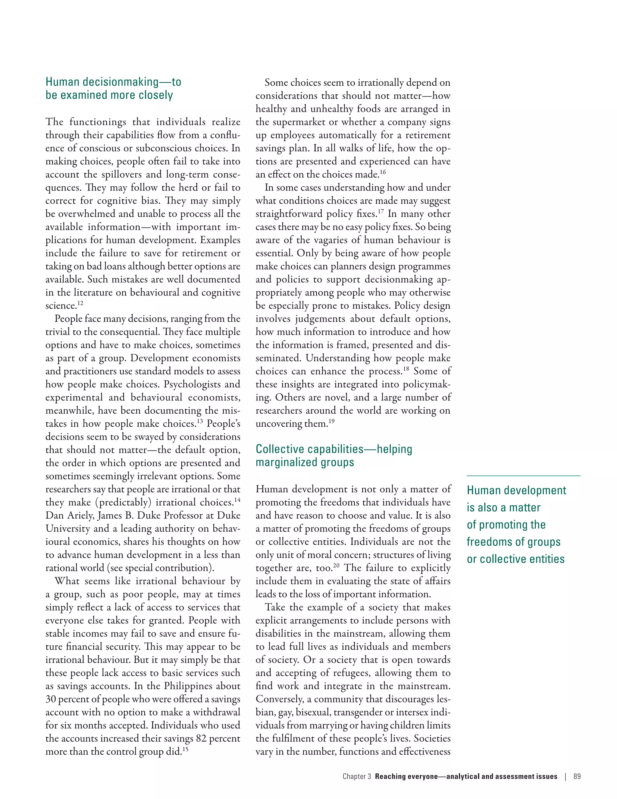Human development
is also a matter
of promoting the
freedoms of groups
or collective entities
Human decisionmaking­—­to
be examined more closely
The functionings that individuals realize
through their capabilities flow from a conflu-
ence of conscious or subconscious choices. In
making choices, people often fail to take into
account the spillovers and long-term conse-
quences. They may follow the herd or fail to
correct for cognitive bias. They may simply
be overwhelmed and unable to process all the
available information­—­with important im-
plications for human development. Examples
include the failure to save for retirement or
taking on bad loans although better options are
available. Such mistakes are well documented
in the literature on behavioural and cognitive
science.12
People face many decisions, ranging from the
trivial to the consequential. They face multiple
options and have to make choices, sometimes
as part of a group. Development economists
and practitioners use standard models to assess
how people make choices. Psychologists and
experimental and behavioural economists,
meanwhile, have been documenting the mis-
takes in how people make choices.13
People’s
decisions seem to be swayed by considerations
that should not matter­—­the default option,
the order in which options are presented and
sometimes seemingly irrelevant options. Some
researchers say that people are irrational or that
they make (predictably) irrational choices.14
Dan Ariely, James B. Duke Professor at Duke
University and a leading authority on behav-
ioural economics, shares his thoughts on how
to advance human development in a less than
rational world (see special contribution).
What seems like irrational behaviour by
a group, such as poor people, may at times
simply reflect a lack of access to services that
everyone else takes for granted. People with
stable incomes may fail to save and ensure fu-
ture financial security. This may appear to be
irrational behaviour. But it may simply be that
these people lack access to basic services such
as savings accounts. In the Philippines about
30 percent of people who were offered a savings
account with no option to make a withdrawal
for six months accepted. Individuals who used
the accounts increased their savings 82 percent
more than the control group did.15
Some choices seem to irrationally depend on
considerations that should not matter­—­how
healthy and unhealthy foods are arranged in
the supermarket or whether a company signs
up employees automatically for a retirement
savings plan. In all walks of life, how the op-
tions are presented and experienced can have
an effect on the choices made.16
In some cases understanding how and under
what conditions choices are made may suggest
straightforward policy fixes.17
In many other
cases there may be no easy policy fixes. So being
aware of the vagaries of human behaviour is
essential. Only by being aware of how people
make choices can planners design programmes
and policies to support decisionmaking ap-
propriately among people who may otherwise
be especially prone to mistakes. Policy design
involves judgements about default options,
how much information to introduce and how
the information is framed, presented and dis-
seminated. Understanding how people make
choices can enhance the process.18
Some of
these insights are integrated into policymak-
ing. Others are novel, and a large number of
researchers around the world are working on
uncovering them.19
Collective capabilities­—­helping
marginalized groups
Human development is not only a matter of
promoting the freedoms that individuals have
and have reason to choose and value. It is also
a matter of promoting the freedoms of groups
or collective entities. Individuals are not the
only unit of moral concern; structures of living
together are, too.20
The failure to explicitly
include them in evaluating the state of affairs
leads to the loss of important information.
Take the example of a society that makes
explicit arrangements to include persons with
disabilities in the mainstream, allowing them
to lead full lives as individuals and members
of society. Or a society that is open towards
and accepting of refugees, allowing them to
find work and integrate in the mainstream.
Conversely, a community that discourages les-
bian, gay, bisexual, transgender or intersex indi-
viduals from marrying or having children limits
the fulfilment of these people’s lives. Societies
vary in the number, functions and effectiveness
Chapter 3  Reaching everyone­—­analytical and assessment issues | 89
 