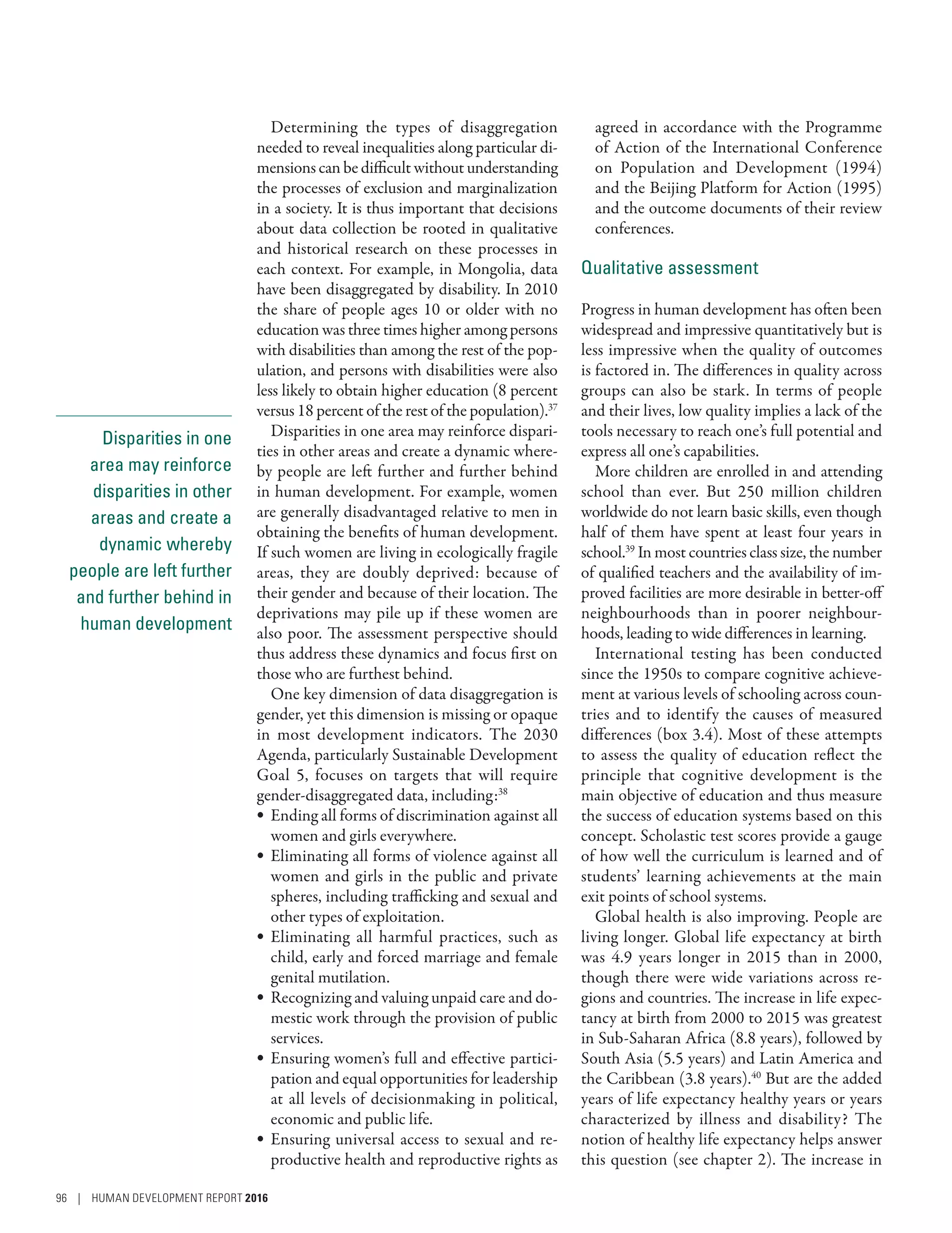 Disparities in one
area may reinforce
disparities in other
areas and create a
dynamic whereby
people are left further
and further behind in
human development
Determining the types of disaggregation
needed to reveal inequalities along particular di-
mensions can be difficult without understanding
the processes of exclusion and marginalization
in a society. It is thus important that decisions
about data collection be rooted in qualitative
and historical research on these processes in
each context. For example, in Mongolia, data
have been disaggregated by disability. In 2010
the share of people ages 10 or older with no
education was three times higher among persons
with disabilities than among the rest of the pop-
ulation, and persons with disabilities were also
less likely to obtain higher education (8 percent
versus 18 percent of the rest of the population).37
Disparities in one area may reinforce dispari-
ties in other areas and create a dynamic where-
by people are left further and further behind
in human development. For example, women
are generally disadvantaged relative to men in
obtaining the benefits of human development.
If such women are living in ecologically fragile
areas, they are doubly deprived: because of
their gender and because of their location. The
deprivations may pile up if these women are
also poor. The assessment perspective should
thus address these dynamics and focus first on
those who are furthest behind.
One key dimension of data disaggregation is
gender, yet this dimension is missing or opaque
in most development indicators. The 2030
Agenda, particularly Sustainable Development
Goal 5, focuses on targets that will require
­gender-disaggregated data, including:38
•	 Ending all forms of discrimination against all
women and girls everywhere.
•	 Eliminating all forms of violence against all
women and girls in the public and private
spheres, including trafficking and sexual and
other types of exploitation.
•	 Eliminating all harmful practices, such as
child, early and forced marriage and female
genital mutilation.
•	 Recognizing and valuing unpaid care and do-
mestic work through the provision of public
services.
•	 Ensuring women’s full and effective partici-
pation and equal opportunities for leadership
at all levels of decisionmaking in political,
economic and public life.
•	 Ensuring universal access to sexual and re-
productive health and reproductive rights as
agreed in accordance with the Programme
of Action of the International Conference
on Population and Development (1994)
and the Beijing Platform for Action (1995)
and the outcome documents of their review
conferences.
Qualitative assessment
Progress in human development has often been
widespread and impressive quantitatively but is
less impressive when the quality of outcomes
is factored in. The differences in quality across
groups can also be stark. In terms of people
and their lives, low quality implies a lack of the
tools necessary to reach one’s full potential and
express all one’s capabilities.
More children are enrolled in and attending
school than ever. But 250  million children
worldwide do not learn basic skills, even though
half of them have spent at least four years in
school.39
In most countries class size, the number
of qualified teachers and the availability of im-
proved facilities are more desirable in better-off
neighbourhoods than in poorer neighbour-
hoods, leading to wide differences in learning.
International testing has been conducted
since the 1950s to compare cognitive achieve-
ment at various levels of schooling across coun-
tries and to identify the causes of measured
differences (box 3.4). Most of these attempts
to assess the quality of education reflect the
principle that cognitive development is the
main objective of education and thus measure
the success of education systems based on this
concept. Scholastic test scores provide a gauge
of how well the curriculum is learned and of
students’ learning achievements at the main
exit points of school systems.
Global health is also improving. People are
living longer. Global life expectancy at birth
was 4.9 years longer in 2015 than in 2000,
though there were wide variations across re-
gions and countries. The increase in life expec-
tancy at birth from 2000 to 2015 was greatest
in Sub-­Saharan Africa (8.8 years), followed by
South Asia (5.5 years) and Latin America and
the Caribbean (3.8 years).40
But are the added
years of life expectancy healthy years or years
characterized by illness and disability? The
notion of healthy life expectancy helps answer
this question (see chapter 2). The increase in
96 | HUMAN DEVELOPMENT REPORT 2016
 