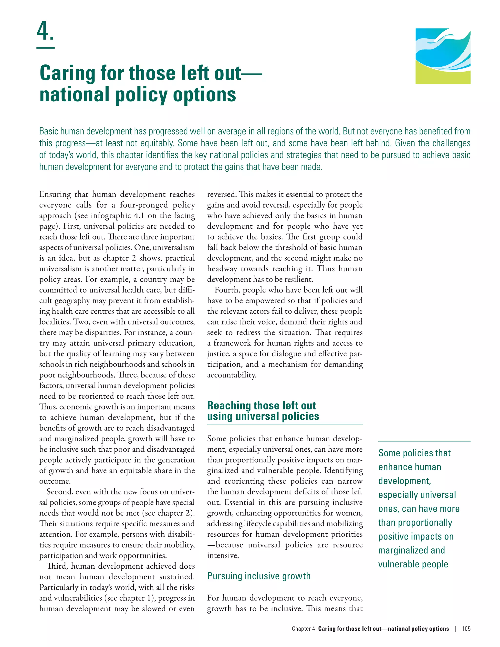 Human Development
Report 2016
Human Development for Everyone
4.
Chapter 4  Caring for those left out­—­national policy options | 105
Some policies that
enhance human
development,
especially universal
ones, can have more
than proportionally
positive impacts on
marginalized and
vulnerable people
Caring for those left out­—­
national policy options
Basic human development has progressed well on average in all regions of the world. But not everyone has benefited from
this progress—at least not equitably. Some have been left out, and some have been left behind. Given the challenges
of today’s world, this chapter identifies the key national policies and strategies that need to be pursued to achieve basic
human development for everyone and to protect the gains that have been made.
Ensuring that human development reaches
everyone calls for a four-pronged policy
approach (see infographic 4.1 on the facing
page). First, universal policies are needed to
reach those left out. There are three important
aspects of universal policies. One, universalism
is an idea, but as chapter 2 shows, practical
universalism is another matter, particularly in
policy areas. For example, a country may be
committed to universal health care, but diffi-
cult geography may prevent it from establish-
ing health care centres that are accessible to all
localities. Two, even with universal outcomes,
there may be disparities. For instance, a coun-
try may attain universal primary education,
but the quality of learning may vary between
schools in rich neighbourhoods and schools in
poor neighbourhoods. Three, because of these
factors, universal human development policies
need to be reoriented to reach those left out.
Thus, economic growth is an important means
to achieve human development, but if the
benefits of growth are to reach disadvantaged
and marginalized people, growth will have to
be inclusive such that poor and disadvantaged
people actively participate in the generation
of growth and have an equitable share in the
outcome.
Second, even with the new focus on univer-
sal policies, some groups of people have special
needs that would not be met (see chapter 2).
Their situations require specific measures and
attention. For example, persons with disabili-
ties require measures to ensure their mobility,
participation and work opportunities.
Third, human development achieved does
not mean human development sustained.
Particularly in today’s world, with all the risks
and vulnerabilities (see chapter 1), progress in
human development may be slowed or even
reversed. This makes it essential to protect the
gains and avoid reversal, especially for people
who have achieved only the basics in human
development and for people who have yet
to achieve the basics. The first group could
fall back below the threshold of basic human
development, and the second might make no
headway towards reaching it. Thus human
development has to be resilient.
Fourth, people who have been left out will
have to be empowered so that if policies and
the relevant actors fail to deliver, these people
can raise their voice, demand their rights and
seek to redress the situation. That requires
a framework for human rights and access to
justice, a space for dialogue and effective par-
ticipation, and a mechanism for demanding
accountability.
Reaching those left out
using universal policies
Some policies that enhance human develop-
ment, especially universal ones, can have more
than proportionally positive impacts on mar-
ginalized and vulnerable people. Identifying
and reorienting these policies can narrow
the human development deficits of those left
out. Essential in this are pursuing inclusive
growth, enhancing opportunities for women,
addressing lifecycle capabilities and mobilizing
resources for human development priorities­
—­because universal policies are resource
intensive.
Pursuing inclusive growth
For human development to reach everyone,
growth has to be inclusive. This means that
 