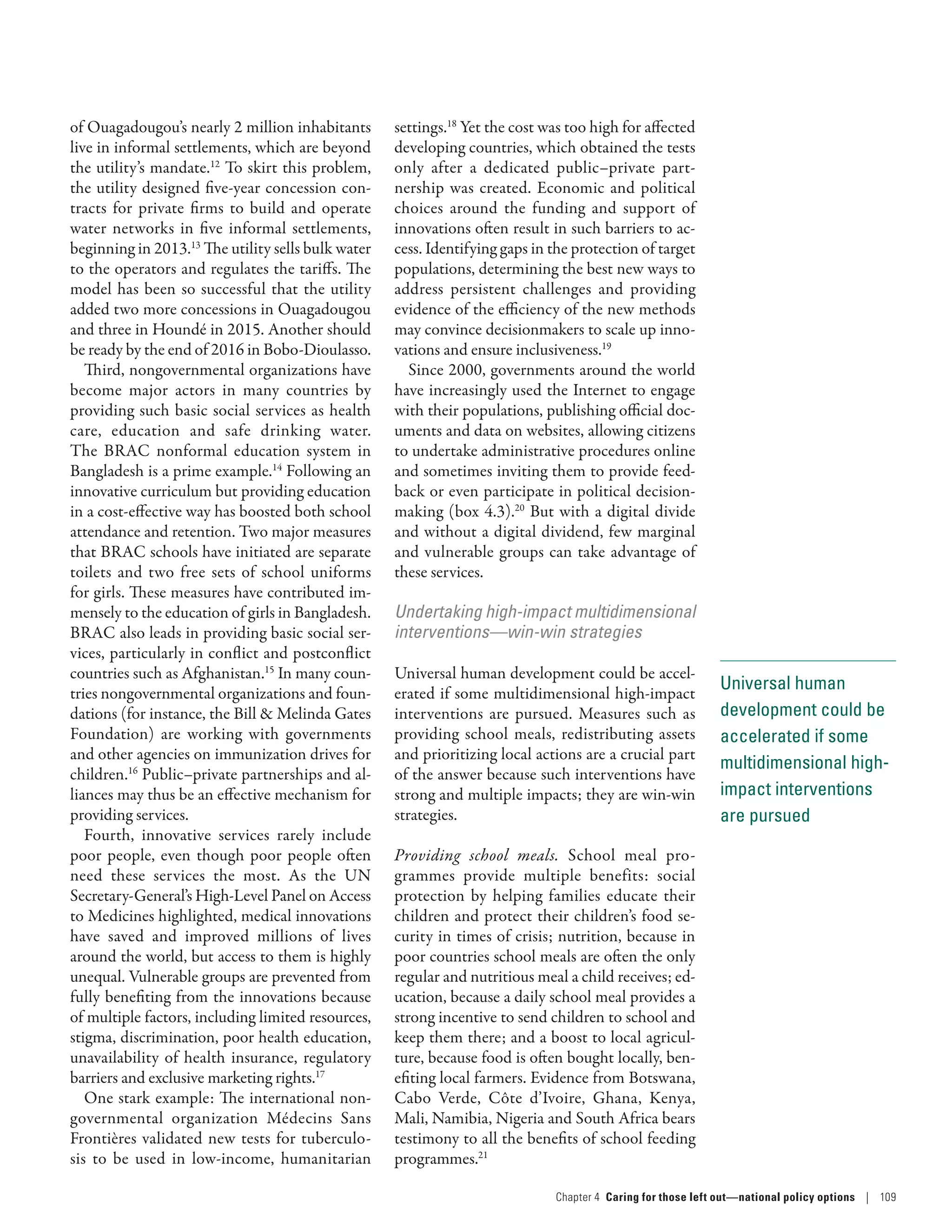 Universal human
development could be
accelerated if some
multidimensional high-
impact interventions
are pursued
of Ouagadougou’s nearly 2 million inhabitants
live in informal settlements, which are beyond
the utility’s mandate.12
To skirt this problem,
the utility designed five-year concession con-
tracts for private firms to build and operate
water networks in five informal settlements,
beginning in 2013.13
The utility sells bulk water
to the operators and regulates the tariffs. The
model has been so successful that the utility
added two more concessions in Ouagadougou
and three in Houndé in 2015. Another should
be ready by the end of 2016 in Bobo-Dioulasso.
Third, nongovernmental organizations have
become major actors in many countries by
providing such basic social services as health
care, education and safe drinking water.
The BRAC nonformal education system in
Bangladesh is a prime example.14
Following an
innovative curriculum but providing education
in a cost-­effective way has boosted both school
attendance and retention. Two major measures
that BRAC schools have initiated are separate
toilets and two free sets of school uniforms
for girls. These measures have contributed im-
mensely to the education of girls in Bangladesh.
BRAC also leads in providing basic social ser-
vices, particularly in conflict and post­conflict
countries such as Afghanistan.15
In many coun-
tries nongovernmental organizations and foun-
dations (for instance, the Bill  Melinda Gates
Foundation) are working with governments
and other agencies on immunization drives for
children.16
Public–­private partnerships and al-
liances may thus be an effective mechanism for
providing services.
Fourth, innovative services rarely include
poor people, even though poor people often
need these services the most. As the UN
Secretary-General’s High-Level Panel on Access
to Medicines highlighted, medical innovations
have saved and improved millions of lives
around the world, but access to them is highly
unequal. Vulnerable groups are prevented from
fully benefiting from the innovations because
of multiple factors, including limited resources,
stigma, discrimination, poor health education,
unavailability of health insurance, regulatory
barriers and exclusive marketing rights.17
One stark example: The international non-
governmental organization Médecins Sans
Frontières validated new tests for tuberculo-
sis to be used in low-income, humanitarian
settings.18
Yet the cost was too high for affected
developing countries, which obtained the tests
only after a dedicated public–private part-
nership was created. Economic and political
choices around the funding and support of
innovations often result in such barriers to ac-
cess. Identifying gaps in the protection of target
populations, determining the best new ways to
address persistent challenges and providing
evidence of the efficiency of the new methods
may convince decisionmakers to scale up inno-
vations and ensure inclusiveness.19
Since 2000, governments around the world
have increasingly used the Internet to engage
with their populations, publishing official doc-
uments and data on websites, allowing citizens
to undertake administrative procedures online
and sometimes inviting them to provide feed-
back or even participate in political decision-
making (box 4.3).20
But with a digital divide
and without a digital dividend, few marginal
and vulnerable groups can take advantage of
these services.
Undertaking high-impact multidimensional
interventions­—­win-win strategies
Universal human development could be accel-
erated if some multidimensional high-impact
interventions are pursued. Measures such as
providing school meals, redistributing assets
and prioritizing local actions are a crucial part
of the answer because such interventions have
strong and multiple impacts; they are win-win
strategies.
Providing school meals. School meal pro-
grammes provide multiple benefits: social
protection by helping families educate their
children and protect their children’s food se-
curity in times of crisis; nutrition, because in
poor countries school meals are often the only
regular and nutritious meal a child receives; ed-
ucation, because a daily school meal provides a
strong incentive to send children to school and
keep them there; and a boost to local agricul-
ture, because food is often bought locally, ben-
efiting local farmers. Evidence from Botswana,
Cabo Verde, Côte d’Ivoire, Ghana, Kenya,
Mali, Namibia, Nigeria and South Africa bears
testimony to all the benefits of school feeding
programmes.21
Chapter 4  Caring for those left out­—­national policy options | 109
 