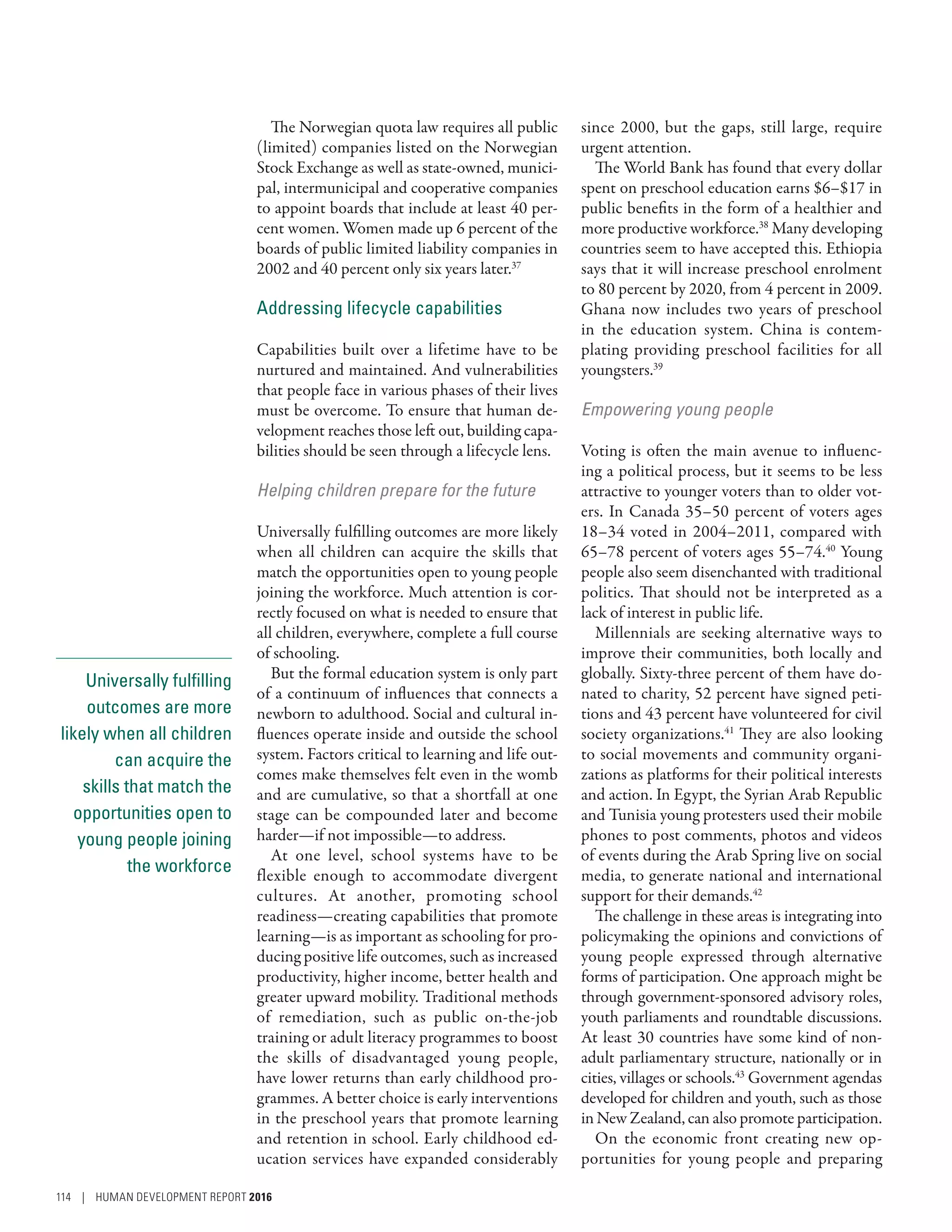 Universally fulfilling
outcomes are more
likely when all children
can acquire the
skills that match the
opportunities open to
young people joining
the workforce
The Norwegian quota law requires all public
(limited) companies listed on the Norwegian
Stock Exchange as well as state-owned, munici-
pal, intermunicipal and cooperative companies
to appoint boards that include at least 40 per-
cent women. Women made up 6 percent of the
boards of public limited liability companies in
2002 and 40 percent only six years later.37
Addressing lifecycle capabilities
Capabilities built over a lifetime have to be
nurtured and maintained. And vulnerabilities
that people face in various phases of their lives
must be overcome. To ensure that human de-
velopment reaches those left out, building capa-
bilities should be seen through a lifecycle lens.
Helping children prepare for the future
Universally fulfilling outcomes are more likely
when all children can acquire the skills that
match the opportunities open to young people
joining the workforce. Much attention is cor-
rectly focused on what is needed to ensure that
all children, everywhere, complete a full course
of schooling.
But the formal education system is only part
of a continuum of influences that connects a
newborn to adulthood. Social and cultural in-
fluences operate inside and outside the school
system. Factors critical to learning and life out-
comes make themselves felt even in the womb
and are cumulative, so that a shortfall at one
stage can be compounded later and become
harder­—­if not impossible­—­to address.
At one level, school systems have to be
flexible enough to accommodate divergent
cultures. At another, promoting school
readiness­—­creating capabilities that promote
learning­—­is as important as schooling for pro-
ducing positive life outcomes, such as increased
productivity, higher income, better health and
greater upward mobility. Traditional methods
of remediation, such as public on-the-job
training or adult literacy programmes to boost
the skills of disadvantaged young people,
have lower returns than early childhood pro-
grammes. A better choice is early interventions
in the preschool years that promote learning
and retention in school. Early childhood ed-
ucation services have expanded considerably
since 2000, but the gaps, still large, require
urgent attention.
The World Bank has found that every dollar
spent on preschool education earns $6–$17 in
public benefits in the form of a healthier and
more productive workforce.38
Many developing
countries seem to have accepted this. Ethiopia
says that it will increase preschool enrolment
to 80 percent by 2020, from 4 percent in 2009.
Ghana now includes two years of preschool
in the education system. China is contem-
plating providing preschool facilities for all
youngsters.39
Empowering young people
Voting is often the main avenue to influenc-
ing a political process, but it seems to be less
attractive to younger voters than to older vot-
ers. In Canada 35–50 percent of voters ages
18–34 voted in 2004–2011, compared with
65–78 percent of voters ages 55–74.40
Young
people also seem disenchanted with traditional
politics. That should not be interpreted as a
lack of interest in public life.
Millennials are seeking alternative ways to
improve their communities, both locally and
globally. Sixty-three percent of them have do-
nated to charity, 52 percent have signed peti-
tions and 43 percent have volunteered for civil
society organizations.41
They are also looking
to social movements and community organi-
zations as platforms for their political interests
and action. In Egypt, the Syrian Arab Republic
and Tunisia young protesters used their mobile
phones to post comments, photos and videos
of events during the Arab Spring live on social
media, to generate national and international
support for their demands.42
The challenge in these areas is integrating into
policymaking the opinions and convictions of
young people expressed through alternative
forms of participation. One approach might be
through government-sponsored advisory roles,
youth parliaments and roundtable discussions.
At least 30 countries have some kind of non-
adult parliamentary structure, nationally or in
cities, villages or schools.43
Government agendas
developed for children and youth, such as those
in New Zealand, can also promote participation.
On the economic front creating new op-
portunities for young people and preparing
114 | HUMAN DEVELOPMENT REPORT 2016
 