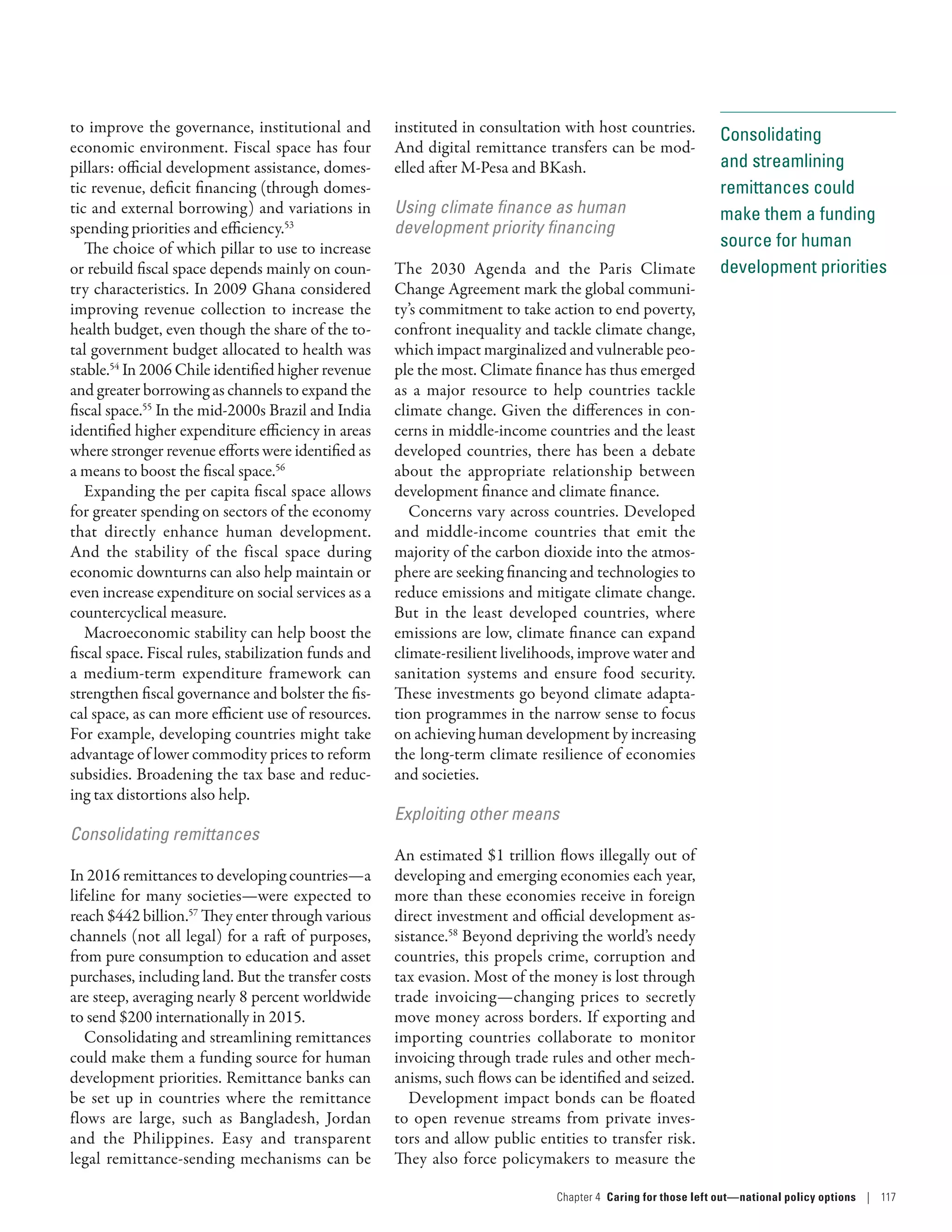 Consolidating
and streamlining
remittances could
make them a funding
source for human
development priorities
to improve the governance, institutional and
economic environment. Fiscal space has four
pillars: official development assistance, domes-
tic revenue, deficit financing (through domes-
tic and external borrowing) and variations in
spending priorities and efficiency.53
The choice of which pillar to use to increase
or rebuild fiscal space depends mainly on coun-
try characteristics. In 2009 Ghana considered
improving revenue collection to increase the
health budget, even though the share of the to-
tal government budget allocated to health was
stable.54
In 2006 Chile identified higher revenue
and greater borrowing as channels to expand the
fiscal space.55
In the mid-2000s Brazil and India
identified higher expenditure efficiency in areas
where stronger revenue efforts were identified as
a means to boost the fiscal space.56
Expanding the per capita fiscal space allows
for greater spending on sectors of the economy
that directly enhance human development.
And the stability of the fiscal space during
economic downturns can also help maintain or
even increase expenditure on social services as a
countercyclical measure.
Macroeconomic stability can help boost the
fiscal space. Fiscal rules, stabilization funds and
a medium-term expenditure framework can
strengthen fiscal governance and bolster the fis-
cal space, as can more efficient use of resources.
For example, developing countries might take
advantage of lower commodity prices to reform
subsidies. Broadening the tax base and reduc-
ing tax distortions also help.
Consolidating remittances
In 2016 remittances to developing countries­—­a
lifeline for many societies­—­were expected to
reach $442 billion.57
They enter through various
channels (not all legal) for a raft of purposes,
from pure consumption to education and asset
purchases, including land. But the transfer costs
are steep, averaging nearly 8 percent worldwide
to send $200 internationally in 2015.
Consolidating and streamlining remittances
could make them a funding source for human
development priorities. Remittance banks can
be set up in countries where the remittance
flows are large, such as Bangladesh, Jordan
and the Philippines. Easy and transparent
legal remittance-sending mechanisms can be
instituted in consultation with host countries.
And digital remittance transfers can be mod-
elled after M-Pesa and BKash.
Using climate finance as human
development priority financing
The 2030 Agenda and the Paris Climate
Change Agreement mark the global communi-
ty’s commitment to take action to end poverty,
confront inequality and tackle climate change,
which impact marginalized and vulnerable peo-
ple the most. Climate finance has thus emerged
as a major resource to help countries tackle
climate change. Given the differences in con-
cerns in middle-income countries and the least
developed countries, there has been a debate
about the appropriate relationship between
development finance and climate finance.
Concerns vary across countries. Developed
and middle-income countries that emit the
majority of the carbon dioxide into the atmos-
phere are seeking financing and technologies to
reduce emissions and mitigate climate change.
But in the least developed countries, where
emissions are low, climate finance can expand
climate-resilient livelihoods, improve water and
sanitation systems and ensure food security.
These investments go beyond climate adapta-
tion programmes in the narrow sense to focus
on achieving human development by increasing
the long-term climate resilience of economies
and societies.
Exploiting other means
An estimated $1 trillion flows illegally out of
developing and emerging economies each year,
more than these economies receive in foreign
direct investment and official development as-
sistance.58
Beyond depriving the world’s needy
countries, this propels crime, corruption and
tax evasion. Most of the money is lost through
trade invoicing­—­changing prices to secretly
move money across borders. If exporting and
importing countries collaborate to monitor
invoicing through trade rules and other mech-
anisms, such flows can be identified and seized.
Development impact bonds can be floated
to open revenue streams from private inves-
tors and allow public entities to transfer risk.
They also force policymakers to measure the
Chapter 4  Caring for those left out­—­national policy options | 117
 