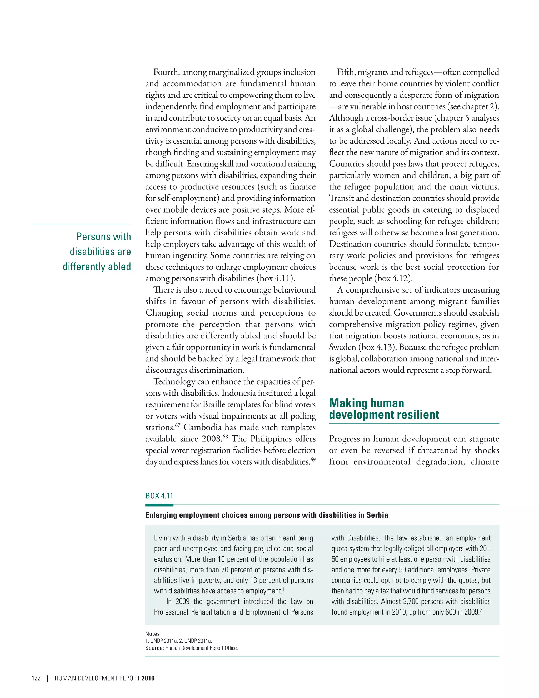 Persons with
disabilities are
differently abled
Fourth, among marginalized groups inclusion
and accommodation are fundamental human
rights and are critical to empowering them to live
independently, find employment and participate
in and contribute to society on an equal basis. An
environmentconducive toproductivity and crea-
tivity is essential among persons with disabilities,
though finding and sustaining employment may
bedifficult.Ensuringskillandvocationaltraining
among persons with disabilities, expanding their
access to productive resources (such as finance
for self-employment) and providing information
over mobile devices are positive steps. More ef-
ficient information flows and infrastructure can
help persons with disabilities obtain work and
help employers take advantage of this wealth of
human ingenuity. Some countries are relying on
these techniques to enlarge employment choices
among persons with disabilities (box 4.11).
There is also a need to encourage behavioural
shifts in favour of persons with disabilities.
Changing social norms and perceptions to
promote the perception that persons with
disabilities are differently abled and should be
given a fair opportunity in work is fundamental
and should be backed by a legal framework that
discourages discrimination.
Technology can enhance the capacities of per-
sons with disabilities. Indonesia instituted a legal
requirement for Braille templates for blind voters
or voters with visual impairments at all polling
stations.67
Cambodia has made such templates
available since 2008.68
The Philippines offers
special voter registration facilities before election
dayandexpresslanesforvoterswithdisabilities.69
Fifth,migrantsandrefugees­—­oftencompelled
to leave their home countries by violent conflict
and consequently a desperate form of migration­
—­arevulnerableinhostcountries(seechapter2).
Although a cross-border issue (chapter 5 analyses
it as a global challenge), the problem also needs
to be addressed locally. And actions need to re-
flect the new nature of migration and its context.
Countries should pass laws that protect refugees,
particularly women and children, a big part of
the refugee population and the main victims.
Transit and destination countries should provide
essential public goods in catering to displaced
people, such as schooling for refugee children;
refugees will otherwise become a lost generation.
Destination countries should formulate tempo-
rary work policies and provisions for refugees
because work is the best social protection for
these people (box 4.12).
A comprehensive set of indicators measuring
human development among migrant families
should be created. Governments should establish
comprehensive migration policy regimes, given
that migration boosts national economies, as in
Sweden (box 4.13). Because the refugee problem
isglobal,collaborationamongnationalandinter-
national actors would represent a step forward.
Making human
development resilient
Progress in human development can stagnate
or even be reversed if threatened by shocks
from environmental degradation, climate
BOX 4.11
Enlarging employment choices among persons with disabilities in Serbia
Living with a disability in Serbia has often meant being
poor and unemployed and facing prejudice and social
exclusion. More than 10 percent of the population has
disabilities, more than 70 percent of persons with dis-
abilities live in poverty, and only 13 percent of persons
with disabilities have access to employment.1
In 2009 the government introduced the Law on
Professional Rehabilitation and Employment of Persons
with Disabilities. The law established an employment
quota system that legally obliged all employers with 20–
50 employees to hire at least one person with disabilities
and one more for every 50 additional employees. Private
companies could opt not to comply with the quotas, but
then had to pay a tax that would fund services for persons
with disabilities. Almost 3,700 persons with disabilities
found employment in 2010, up from only 600 in 2009.2
Notes
1. UNDP 2011a. 2. UNDP 2011a.
Source: Human Development Report Office.
122 | HUMAN DEVELOPMENT REPORT 2016
 
