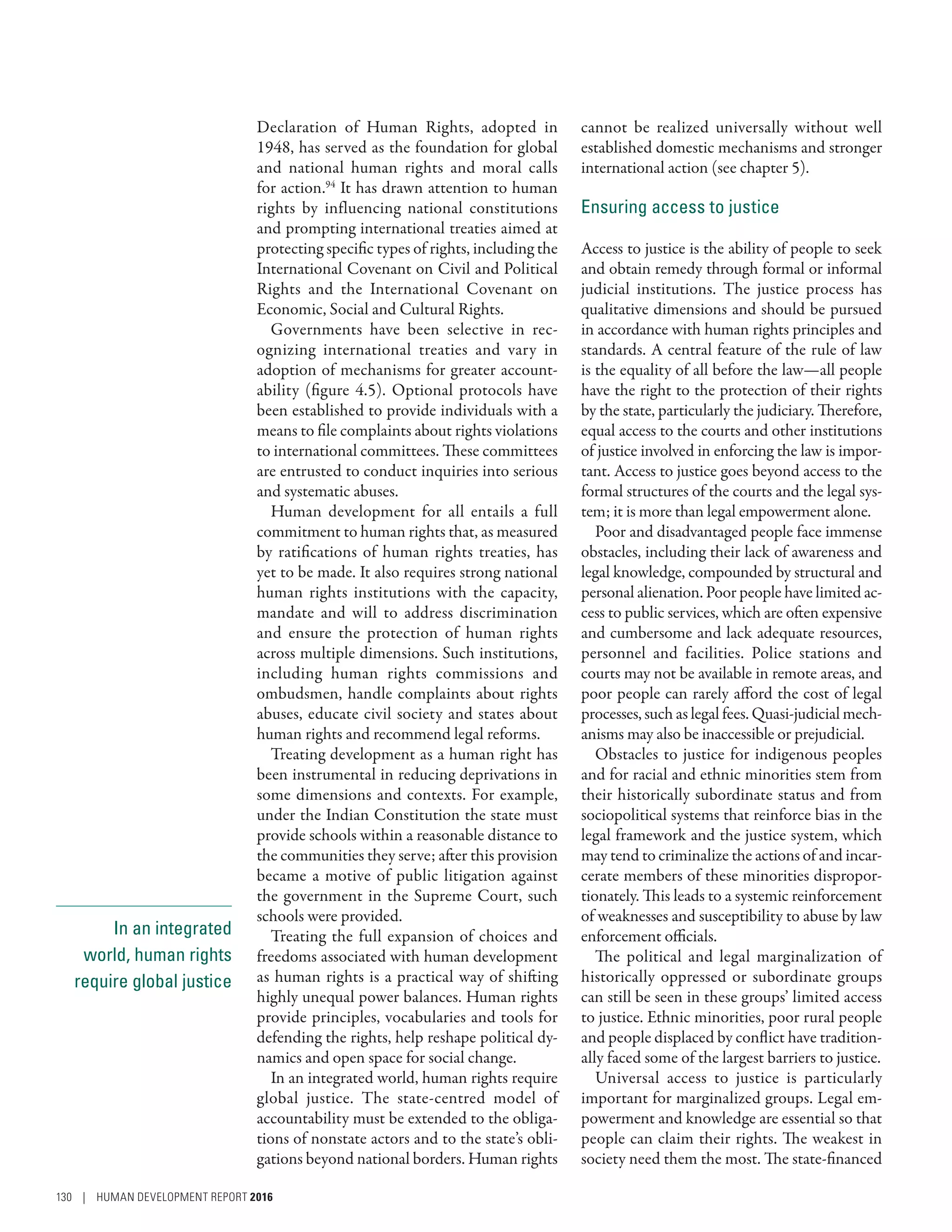 In an integrated
world, human rights
require global justice
Declaration of Human Rights, adopted in
1948, has served as the foundation for global
and national human rights and moral calls
for action.94
It has drawn attention to human
rights by influencing national constitutions
and prompting international treaties aimed at
protecting specific types of rights, including the
International Covenant on Civil and Political
Rights and the International Covenant on
Economic, Social and Cultural Rights.
Governments have been selective in rec-
ognizing international treaties and vary in
adoption of mechanisms for greater account-
ability (figure 4.5). Optional protocols have
been established to provide individuals with a
means to file complaints about rights violations
to international committees. These committees
are entrusted to conduct inquiries into serious
and systematic abuses.
Human development for all entails a full
commitment to human rights that, as measured
by ratifications of human rights treaties, has
yet to be made. It also requires strong national
human rights institutions with the capacity,
mandate and will to address discrimination
and ensure the protection of human rights
across multiple dimensions. Such institutions,
including human rights commissions and
­ombudsmen, handle complaints about rights
abuses, educate civil society and states about
human rights and recommend legal reforms.
Treating development as a human right has
been instrumental in reducing deprivations in
some dimensions and contexts. For example,
under the Indian Constitution the state must
provide schools within a reasonable distance to
the communities they serve; after this provision
became a motive of public litigation against
the government in the Supreme Court, such
schools were provided.
Treating the full expansion of choices and
freedoms associated with human development
as human rights is a practical way of shifting
highly unequal power balances. Human rights
provide principles, vocabularies and tools for
defending the rights, help reshape political dy-
namics and open space for social change.
In an integrated world, human rights require
global justice. The state-centred model of
accountability must be extended to the obliga-
tions of nonstate actors and to the state’s obli-
gations beyond national borders. Human rights
cannot be realized universally without well
established domestic mechanisms and stronger
international action (see chapter 5).
Ensuring access to justice
Access to justice is the ability of people to seek
and obtain remedy through formal or informal
judicial institutions. The justice process has
qualitative dimensions and should be pursued
in accordance with human rights principles and
standards. A central feature of the rule of law
is the equality of all before the law­—­all people
have the right to the protection of their rights
by the state, particularly the judiciary. Therefore,
equal access to the courts and other institutions
of justice involved in enforcing the law is impor-
tant. Access to justice goes beyond access to the
formal structures of the courts and the legal sys-
tem; it is more than legal empowerment alone.
Poor and disadvantaged people face immense
obstacles, including their lack of awareness and
legal knowledge, compounded by structural and
personal alienation. Poor people have limited ac-
cess to public services, which are often expensive
and cumbersome and lack adequate resources,
personnel and facilities. Police stations and
courts may not be available in remote areas, and
poor people can rarely afford the cost of legal
processes, such as legal fees. Quasi-judicial mech-
anisms may also be inaccessible or prejudicial.
Obstacles to justice for indigenous peoples
and for racial and ethnic minorities stem from
their historically subordinate status and from
sociopolitical systems that reinforce bias in the
legal framework and the justice system, which
may tend to criminalize the actions of and incar-
cerate members of these minorities dispropor-
tionately. This leads to a systemic reinforcement
of weaknesses and susceptibility to abuse by law
enforcement officials.
The political and legal marginalization of
historically oppressed or subordinate groups
can still be seen in these groups’ limited access
to justice. Ethnic minorities, poor rural people
and people displaced by conflict have tradition-
ally faced some of the largest barriers to justice.
Universal access to justice is particularly
important for marginalized groups. Legal em-
powerment and knowledge are essential so that
people can claim their rights. The weakest in
society need them the most. The state-financed
130 | HUMAN DEVELOPMENT REPORT 2016
 