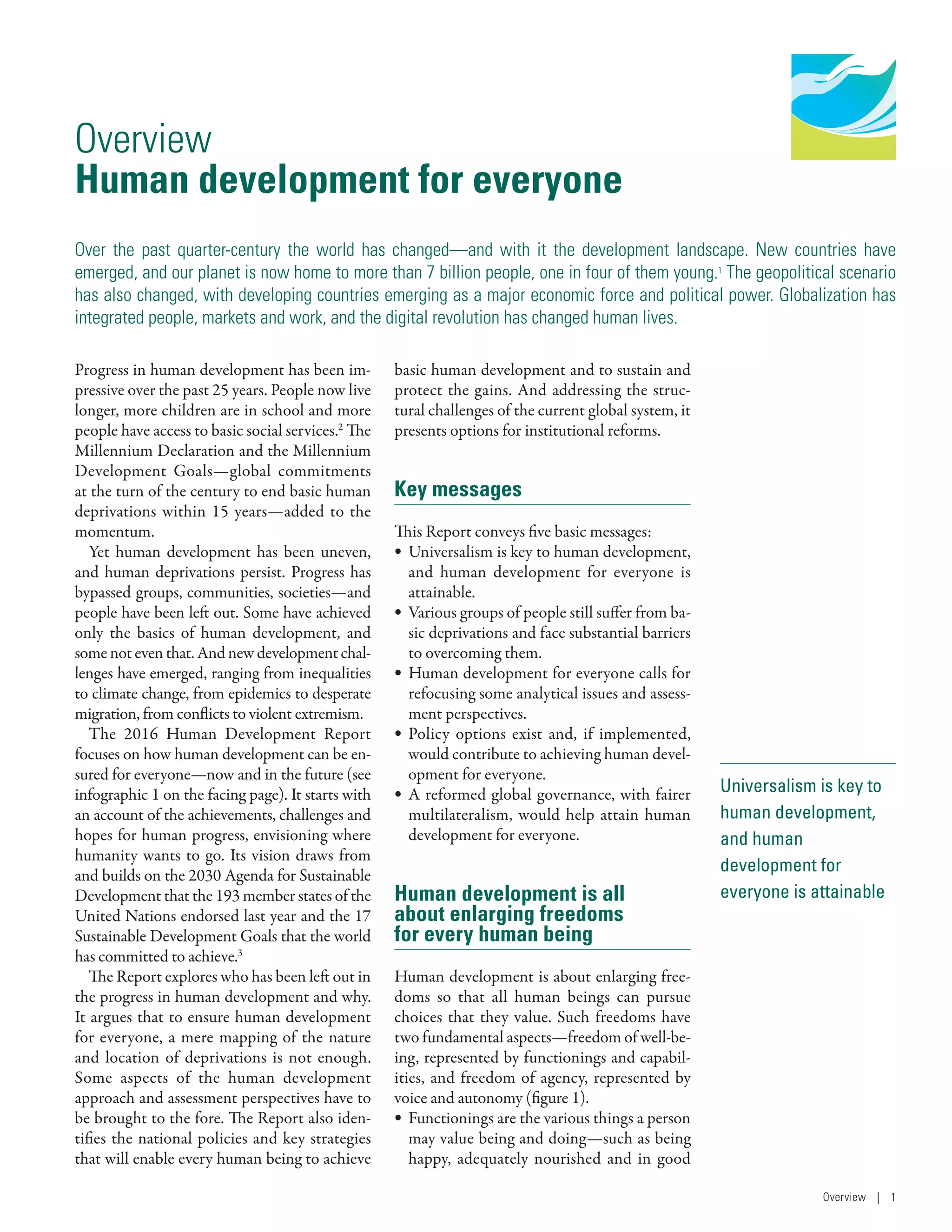 Human Development
Report 2016
Human Development for Everyone
Universalism is key to
human development,
and human
development for
everyone is attainable
Overview
Human development for everyone
Over the past quarter-century the world has changed­—­and with it the development landscape. New countries have
emerged, and our planet is now home to more than 7 billion people, one in four of them young.1
The geopolitical scenario
has also changed, with developing countries emerging as a major economic force and political power. Globalization has
integrated people, markets and work, and the digital revolution has changed human lives.
Progress in human development has been im-
pressive over the past 25 years. People now live
longer, more children are in school and more
people have access to basic social services.2
The
Millennium Declaration and the Millennium
Development Goals­—­global commitments
at the turn of the century to end basic human
deprivations within 15 years­—­added to the
momentum.
Yet human development has been uneven,
and human deprivations persist. Progress has
bypassed groups, communities, societies­—­and
people have been left out. Some have achieved
only the basics of human development, and
somenoteventhat.Andnewdevelopmentchal-
lenges have emerged, ranging from inequalities
to climate change, from epidemics to desperate
migration, from conflicts to violent extremism.
The 2016 Human Development Report
focuses on how human development can be en-
sured for everyone­—­now and in the future (see
infographic 1 on the facing page). It starts with
an account of the achievements, challenges and
hopes for human progress, envisioning where
humanity wants to go. Its vision draws from
and builds on the 2030 Agenda for Sustainable
Development that the 193 member states of the
United Nations endorsed last year and the 17
Sustainable Development Goals that the world
has committed to achieve.3
The Report explores who has been left out in
the progress in human development and why.
It argues that to ensure human development
for everyone, a mere mapping of the nature
and location of deprivations is not enough.
Some aspects of the human development
approach and assessment perspectives have to
be brought to the fore. The Report also iden-
tifies the national policies and key strategies
that will enable every human being to achieve
basic human development and to sustain and
protect the gains. And addressing the struc-
tural challenges of the current global system, it
presents options for institutional reforms.
Key messages
This Report conveys five basic messages:
•	 Universalism is key to human development,
and human development for everyone is
attainable.
•	 Various groups of people still suffer from ba-
sic deprivations and face substantial barriers
to overcoming them.
•	 Human development for everyone calls for
refocusing some analytical issues and assess-
ment perspectives.
•	 Policy options exist and, if implemented,
would contribute to achieving human devel-
opment for everyone.
•	 A reformed global governance, with fairer
multilateralism, would help attain human
development for everyone.
Human development is all
about enlarging freedoms
for every human being
Human development is about enlarging free-
doms so that all human beings can pursue
choices that they value. Such freedoms have
two fundamental aspects­—­freedom of well-be-
ing, represented by functionings and capabil-
ities, and freedom of agency, represented by
voice and autonomy (figure 1).
•	 Functionings are the various things a person
may value being and doing­—­such as being
happy, adequately nourished and in good
Overview | 1
 