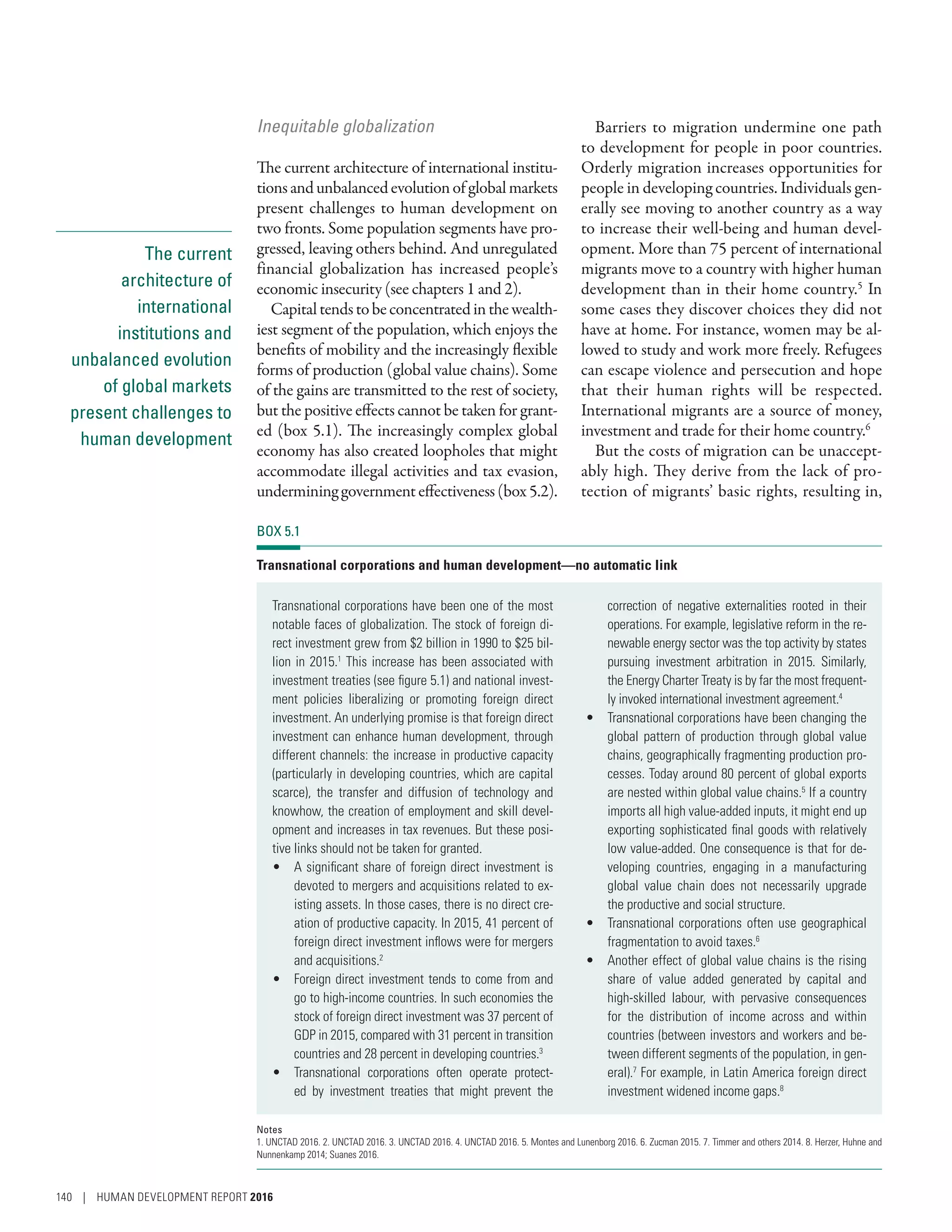 The current
architecture of
international
institutions and
unbalanced evolution
of global markets
present challenges to
human development
Inequitable globalization
The current architecture of international institu-
tionsandunbalancedevolutionofglobalmarkets
present challenges to human development on
two fronts. Some population segments have pro-
gressed, leaving others behind. And unregulated
financial globalization has increased people’s
economic insecurity (see chapters 1 and 2).
Capitaltendstobeconcentratedinthewealth-
iest segment of the population, which enjoys the
benefits of mobility and the increasingly flexible
forms of production (global value chains). Some
of the gains are transmitted to the rest of society,
but the positive effects cannot be taken for grant-
ed (box 5.1). The increasingly complex global
economy has also created loopholes that might
accommodate illegal activities and tax evasion,
undermininggovernmenteffectiveness(box5.2).
Barriers to migration undermine one path
to development for people in poor countries.
Orderly migration increases opportunities for
people in developing countries. Individuals gen-
erally see moving to another country as a way
to increase their well-being and human devel-
opment. More than 75 percent of international
migrants move to a country with higher human
development than in their home country.5
In
some cases they discover choices they did not
have at home. For instance, women may be al-
lowed to study and work more freely. Refugees
can escape violence and persecution and hope
that their human rights will be respected.
International migrants are a source of money,
investment and trade for their home country.6
But the costs of migration can be unaccept-
ably high. They derive from the lack of pro-
tection of migrants’ basic rights, resulting in,
BOX 5.1
Transnational corporations and human development—no automatic link
Transnational corporations have been one of the most
notable faces of globalization. The stock of foreign di-
rect investment grew from $2 billion in 1990 to $25 bil-
lion in 2015.1
This increase has been associated with
investment treaties (see figure 5.1) and national invest-
ment policies liberalizing or promoting foreign direct
investment. An underlying promise is that foreign direct
investment can enhance human development, through
different channels: the increase in productive capacity
(particularly in developing countries, which are capital
scarce), the transfer and diffusion of technology and
knowhow, the creation of employment and skill devel-
opment and increases in tax revenues. But these posi-
tive links should not be taken for granted.
•	 A significant share of foreign direct investment is
devoted to mergers and acquisitions related to ex-
isting assets. In those cases, there is no direct cre-
ation of productive capacity. In 2015, 41 percent of
foreign direct investment inflows were for mergers
and acquisitions.2
•	 Foreign direct investment tends to come from and
go to high-income countries. In such economies the
stock of foreign direct investment was 37 percent of
GDP in 2015, compared with 31 percent in transition
countries and 28 percent in developing countries.3
•	 Transnational corporations often operate protect-
ed by investment treaties that might prevent the
correction of negative externalities rooted in their
operations. For example, legislative reform in the re-
newable energy sector was the top activity by states
pursuing investment arbitration in 2015. Similarly,
the Energy Charter Treaty is by far the most frequent-
ly invoked international investment agreement.4
•	 Transnational corporations have been changing the
global pattern of production through global value
chains, geographically fragmenting production pro-
cesses. Today around 80 percent of global exports
are nested within global value chains.5
If a country
imports all high value-added inputs, it might end up
exporting sophisticated final goods with relatively
low value-added. One consequence is that for de-
veloping countries, engaging in a manufacturing
global value chain does not necessarily upgrade
the productive and social structure.
•	 Transnational corporations often use geographical
fragmentation to avoid taxes.6
•	 Another effect of global value chains is the rising
share of value added generated by capital and
high-skilled labour, with pervasive consequences
for the distribution of income across and within
countries (between investors and workers and be-
tween different segments of the population, in gen-
eral).7
For example, in Latin America foreign direct
investment widened income gaps.8
Notes
1. UNCTAD 2016. 2. UNCTAD 2016. 3. UNCTAD 2016. 4. UNCTAD 2016. 5. Montes and Lunenborg 2016. 6. Zucman 2015. 7. Timmer and others 2014. 8. Herzer, Huhne and
Nunnenkamp 2014; Suanes 2016.
140 | HUMAN DEVELOPMENT REPORT 2016
 