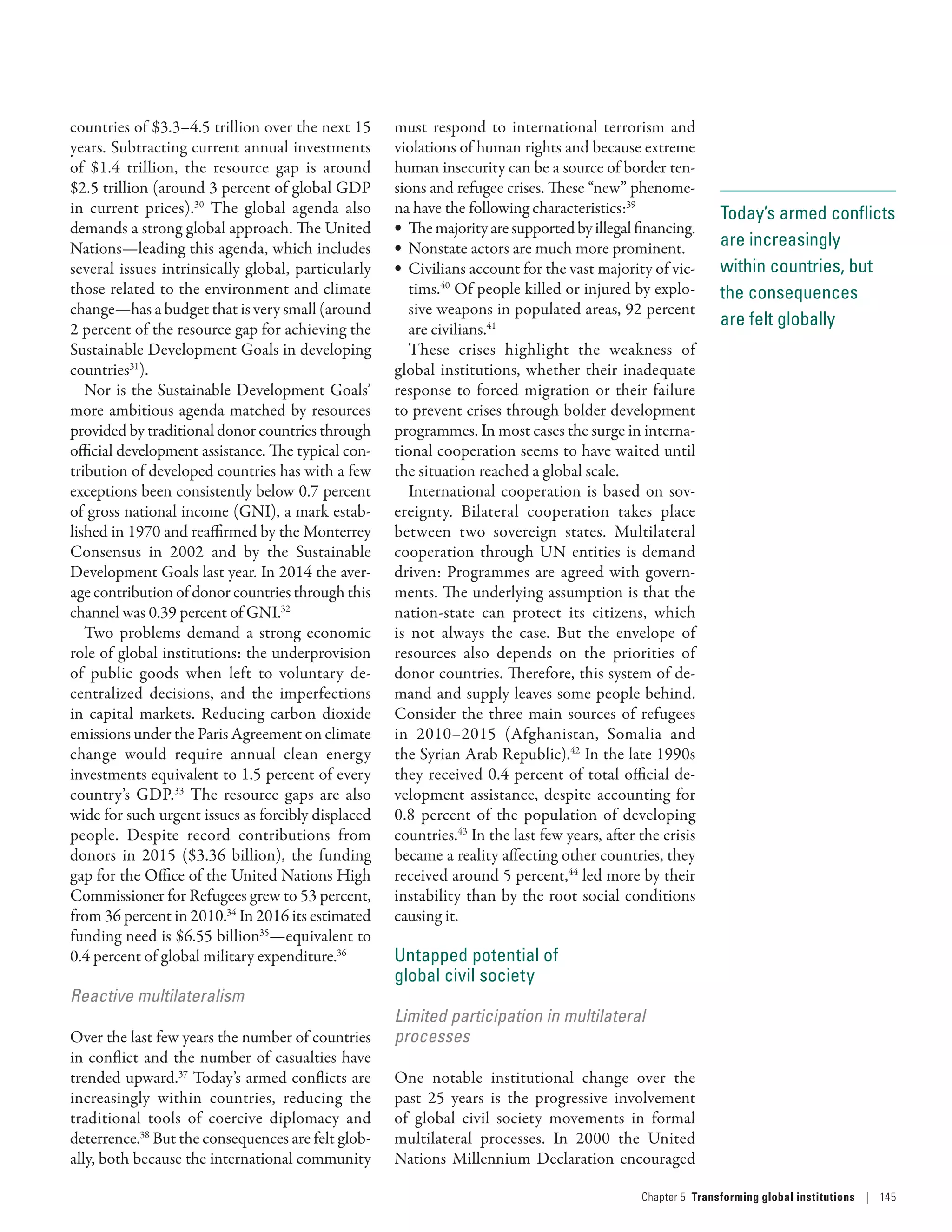 Today’s armed conflicts
are increasingly
within countries, but
the consequences
are felt globally
countries of $3.3–4.5 trillion over the next 15
years. Subtracting current annual investments
of $1.4  trillion, the resource gap is around
$2.5 trillion (around 3 percent of global GDP
in current prices).30
The global agenda also
demands a strong global approach. The United
Nations­—­leading this agenda, which includes
several issues intrinsically global, particularly
those related to the environment and climate
change­—­has a budget that is very small (around
2 percent of the resource gap for achieving the
Sustainable Development Goals in developing
countries31
).
Nor is the Sustainable Development Goals’
more ambitious agenda matched by resources
provided by traditional donor countries through
official development assistance. The typical con-
tribution of developed countries has with a few
exceptions been consistently below 0.7 percent
of gross national income (GNI), a mark estab-
lished in 1970 and reaffirmed by the Monterrey
Consensus in 2002 and by the Sustainable
Development Goals last year. In 2014 the aver-
age contribution of donor countries through this
channel was 0.39 percent of GNI.32
Two problems demand a strong economic
role of global institutions: the underprovision
of public goods when left to voluntary de-
centralized decisions, and the imperfections
in capital markets. Reducing carbon dioxide
emissions under the Paris Agreement on climate
change would require annual clean energy
investments equivalent to 1.5 percent of every
country’s GDP.33
The resource gaps are also
wide for such urgent issues as forcibly displaced
people. Despite record contributions from
donors in 2015 ($3.36  billion), the funding
gap for the Office of the United Nations High
Commissioner for Refugees grew to 53 percent,
from 36 percent in 2010.34
In 2016 its estimated
funding need is $6.55 billion35
­—­equivalent to
0.4 percent of global military expenditure.36
Reactive multilateralism
Over the last few years the number of countries
in conflict and the number of casualties have
trended upward.37
Today’s armed conflicts are
increasingly within countries, reducing the
traditional tools of coercive diplomacy and
deterrence.38
But the consequences are felt glob-
ally, both because the international community
must respond to international terrorism and
violations of human rights and because extreme
human insecurity can be a source of border ten-
sions and refugee crises. These “new” phenome-
na have the following characteristics:39
•	 Themajorityaresupportedbyillegalfinancing.
•	 Nonstate actors are much more prominent.
•	 Civilians account for the vast majority of vic-
tims.40
Of people killed or injured by explo-
sive weapons in populated areas, 92 percent
are civilians.41
These crises highlight the weakness of
global institutions, whether their inadequate
response to forced migration or their failure
to prevent crises through bolder development
programmes. In most cases the surge in interna-
tional cooperation seems to have waited until
the situation reached a global scale.
International cooperation is based on sov-
ereignty. Bilateral cooperation takes place
between two sovereign states. Multilateral
cooperation through UN entities is demand
driven: Programmes are agreed with govern-
ments. The underlying assumption is that the
­nation-state can protect its citizens, which
is not always the case. But the envelope of
resources also depends on the priorities of
donor countries. Therefore, this system of de-
mand and supply leaves some people behind.
Consider the three main sources of refugees
in 2010–2015 (Afghanistan, Somalia and
the Syrian Arab Republic).42
In the late 1990s
they received 0.4 percent of total official de-
velopment assistance, despite accounting for
0.8 percent of the population of developing
countries.43
In the last few years, after the crisis
became a reality affecting other countries, they
received around 5 percent,44
led more by their
instability than by the root social conditions
causing it.
Untapped potential of
global civil society
Limited participation in multilateral
processes
One notable institutional change over the
past 25 years is the progressive involvement
of global civil society movements in formal
multilateral processes. In 2000 the United
Nations Millennium Declaration encouraged
Chapter 5  Transforming global institutions | 145
 
