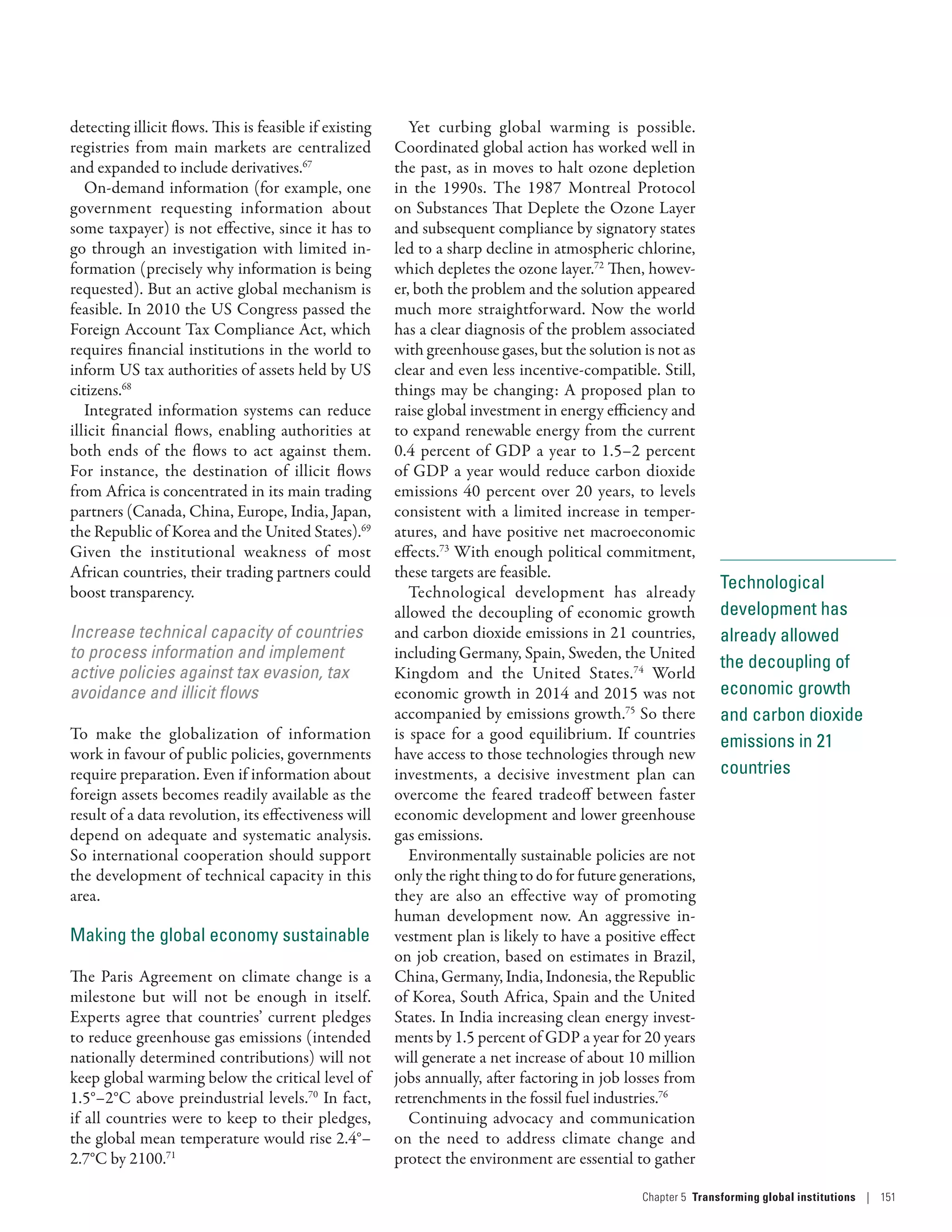 Technological
development has
already allowed
the decoupling of
economic growth
and carbon dioxide
emissions in 21
countries
detecting illicit flows. This is feasible if existing
registries from main markets are centralized
and expanded to include derivatives.67
On-demand information (for example, one
government requesting information about
some taxpayer) is not effective, since it has to
go through an investigation with limited in-
formation (precisely why information is being
requested). But an active global mechanism is
feasible. In 2010 the US Congress passed the
Foreign Account Tax Compliance Act, which
requires financial institutions in the world to
inform US tax authorities of assets held by US
citizens.68
Integrated information systems can reduce
illicit financial flows, enabling authorities at
both ends of the flows to act against them.
For instance, the destination of illicit flows
from Africa is concentrated in its main trading
partners (Canada, China, Europe, India, Japan,
the Republic of Korea and the United States).69
Given the institutional weakness of most
African countries, their trading partners could
boost transparency.
Increase technical capacity of countries
to process information and implement
active policies against tax evasion, tax
avoidance and illicit flows
To make the globalization of information
work in favour of public policies, governments
require preparation. Even if information about
foreign assets becomes readily available as the
result of a data revolution, its effectiveness will
depend on adequate and systematic analysis.
So international cooperation should support
the development of technical capacity in this
area.
Making the global economy sustainable
The Paris Agreement on climate change is a
milestone but will not be enough in itself.
Experts agree that countries’ current pledges
to reduce greenhouse gas emissions (intended
nationally determined contributions) will not
keep global warming below the critical level of
1.5°–2°C above preindustrial levels.70
In fact,
if all countries were to keep to their pledges,
the global mean temperature would rise 2.4°–
2.7°C by 2100.71
Yet curbing global warming is possible.
Coordinated global action has worked well in
the past, as in moves to halt ozone depletion
in the 1990s. The 1987 Montreal Protocol
on Substances That Deplete the Ozone Layer
and subsequent compliance by signatory states
led to a sharp decline in atmospheric chlorine,
which depletes the ozone layer.72
Then, howev-
er, both the problem and the solution appeared
much more straightforward. Now the world
has a clear diagnosis of the problem associated
with greenhouse gases, but the solution is not as
clear and even less incentive-compatible. Still,
things may be changing: A proposed plan to
raise global investment in energy efficiency and
to expand renewable energy from the current
0.4 percent of GDP a year to 1.5–2 percent
of GDP a year would reduce carbon dioxide
emissions 40 percent over 20 years, to levels
consistent with a limited increase in temper-
atures, and have positive net macroeconomic
effects.73
With enough political commitment,
these targets are feasible.
Technological development has already
allowed the decoupling of economic growth
and carbon dioxide emissions in 21 countries,
including Germany, Spain, Sweden, the United
Kingdom and the United States.74
World
economic growth in 2014 and 2015 was not
accompanied by emissions growth.75
So there
is space for a good equilibrium. If countries
have access to those technologies through new
investments, a decisive investment plan can
overcome the feared tradeoff between faster
economic development and lower greenhouse
gas emissions.
Environmentally sustainable policies are not
only the right thing to do for future generations,
they are also an effective way of promoting
human development now. An aggressive in-
vestment plan is likely to have a positive effect
on job creation, based on estimates in Brazil,
China, Germany, India, Indonesia, the Republic
of Korea, South Africa, Spain and the United
States. In India increasing clean energy invest-
ments by 1.5 percent of GDP a year for 20 years
will generate a net increase of about 10 million
jobs annually, after factoring in job losses from
retrenchments in the fossil fuel industries.76
Continuing advocacy and communication
on the need to address climate change and
protect the environment are essential to gather
Chapter 5  Transforming global institutions | 151
 