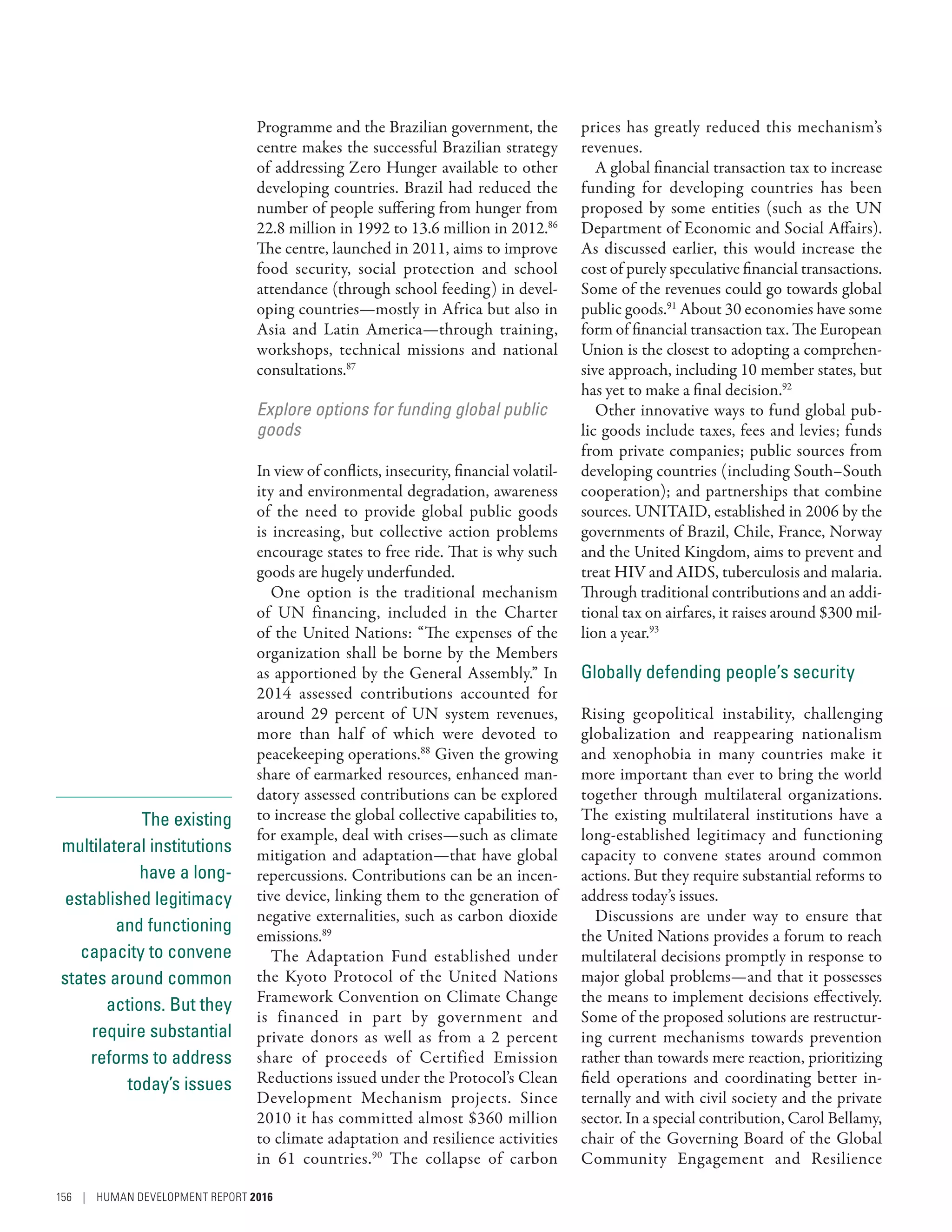 The existing
multilateral institutions
have a long-
established legitimacy
and functioning
capacity to convene
states around common
actions. But they
require substantial
reforms to address
today’s issues
Programme and the Brazilian government, the
centre makes the successful Brazilian strategy
of addressing Zero Hunger available to other
developing countries. Brazil had reduced the
number of people suffering from hunger from
22.8 million in 1992 to 13.6 million in 2012.86
The centre, launched in 2011, aims to improve
food security, social protection and school
attendance (through school feeding) in devel-
oping countries—mostly in Africa but also in
Asia and Latin America­—­through training,
workshops, technical missions and national
consultations.87
Explore options for funding global public
goods
In view of conflicts, insecurity, financial volatil-
ity and environmental degradation, awareness
of the need to provide global public goods
is increasing, but collective action problems
encourage states to free ride. That is why such
goods are hugely underfunded.
One option is the traditional mechanism
of UN financing, included in the Charter
of the United Nations: “The expenses of the
organization shall be borne by the Members
as apportioned by the General Assembly.” In
2014 assessed contributions accounted for
around 29  percent of UN system revenues,
more than half of which were devoted to
peacekeeping operations.88
Given the growing
share of earmarked resources, enhanced man-
datory assessed contributions can be explored
to increase the global collective capabilities to,
for example, deal with crises­—­such as climate
mitigation and adaptation­—that have global
repercussions. Contributions can be an incen-
tive device, linking them to the generation of
negative externalities, such as carbon dioxide
emissions.89
The Adaptation Fund established under
the Kyoto Protocol of the United Nations
Framework Convention on Climate Change
is financed in part by government and
private donors as well as from a 2  percent
share of proceeds of Certified Emission
Reductions issued under the Protocol’s Clean
Development Mechanism projects. Since
2010 it has committed almost $360 million
to climate adaptation and resilience activities
in 61 countries.90
The collapse of carbon
prices has greatly reduced this mechanism’s
revenues.
A global financial transaction tax to increase
funding for developing countries has been
proposed by some entities (such as the UN
Department of Economic and Social Affairs).
As discussed earlier, this would increase the
cost of purely speculative financial transactions.
Some of the revenues could go towards global
public goods.91
About 30 economies have some
form of financial transaction tax. The European
Union is the closest to adopting a comprehen-
sive approach, including 10 member states, but
has yet to make a final decision.92
Other innovative ways to fund global pub-
lic goods include taxes, fees and levies; funds
from private companies; public sources from
developing countries (including South–South
cooperation); and partnerships that combine
sources. UNITAID, established in 2006 by the
governments of Brazil, Chile, France, Norway
and the United Kingdom, aims to prevent and
treat HIV and AIDS, tuberculosis and malaria.
Through traditional contributions and an addi-
tional tax on airfares, it raises around $300 mil-
lion a year.93
Globally defending people’s security
Rising geopolitical instability, challenging
globalization and reappearing nationalism
and xenophobia in many countries make it
more important than ever to bring the world
together through multilateral organizations.
The existing multilateral institutions have a
long-established legitimacy and functioning
capacity to convene states around common
actions. But they require substantial reforms to
address today’s issues.
Discussions are under way to ensure that
the United Nations provides a forum to reach
multilateral decisions promptly in response to
major global problems­—­and that it possesses
the means to implement decisions effectively.
Some of the proposed solutions are restructur-
ing current mechanisms towards prevention
rather than towards mere reaction, prioritizing
field operations and coordinating better in-
ternally and with civil society and the private
sector. In a special contribution, Carol Bellamy,
chair of the Governing Board of the Global
Community Engagement and Resilience
156 | HUMAN DEVELOPMENT REPORT 2016
 