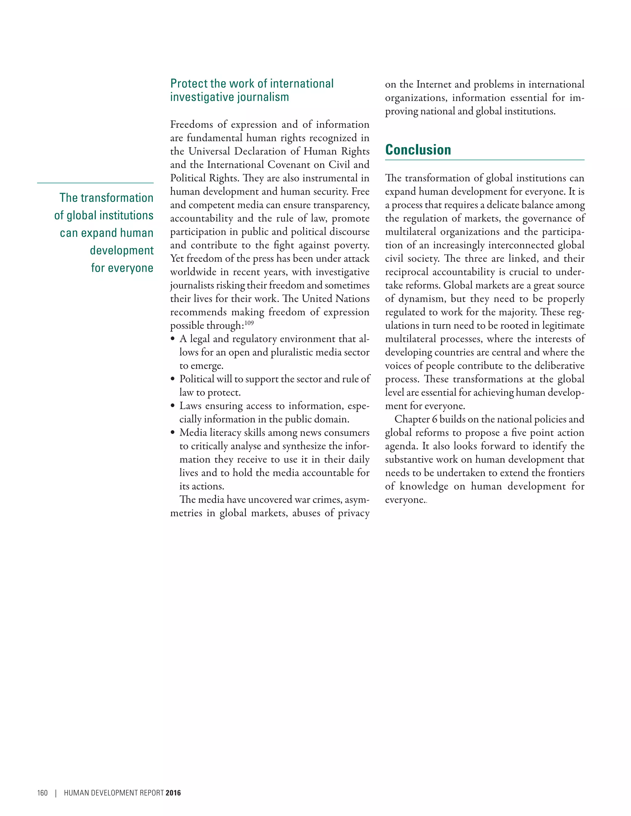 The transformation
of global institutions
can expand human
development
for everyone
Protect the work of international
investigative journalism
Freedoms of expression and of information
are fundamental human rights recognized in
the Universal Declaration of Human Rights
and the International Covenant on Civil and
Political Rights. They are also instrumental in
human development and human security. Free
and competent media can ensure transparency,
accountability and the rule of law, promote
participation in public and political discourse
and contribute to the fight against poverty.
Yet freedom of the press has been under attack
worldwide in recent years, with investigative
journalists risking their freedom and sometimes
their lives for their work. The United Nations
recommends making freedom of expression
possible through:109
•	 A legal and regulatory environment that al-
lows for an open and pluralistic media sector
to emerge.
•	 Political will to support the sector and rule of
law to protect.
•	 Laws ensuring access to information, espe-
cially information in the public domain.
•	 Media literacy skills among news consumers
to critically analyse and synthesize the infor-
mation they receive to use it in their daily
lives and to hold the media accountable for
its actions.
The media have uncovered war crimes, asym-
metries in global markets, abuses of privacy
on the Internet and problems in international
organizations, information essential for im-
proving national and global institutions.
Conclusion
The transformation of global institutions can
expand human development for everyone. It is
a process that requires a delicate balance among
the regulation of markets, the governance of
multilateral organizations and the participa-
tion of an increasingly interconnected global
civil society. The three are linked, and their
reciprocal accountability is crucial to under-
take reforms. Global markets are a great source
of dynamism, but they need to be properly
regulated to work for the majority. These reg-
ulations in turn need to be rooted in legitimate
multilateral processes, where the interests of
developing countries are central and where the
voices of people contribute to the deliberative
process. These transformations at the global
level are essential for achieving human develop-
ment for everyone.
Chapter 6 builds on the national policies and
global reforms to propose a five point action
agenda. It also looks forward to identify the
substantive work on human development that
needs to be undertaken to extend the frontiers
of knowledge on human development for
everyone..
160 | HUMAN DEVELOPMENT REPORT 2016
 