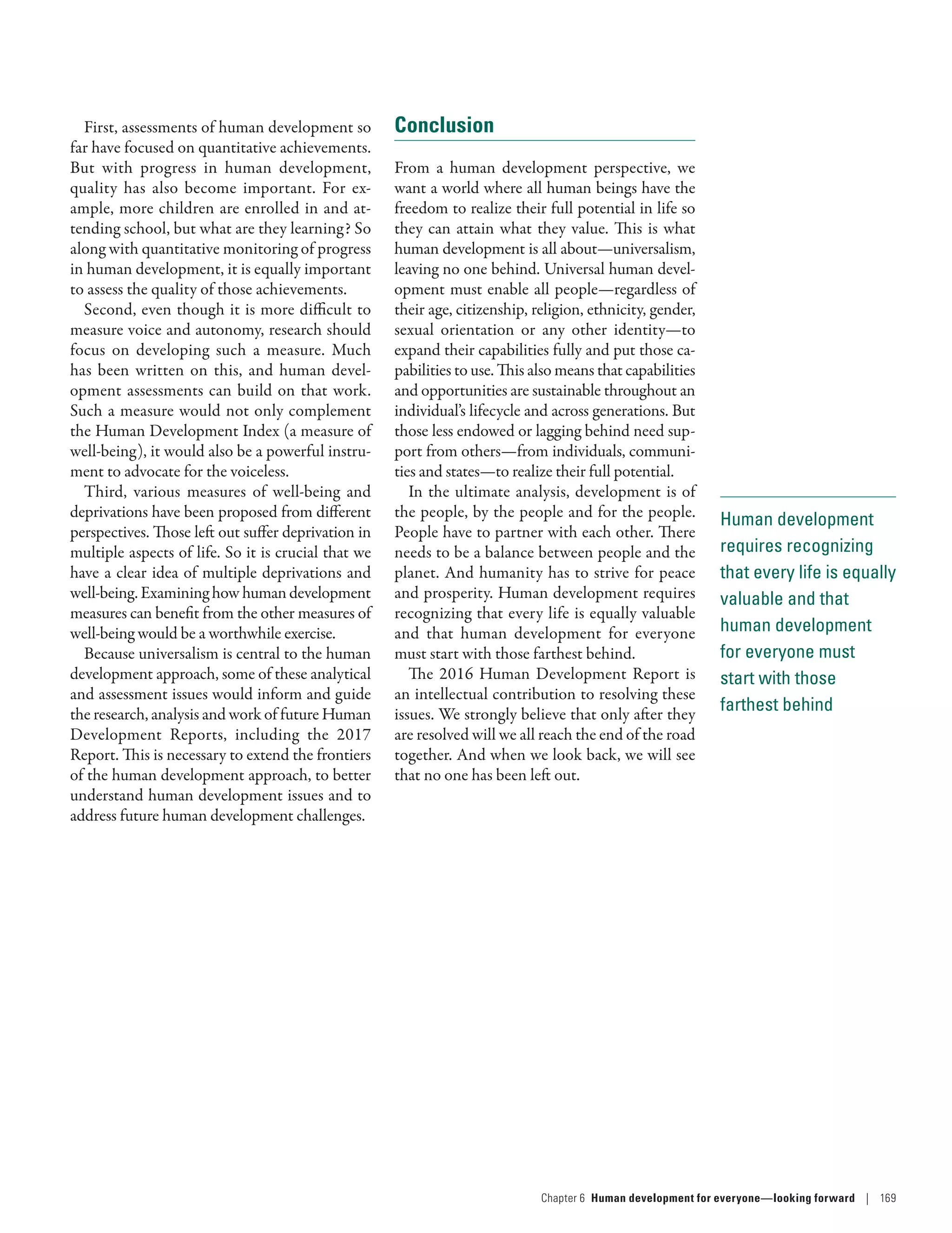 Human development
requires recognizing
that every life is equally
valuable and that
human development
for everyone must
start with those
farthest behind
First, assessments of human development so
far have focused on quantitative achievements.
But with progress in human development,
quality has also become important. For ex-
ample, more children are enrolled in and at-
tending school, but what are they learning? So
along with quantitative monitoring of progress
in human development, it is equally important
to assess the quality of those achievements.
Second, even though it is more difficult to
measure voice and autonomy, research should
focus on developing such a measure. Much
has been written on this, and human devel-
opment assessments can build on that work.
Such a measure would not only complement
the Human Development Index (a measure of
well-being), it would also be a powerful instru-
ment to advocate for the voiceless.
Third, various measures of well-being and
deprivations have been proposed from different
perspectives. Those left out suffer deprivation in
multiple aspects of life. So it is crucial that we
have a clear idea of multiple deprivations and
well-being. Examining how human development
measures can benefit from the other measures of
well-being would be a worthwhile exercise.
Because universalism is central to the human
development approach, some of these analytical
and assessment issues would inform and guide
the research, analysis and work of future Human
Development Reports, including the 2017
Report. This is necessary to extend the frontiers
of the human development approach, to better
understand human development issues and to
address future human development challenges.
Conclusion
From a human development perspective, we
want a world where all human beings have the
freedom to realize their full potential in life so
they can attain what they value. This is what
human development is all about­—­universalism,
leaving no one behind. Universal human devel-
opment must enable all people­—­regardless of
their age, citizenship, religion, ethnicity, gender,
sexual orientation or any other identity­—­to
expand their capabilities fully and put those ca-
pabilities to use. This also means that capabilities
and opportunities are sustainable throughout an
individual’s lifecycle and across generations. But
those less endowed or lagging behind need sup-
port from others­—­from individuals, communi-
ties and states­—­to realize their full potential.
In the ultimate analysis, development is of
the people, by the people and for the people.
People have to partner with each other. There
needs to be a balance between people and the
planet. And humanity has to strive for peace
and prosperity. Human development requires
recognizing that every life is equally valuable
and that human development for everyone
must start with those farthest behind.
The 2016 Human Development Report is
an intellectual contribution to resolving these
issues. We strongly believe that only after they
are resolved will we all reach the end of the road
together. And when we look back, we will see
that no one has been left out.
Chapter 6  Human development for everyone—looking forward | 169
 