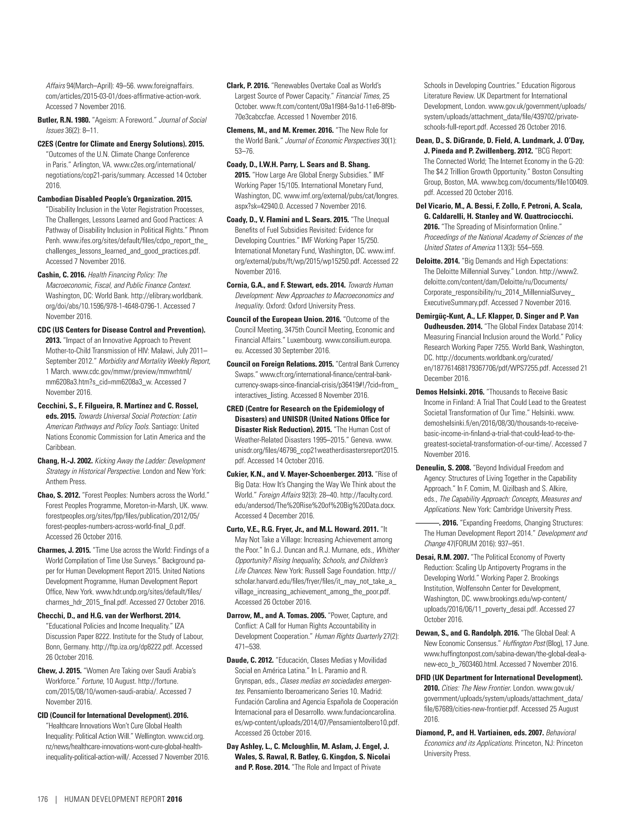 Affairs 94(March–April): 49–56. www.foreignaffairs.
com/articles/2015-03-01/does-affirmative-action-work.
Accessed 7 November 2016.
Butler, R.N. 1980. “Ageism: A Foreword.” Journal of Social
Issues 36(2): 8–11.
C2ES (Centre for Climate and Energy Solutions). 2015.
“Outcomes of the U.N. Climate Change Conference
in Paris.” Arlington, VA. www.c2es.org/international/­
negotiations/cop21-paris/summary. Accessed 14 October
2016.
Cambodian Disabled People’s Organization. 2015.
“Disability Inclusion in the Voter Registration Processes,
The Challenges, Lessons Learned and Good Practices: A
Pathway of Disability Inclusion in Political Rights.” Phnom
Penh. www.ifes.org/sites/default/files/cdpo_report_the_
challenges_lessons_learned_and_good_practices.pdf.
Accessed 7 November 2016.
Cashin, C. 2016. Health Financing Policy: The
Macroeconomic, Fiscal, and Public Finance Context.
Washington, DC: World Bank. http://elibrary.worldbank.
org/doi/abs/10.1596/978-1-4648-0796-1. Accessed 7
November 2016.
CDC (US Centers for Disease Control and Prevention).
2013. “Impact of an Innovative Approach to Prevent
Mother-to-Child Transmission of HIV: Malawi, July 2011–
September 2012.” Morbidity and Mortality Weekly Report,
1 March. www.cdc.gov/mmwr/preview/mmwrhtml/
mm6208a3.htm?s_cid=mm6208a3_w. Accessed 7
November 2016.
Cecchini, S., F. Filgueira, R. Martínez and C. Rossel,
eds. 2015. Towards Universal Social Protection: Latin
American Pathways and Policy Tools. Santiago: United
Nations Economic Commission for Latin America and the
Caribbean.
Chang, H.-J. 2002. Kicking Away the Ladder: Development
Strategy in Historical Perspective. London and New York:
Anthem Press.
Chao, S. 2012. “Forest Peoples: Numbers across the World.”
Forest Peoples Programme, Moreton-in-Marsh, UK. www.
forestpeoples.org/sites/fpp/files/publication/2012/05/­
forest-peoples-numbers-across-world-final_0.pdf.
Accessed 26 October 2016.
Charmes, J. 2015. “Time Use across the World: Findings of a
World Compilation of Time Use Surveys.” Background pa-
per for Human Development Report 2015. United Nations
Development Programme, Human Development Report
Office, New York. www.hdr.undp.org/sites/default/files/
charmes_hdr_2015_final.pdf. Accessed 27 October 2016.
Checchi, D., and H.G. van der Werfhorst. 2014.
“Educational Policies and Income Inequality.” IZA
Discussion Paper 8222. Institute for the Study of Labour,
Bonn, Germany. http://ftp.iza.org/dp8222.pdf. Accessed
26 October 2016.
Chew, J. 2015. “Women Are Taking over Saudi Arabia’s
Workforce.” Fortune, 10 August. http://fortune.
com/2015/08/10/women-saudi-arabia/. Accessed 7
November 2016.
CID (Council for International Development). 2016.
“Healthcare Innovations Won’t Cure Global Health
Inequality: Political Action Will.” Wellington. www.cid.org.
nz/news/healthcare-innovations-wont-cure-global-health-
inequality-political-action-will/. Accessed 7 November 2016.
Clark, P. 2016. “Renewables Overtake Coal as World’s
Largest Source of Power Capacity.” Financial Times, 25
October. www.ft.com/content/09a1f984-9a1d-11e6-8f9b-
70e3cabccfae. Accessed 1 November 2016.
Clemens, M., and M. Kremer. 2016. “The New Role for
the World Bank.” Journal of Economic Perspectives 30(1):
53–76.
Coady, D., I.W.H. Parry, L. Sears and B. Shang.
2015. “How Large Are Global Energy Subsidies.” IMF
Working Paper 15/105. International Monetary Fund,
Washington, DC. www.imf.org/external/pubs/cat/longres.
aspx?sk=42940.0. Accessed 7 November 2016.
Coady, D., V. Flamini and L. Sears. 2015. “The Unequal
Benefits of Fuel Subsidies Revisited: Evidence for
Developing Countries.” IMF Working Paper 15/250.
International Monetary Fund, Washington, DC. www.imf.
org/external/pubs/ft/wp/2015/wp15250.pdf. Accessed 22
November 2016.
Cornia, G.A., and F. Stewart, eds. 2014. Towards Human
Development: New Approaches to Macroeconomics and
Inequality. Oxford: Oxford University Press.
Council of the European Union. 2016. “Outcome of the
Council Meeting, 3475th Council Meeting, Economic and
Financial Affairs.” Luxembourg. www.consilium.europa.
eu. Accessed 30 September 2016.
Council on Foreign Relations. 2015. “Central Bank Currency
Swaps.” www.cfr.org/international-finance/central-bank-
currency-swaps-since-financial-crisis/p36419#!/?cid=from_
interactives_listing. Accessed 8 November 2016.
CRED (Centre for Research on the Epidemiology of
Disasters) and UNISDR (United Nations Office for
Disaster Risk Reduction). 2015. “The Human Cost of
Weather-Related Disasters 1995–2015.” Geneva. www.
unisdr.org/files/46796_cop21weatherdisastersreport2015.
pdf. Accessed 14 October 2016.
Cukier, K.N., and V. Mayer-Schoenberger. 2013. “Rise of
Big Data: How It’s Changing the Way We Think about the
World.” Foreign Affairs 92(3): 28–40. http://faculty.cord.
edu/andersod/The%20Rise%20of%20Big%20Data.docx.
Accessed 4 December 2016.
Curto, V.E., R.G. Fryer, Jr., and M.L. Howard. 2011. “It
May Not Take a Village: Increasing Achievement among
the Poor.” In G.J. Duncan and R.J. Murnane, eds., Whither
Opportunity? Rising Inequality, Schools, and Children’s
Life Chances. New York: Russell Sage Foundation. http://
scholar.harvard.edu/files/fryer/files/it_may_not_take_a_
village_increasing_achievement_among_the_poor.pdf.
Accessed 26 October 2016.
Darrow, M., and A. Tomas. 2005. “Power, Capture, and
Conflict: A Call for Human Rights Accountability in
Development Cooperation.” Human Rights Quarterly 27(2):
471–538.
Daude, C. 2012. “Educación, Clases Medias y Movilidad
Social en América Latina.” In L. Paramio and R.
Grynspan, eds., Clases medias en sociedades emergen-
tes. Pensamiento Iberoamericano Series 10. Madrid:
Fundación Carolina and Agencia Española de Cooperación
Internacional para el Desarrollo. www.fundacioncarolina.
es/wp-content/uploads/2014/07/PensamientoIbero10.pdf.
Accessed 26 October 2016.
Day Ashley, L., C. Mcloughlin, M. Aslam, J. Engel, J.
Wales, S. Rawal, R. Batley, G. Kingdon, S. Nicolai
and P. Rose. 2014. “The Role and Impact of Private
Schools in Developing Countries.” Education Rigorous
Literature Review. UK Department for International
Development, London. www.gov.uk/government/uploads/
system/uploads/attachment_data/file/439702/private-
schools-full-report.pdf. Accessed 26 October 2016.
Dean, D., S. DiGrande, D. Field, A. Lundmark, J. O’Day,
J. Pineda and P. Zwillenberg. 2012. “BCG Report:
The Connected World; The Internet Economy in the G-20:
The $4.2 Trillion Growth Opportunity.” Boston Consulting
Group, Boston, MA. www.bcg.com/documents/file100409.
pdf. Accessed 20 October 2016.
Del Vicario, M., A. Bessi, F. Zollo, F. Petroni, A. Scala,
G. Caldarelli, H. Stanley and W. Quattrociocchi.
2016. “The Spreading of Misinformation Online.”
Proceedings of the National Academy of Sciences of the
United States of America 113(3): 554–559.
Deloitte. 2014. “Big Demands and High Expectations:
The Deloitte Millennial Survey.” London. http://www2.
deloitte.com/content/dam/Deloitte/ru/Documents/
Corporate_responsibility/ru_2014_MillennialSurvey_
ExecutiveSummary.pdf. Accessed 7 November 2016.
Demirgüç-Kunt, A., L.F. Klapper, D. Singer and P. Van
Oudheusden. 2014. “The Global Findex Database 2014:
Measuring Financial Inclusion around the World.” Policy
Research Working Paper 7255. World Bank, Washington,
DC. http://documents.worldbank.org/curated/
en/187761468179367706/pdf/WPS7255.pdf. Accessed 21
December 2016.
Demos Helsinki. 2016. “Thousands to Receive Basic
Income in Finland: A Trial That Could Lead to the Greatest
Societal Transformation of Our Time.” Helsinki. www.
demoshelsinki.fi/en/2016/08/30/thousands-to-receive-
basic-income-in-finland-a-trial-that-could-lead-to-the-
greatest-societal-transformation-of-our-time/. Accessed 7
November 2016.
Deneulin, S. 2008. “Beyond Individual Freedom and
Agency: Structures of Living Together in the Capability
Approach.” In F. Comim, M. Qizilbash and S. Alkire,
eds., The Capability Approach: Concepts, Measures and
Applications. New York: Cambridge University Press.
———. 2016. “Expanding Freedoms, Changing Structures:
The Human Development Report 2014.” Development and
Change 47(FORUM 2016): 937–951.
Desai, R.M. 2007. “The Political Economy of Poverty
Reduction: Scaling Up Antipoverty Programs in the
Developing World.” Working Paper 2. Brookings
Institution, Wolfensohn Center for Development,
Washington, DC. www.brookings.edu/wp-content/
uploads/2016/06/11_poverty_desai.pdf. Accessed 27
October 2016.
Dewan, S., and G. Randolph. 2016. “The Global Deal: A
New Economic Consensus.” Huffington Post (Blog), 17 June.
www.huffingtonpost.com/sabina-dewan/the-global-deal-a-
new-eco_b_7603460.html. Accessed 7 November 2016.
DFID (UK Department for International Development).
2010. Cities: The New Frontier. London. www.gov.uk/
government/uploads/system/uploads/attachment_data/
file/67689/cities-new-frontier.pdf. Accessed 25 August
2016.
Diamond, P., and H. Vartiainen, eds. 2007. Behavioral
Economics and its Applications. Princeton, NJ: Princeton
University Press.
176 | HUMAN DEVELOPMENT REPORT 2016
 