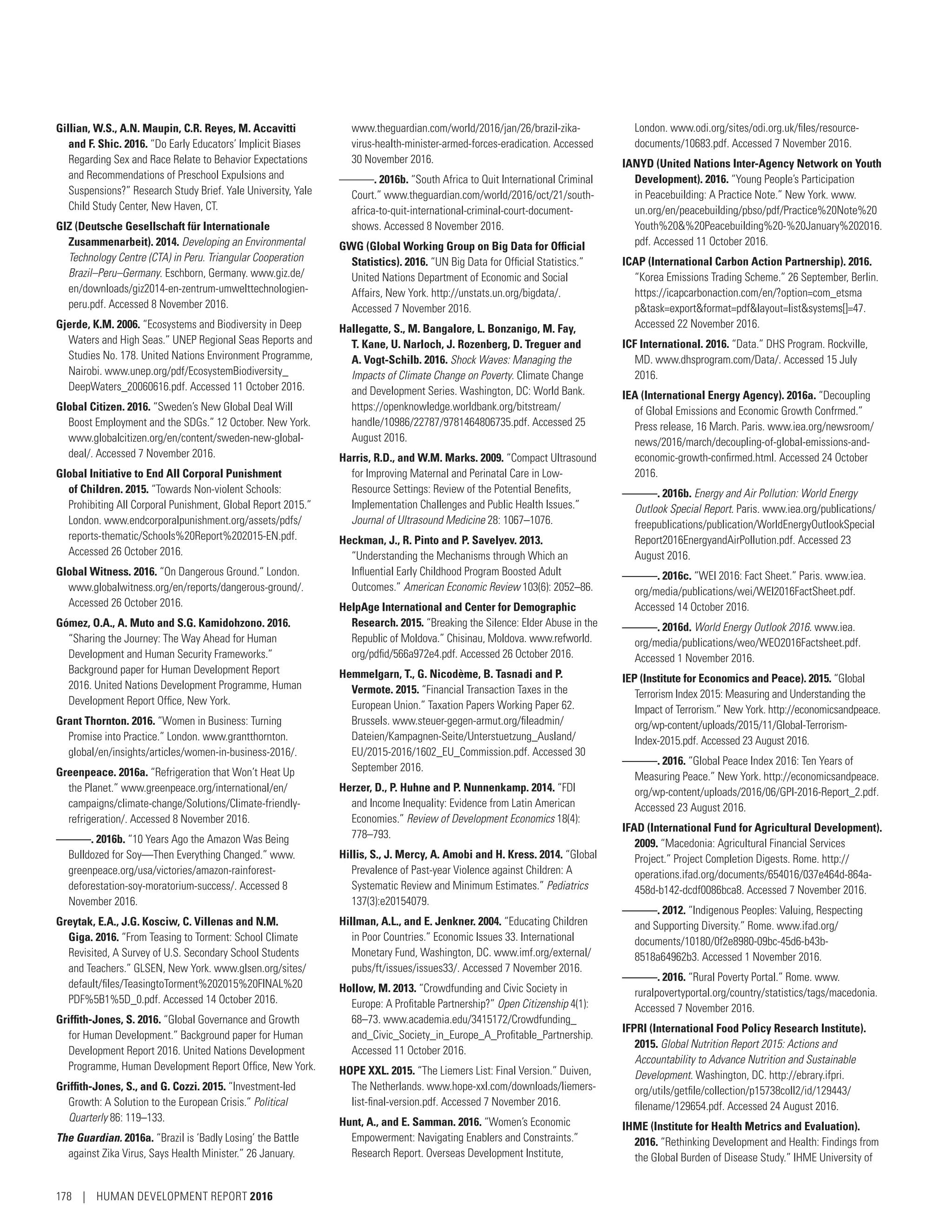 Gillian, W.S., A.N. Maupin, C.R. Reyes, M. Accavitti
and F. Shic. 2016. “Do Early Educators’ Implicit Biases
Regarding Sex and Race Relate to Behavior Expectations
and Recommendations of Preschool Expulsions and
Suspensions?” Research Study Brief. Yale University, Yale
Child Study Center, New Haven, CT.
GIZ (Deutsche Gesellschaft für Internationale
Zusammenarbeit). 2014. Developing an Environmental
Technology Centre (CTA) in Peru. Triangular Cooperation
Brazil–Peru–Germany. Eschborn, Germany. www.giz.de/
en/downloads/giz2014-en-zentrum-umwelttechnologien-
peru.pdf. Accessed 8 November 2016.
Gjerde, K.M. 2006. “Ecosystems and Biodiversity in Deep
Waters and High Seas.” UNEP Regional Seas Reports and
Studies No. 178. United Nations Environment Programme,
Nairobi. www.unep.org/pdf/EcosystemBiodiversity_
DeepWaters_20060616.pdf. Accessed 11 October 2016.
Global Citizen. 2016. “Sweden’s New Global Deal Will
Boost Employment and the SDGs.” 12 October. New York.
www.globalcitizen.org/en/content/sweden-new-global-
deal/. Accessed 7 November 2016.
Global Initiative to End All Corporal Punishment
of Children. 2015. “Towards Non-violent Schools:
Prohibiting All Corporal Punishment, Global Report 2015.”
London. www.endcorporalpunishment.org/assets/pdfs/
reports-thematic/Schools%20Report%202015-EN.pdf.
Accessed 26 October 2016.
Global Witness. 2016. “On Dangerous Ground.” London.
www.globalwitness.org/en/reports/dangerous-ground/.
Accessed 26 October 2016.
Gómez, O.A., A. Muto and S.G. Kamidohzono. 2016.
“Sharing the Journey: The Way Ahead for Human
Development and Human Security Frameworks.”
Background paper for Human Development Report
2016. United Nations Development Programme, Human
Development Report Office, New York.
Grant Thornton. 2016. “Women in Business: Turning
Promise into Practice.” London. www.grantthornton.
global/en/insights/articles/women-in-business-2016/.
Greenpeace. 2016a. “Refrigeration that Won’t Heat Up
the Planet.” www.greenpeace.org/international/en/
campaigns/climate-change/Solutions/Climate-friendly-
refrigeration/. Accessed 8 November 2016.
———. 2016b. “10 Years Ago the Amazon Was Being
Bulldozed for Soy—Then Everything Changed.” www.
greenpeace.org/usa/victories/amazon-rainforest-­
deforestation-soy-moratorium-success/. Accessed 8
November 2016.
Greytak, E.A., J.G. Kosciw, C. Villenas and N.M.
Giga. 2016. “From Teasing to Torment: School Climate
Revisited, A Survey of U.S. Secondary School Students
and Teachers.” GLSEN, New York. www.glsen.org/sites/
default/files/TeasingtoTorment%202015%20FINAL%20
PDF%5B1%5D_0.pdf. Accessed 14 October 2016.
Griffith-Jones, S. 2016. “Global Governance and Growth
for Human Development.” Background paper for Human
Development Report 2016. United Nations Development
Programme, Human Development Report Office, New York.
Griffith-Jones, S., and G. Cozzi. 2015. “Investment-led
Growth: A Solution to the European Crisis.” Political
Quarterly 86: 119–133.
The Guardian. 2016a. “Brazil is ‘Badly Losing’ the Battle
against Zika Virus, Says Health Minister.” 26 January.
www.theguardian.com/world/2016/jan/26/brazil-zika-
virus-health-minister-armed-forces-eradication. Accessed
30 November 2016.
———. 2016b. “South Africa to Quit International Criminal
Court.” www.theguardian.com/world/2016/oct/21/south-
africa-to-quit-international-criminal-court-document-
shows. Accessed 8 November 2016.
GWG (Global Working Group on Big Data for Official
Statistics). 2016. “UN Big Data for Official Statistics.”
United Nations Department of Economic and Social
Affairs, New York. http://unstats.un.org/bigdata/.
Accessed 7 November 2016.
Hallegatte, S., M. Bangalore, L. Bonzanigo, M. Fay,
T. Kane, U. Narloch, J. Rozenberg, D. Treguer and
A. Vogt-Schilb. 2016. Shock Waves: Managing the
Impacts of Climate Change on Poverty. Climate Change
and Development Series. Washington, DC: World Bank.
https://openknowledge.worldbank.org/bitstream/
handle/10986/22787/9781464806735.pdf. Accessed 25
August 2016.
Harris, R.D., and W.M. Marks. 2009. “Compact Ultrasound
for Improving Maternal and Perinatal Care in Low-
Resource Settings: Review of the Potential Benefits,
Implementation Challenges and Public Health Issues.”
Journal of Ultrasound Medicine 28: 1067–1076.
Heckman, J., R. Pinto and P. Savelyev. 2013.
“Understanding the Mechanisms through Which an
Influential Early Childhood Program Boosted Adult
Outcomes.” American Economic Review 103(6): 2052–86.
HelpAge International and Center for Demographic
Research. 2015. “Breaking the Silence: Elder Abuse in the
Republic of Moldova.” Chisinau, Moldova. www.refworld.
org/pdfid/566a972e4.pdf. Accessed 26 October 2016.
Hemmelgarn, T., G. Nicodème, B. Tasnadi and P.
Vermote. 2015. “Financial Transaction Taxes in the
European Union.” Taxation Papers Working Paper 62.
Brussels. www.steuer-gegen-armut.org/fileadmin/
Dateien/Kampagnen-Seite/Unterstuetzung_Ausland/
EU/2015-2016/1602_EU_Commission.pdf. Accessed 30
September 2016.
Herzer, D., P. Huhne and P. Nunnenkamp. 2014. “FDI
and Income Inequality: Evidence from Latin American
Economies.” Review of Development Economics 18(4):
778–793.
Hillis, S., J. Mercy, A. Amobi and H. Kress. 2014. “Global
Prevalence of Past-year Violence against Children: A
Systematic Review and Minimum Estimates.” Pediatrics
137(3):e20154079.
Hillman, A.L., and E. Jenkner. 2004. “Educating Children
in Poor Countries.” Economic Issues 33. International
Monetary Fund, Washington, DC. www.imf.org/external/
pubs/ft/issues/issues33/. Accessed 7 November 2016.
Hollow, M. 2013. “Crowdfunding and Civic Society in
Europe: A Profitable Partnership?” Open Citizenship 4(1):
68–73. www.academia.edu/3415172/Crowdfunding_
and_Civic_Society_in_Europe_A_Profitable_Partnership.
Accessed 11 October 2016.
HOPE XXL. 2015. “The Liemers List: Final Version.” Duiven,
The Netherlands. www.hope-xxl.com/downloads/liemers-
list-final-version.pdf. Accessed 7 November 2016.
Hunt, A., and E. Samman. 2016. “Women’s Economic
Empowerment: Navigating Enablers and Constraints.”
Research Report. Overseas Development Institute,
London. www.odi.org/sites/odi.org.uk/files/resource-
documents/10683.pdf. Accessed 7 November 2016.
IANYD (United Nations Inter-Agency Network on Youth
Development). 2016. “Young People’s Participation
in Peacebuilding: A Practice Note.” New York. www.
un.org/en/peacebuilding/pbso/pdf/Practice%20Note%20
Youth%20%20Peacebuilding%20-%20January%202016.
pdf. Accessed 11 October 2016.
ICAP (International Carbon Action Partnership). 2016.
“Korea Emissions Trading Scheme.” 26 September, Berlin.
https://icapcarbonaction.com/en/?option=com_etsma
ptask=exportformat=pdflayout=listsystems[]=47.
Accessed 22 November 2016.
ICF International. 2016. “Data.” DHS Program. Rockville,
MD. www.dhsprogram.com/Data/. Accessed 15 July
2016.
IEA (International Energy Agency). 2016a. “Decoupling
of Global Emissions and Economic Growth Confrmed.”
Press release, 16 March. Paris. www.iea.org/newsroom/
news/2016/march/decoupling-of-global-emissions-and-
economic-growth-confirmed.html. Accessed 24 October
2016.
———. 2016b. Energy and Air Pollution: World Energy
Outlook Special Report. Paris. www.iea.org/publications/
freepublications/publication/WorldEnergyOutlookSpecial
Report2016EnergyandAirPollution.pdf. Accessed 23
August 2016.
———. 2016c. “WEI 2016: Fact Sheet.” Paris. www.iea.
org/media/publications/wei/WEI2016FactSheet.pdf.
Accessed 14 October 2016.
———. 2016d. World Energy Outlook 2016. www.iea.
org/media/publications/weo/WEO2016Factsheet.pdf.
Accessed 1 November 2016.
IEP (Institute for Economics and Peace). 2015. “Global
Terrorism Index 2015: Measuring and Understanding the
Impact of Terrorism.” New York. http://­economicsandpeace.
org/wp-content/uploads/2015/11/Global-Terrorism-
Index-2015.pdf. Accessed 23 August 2016.
———. 2016. “Global Peace Index 2016: Ten Years of
Measuring Peace.” New York. http://economicsandpeace.
org/wp-content/uploads/2016/06/GPI-2016-Report_2.pdf.
Accessed 23 August 2016.
IFAD (International Fund for Agricultural Development).
2009. “Macedonia: Agricultural Financial Services
Project.” Project Completion Digests. Rome. http://­
operations.ifad.org/documents/654016/037e464d-864a-
458d-b142-dcdf0086bca8. Accessed 7 November 2016.
———. 2012. “Indigenous Peoples: Valuing, Respecting
and Supporting Diversity.” Rome. www.ifad.org/
documents/10180/0f2e8980-09bc-45d6-b43b-
8518a64962b3. Accessed 1 November 2016.
———. 2016. “Rural Poverty Portal.” Rome. www.
ruralpovertyportal.org/country/statistics/tags/macedonia.
Accessed 7 November 2016.
IFPRI (International Food Policy Research Institute).
2015. Global Nutrition Report 2015: Actions and
Accountability to Advance Nutrition and Sustainable
Development. Washington, DC. http://ebrary.ifpri.
org/utils/getfile/collection/p15738coll2/id/129443/­
filename/129654.pdf. Accessed 24 August 2016.
IHME (Institute for Health Metrics and Evaluation).
2016. “Rethinking Development and Health: Findings from
the Global Burden of Disease Study.” IHME University of
178 | HUMAN DEVELOPMENT REPORT 2016
 