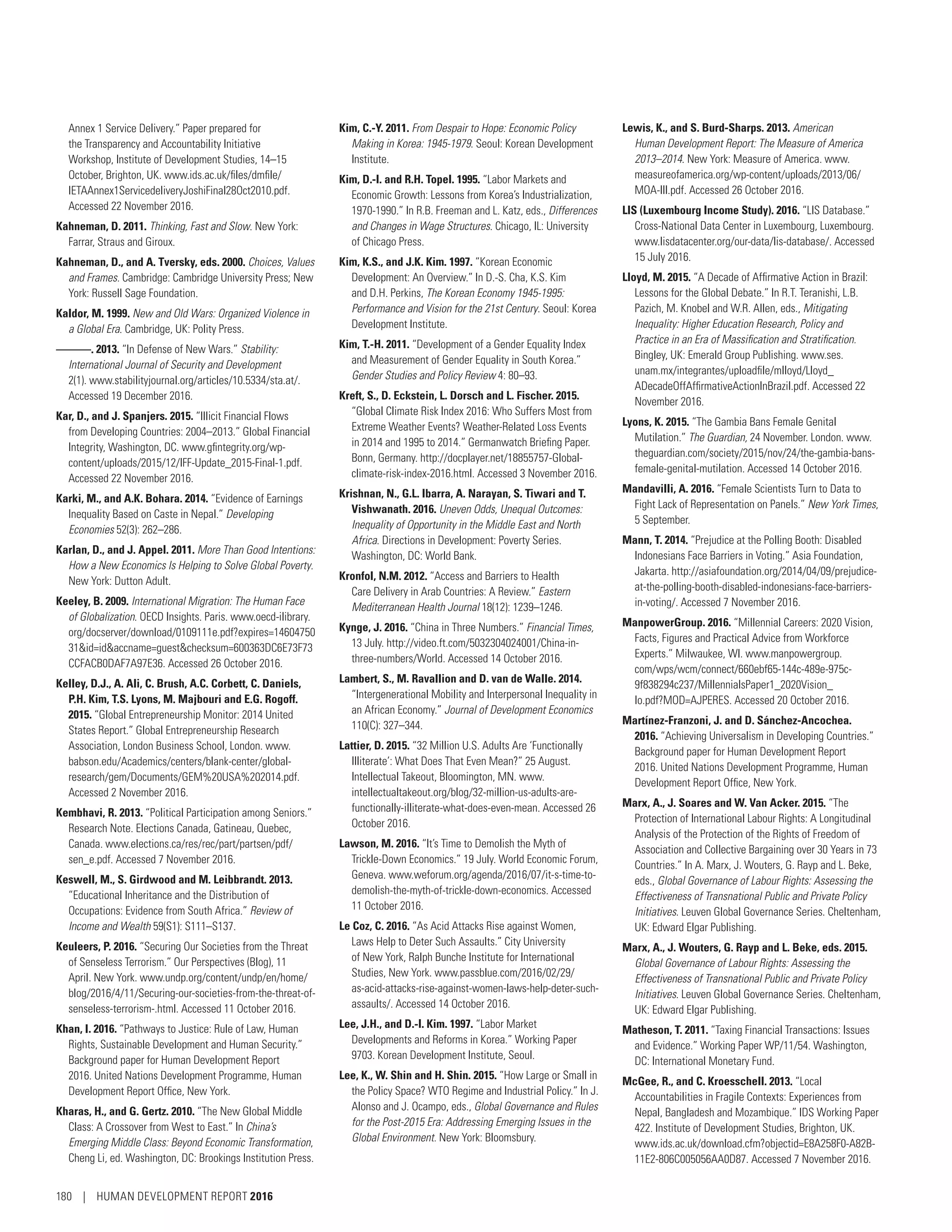 Annex 1 Service Delivery.” Paper prepared for
the Transparency and Accountability Initiative
Workshop, Institute of Development Studies, 14–15
October, Brighton, UK. www.ids.ac.uk/files/dmfile/
IETAAnnex1ServicedeliveryJoshiFinal28Oct2010.pdf.
Accessed 22 November 2016.
Kahneman, D. 2011. Thinking, Fast and Slow. New York:
Farrar, Straus and Giroux.
Kahneman, D., and A. Tversky, eds. 2000. Choices, Values
and Frames. Cambridge: Cambridge University Press; New
York: Russell Sage Foundation.
Kaldor, M. 1999. New and Old Wars: Organized Violence in
a Global Era. Cambridge, UK: Polity Press.
———. 2013. “In Defense of New Wars.” Stability:
International Journal of Security and Development
2(1). www.stabilityjournal.org/articles/10.5334/sta.at/.
Accessed 19 December 2016.
Kar, D., and J. Spanjers. 2015. “Illicit Financial Flows
from Developing Countries: 2004–2013.” Global Financial
Integrity, Washington, DC. www.gfintegrity.org/wp-
content/uploads/2015/12/IFF-Update_2015-Final-1.pdf.
Accessed 22 November 2016.
Karki, M., and A.K. Bohara. 2014. “Evidence of Earnings
Inequality Based on Caste in Nepal.” Developing
Economies 52(3): 262–286.
Karlan, D., and J. Appel. 2011. More Than Good Intentions:
How a New Economics Is Helping to Solve Global Poverty.
New York: Dutton Adult.
Keeley, B. 2009. International Migration: The Human Face
of Globalization. OECD Insights. Paris. www.oecd-ilibrary.
org/docserver/download/0109111e.pdf?expires=14604750
31id=idaccname=guestchecksum=600363DC6E73F73
CCFACB0DAF7A97E36. Accessed 26 October 2016.
Kelley, D.J., A. Ali, C. Brush, A.C. Corbett, C. Daniels,
P.H. Kim, T.S. Lyons, M. Majbouri and E.G. Rogoff.
2015. “Global Entrepreneurship Monitor: 2014 United
States Report.” Global Entrepreneurship Research
Association, London Business School, London. www.­
babson.edu/Academics/centers/blank-center/global-
research/gem/Documents/GEM%20USA%202014.pdf.
Accessed 2 November 2016.
Kembhavi, R. 2013. “Political Participation among Seniors.”
Research Note. Elections Canada, Gatineau, Quebec,
Canada. www.elections.ca/res/rec/part/partsen/pdf/
sen_e.pdf. Accessed 7 November 2016.
Keswell, M., S. Girdwood and M. Leibbrandt. 2013.
“Educational Inheritance and the Distribution of
Occupations: Evidence from South Africa.” Review of
Income and Wealth 59(S1): S111–S137.
Keuleers, P. 2016. “Securing Our Societies from the Threat
of Senseless Terrorism.” Our Perspectives (Blog), 11
April. New York. www.undp.org/content/undp/en/home/
blog/2016/4/11/Securing-our-societies-from-the-threat-of-
senseless-terrorism-.html. Accessed 11 October 2016.
Khan, I. 2016. “Pathways to Justice: Rule of Law, Human
Rights, Sustainable Development and Human Security.”
Background paper for Human Development Report
2016. United Nations Development Programme, Human
Development Report Office, New York.
Kharas, H., and G. Gertz. 2010. “The New Global Middle
Class: A Crossover from West to East.” In China’s
Emerging Middle Class: Beyond Economic Transformation,
Cheng Li, ed. Washington, DC: Brookings Institution Press.
Kim, C.-Y. 2011. From Despair to Hope: Economic Policy
Making in Korea: 1945-1979. Seoul: Korean Development
Institute.
Kim, D.-I. and R.H. Topel. 1995. “Labor Markets and
Economic Growth: Lessons from Korea’s Industrialization,
1970-1990.” In R.B. Freeman and L. Katz, eds., Differences
and Changes in Wage Structures. Chicago, IL: University
of Chicago Press.
Kim, K.S., and J.K. Kim. 1997. “Korean Economic
Development: An Overview.” In D.-S. Cha, K.S. Kim
and D.H. Perkins, The Korean Economy 1945-1995:
Performance and Vision for the 21st Century. Seoul: Korea
Development Institute.
Kim, T.-H. 2011. “Development of a Gender Equality Index
and Measurement of Gender Equality in South Korea.”
Gender Studies and Policy Review 4: 80–93.
Kreft, S., D. Eckstein, L. Dorsch and L. Fischer. 2015.
“Global Climate Risk Index 2016: Who Suffers Most from
Extreme Weather Events? Weather-Related Loss Events
in 2014 and 1995 to 2014.” Germanwatch Briefing Paper.
Bonn, Germany. http://docplayer.net/18855757-Global-
climate-risk-index-2016.html. Accessed 3 November 2016.
Krishnan, N., G.L. Ibarra, A. Narayan, S. Tiwari and T.
Vishwanath. 2016. Uneven Odds, Unequal Outcomes:
Inequality of Opportunity in the Middle East and North
Africa. Directions in Development: Poverty Series.
Washington, DC: World Bank.
Kronfol, N.M. 2012. “Access and Barriers to Health
Care Delivery in Arab Countries: A Review.” Eastern
Mediterranean Health Journal 18(12): 1239–1246.
Kynge, J. 2016. “China in Three Numbers.” Financial Times,
13 July. http://video.ft.com/5032304024001/China-in-
three-numbers/World. Accessed 14 October 2016.
Lambert, S., M. Ravallion and D. van de Walle. 2014.
“Intergenerational Mobility and Interpersonal Inequality in
an African Economy.” Journal of Development Economics
110(C): 327–344.
Lattier, D. 2015. “32 Million U.S. Adults Are ‘Functionally
Illiterate’: What Does That Even Mean?” 25 August.
Intellectual Takeout, Bloomington, MN. www.­
intellectualtakeout.org/blog/32-million-us-adults-are-
functionally-illiterate-what-does-even-mean. Accessed 26
October 2016.
Lawson, M. 2016. “It’s Time to Demolish the Myth of
Trickle-Down Economics.” 19 July. World Economic Forum,
Geneva. www.weforum.org/agenda/2016/07/it-s-time-to-
demolish-the-myth-of-trickle-down-economics. Accessed
11 October 2016.
Le Coz, C. 2016. “As Acid Attacks Rise against Women,
Laws Help to Deter Such Assaults.” City University
of New York, Ralph Bunche Institute for International
Studies, New York. www.passblue.com/2016/02/29/
as-acid-­attacks-rise-against-women-laws-help-deter-such-
assaults/. Accessed 14 October 2016.
Lee, J.H., and D.-I. Kim. 1997. “Labor Market
Developments and Reforms in Korea.” Working Paper
9703. Korean Development Institute, Seoul.
Lee, K., W. Shin and H. Shin. 2015. “How Large or Small in
the Policy Space? WTO Regime and Industrial Policy.” In J.
Alonso and J. Ocampo, eds., Global Governance and Rules
for the Post-2015 Era: Addressing Emerging Issues in the
Global Environment. New York: Bloomsbury.
Lewis, K., and S. Burd-Sharps. 2013. American
Human Development Report: The Measure of America
2013–2014. New York: Measure of America. www.­
measureofamerica.org/wp-content/uploads/2013/06/
MOA-III.pdf. Accessed 26 October 2016.
LIS (Luxembourg Income Study). 2016. “LIS Database.”
Cross-National Data Center in Luxembourg, Luxembourg.
www.lisdatacenter.org/our-data/lis-database/. Accessed
15 July 2016.
Lloyd, M. 2015. “A Decade of Affirmative Action in Brazil:
Lessons for the Global Debate.” In R.T. Teranishi, L.B.
Pazich, M. Knobel and W.R. Allen, eds., Mitigating
Inequality: Higher Education Research, Policy and
Practice in an Era of Massification and Stratification.
Bingley, UK: Emerald Group Publishing. www.ses.
unam.mx/integrantes/uploadfile/mlloyd/Lloyd_
ADecadeOffAffirmativeActionInBrazil.pdf. Accessed 22
November 2016.
Lyons, K. 2015. “The Gambia Bans Female Genital
Mutilation.” The Guardian, 24 November. London. www.
theguardian.com/society/2015/nov/24/the-gambia-bans-
female-genital-mutilation. Accessed 14 October 2016.
Mandavilli, A. 2016. “Female Scientists Turn to Data to
Fight Lack of Representation on Panels.” New York Times,
5 September.
Mann, T. 2014. “Prejudice at the Polling Booth: Disabled
Indonesians Face Barriers in Voting.” Asia Foundation,
Jakarta. http://asiafoundation.org/2014/04/09/prejudice-
at-the-polling-booth-disabled-indonesians-face-barriers-
in-voting/. Accessed 7 November 2016.
ManpowerGroup. 2016. “Millennial Careers: 2020 Vision,
Facts, Figures and Practical Advice from Workforce
Experts.” Milwaukee, WI. www.manpowergroup.
com/wps/wcm/connect/660ebf65-144c-489e-975c-
9f838294c237/MillennialsPaper1_2020Vision_
lo.pdf?MOD=AJPERES. Accessed 20 October 2016.
Martínez-Franzoni, J. and D. Sánchez-Ancochea.
2016. “Achieving Universalism in Developing Countries.”
Background paper for Human Development Report
2016. United Nations Development Programme, Human
Development Report Office, New York.
Marx, A., J. Soares and W. Van Acker. 2015. “The
Protection of International Labour Rights: A Longitudinal
Analysis of the Protection of the Rights of Freedom of
Association and Collective Bargaining over 30 Years in 73
Countries.” In A. Marx, J. Wouters, G. Rayp and L. Beke,
eds., Global Governance of Labour Rights: Assessing the
Effectiveness of Transnational Public and Private Policy
Initiatives. Leuven Global Governance Series. Cheltenham,
UK: Edward Elgar Publishing.
Marx, A., J. Wouters, G. Rayp and L. Beke, eds. 2015.
Global Governance of Labour Rights: Assessing the
Effectiveness of Transnational Public and Private Policy
Initiatives. Leuven Global Governance Series. Cheltenham,
UK: Edward Elgar Publishing.
Matheson, T. 2011. “Taxing Financial Transactions: Issues
and Evidence.” Working Paper WP/11/54. Washington,
DC: International Monetary Fund.
McGee, R., and C. Kroesschell. 2013. “Local
Accountabilities in Fragile Contexts: Experiences from
Nepal, Bangladesh and Mozambique.” IDS Working Paper
422. Institute of Development Studies, Brighton, UK.
www.ids.ac.uk/download.cfm?objectid=E8A258F0-A82B-
11E2-806C005056AA0D87. Accessed 7 November 2016.
180 | HUMAN DEVELOPMENT REPORT 2016
 
