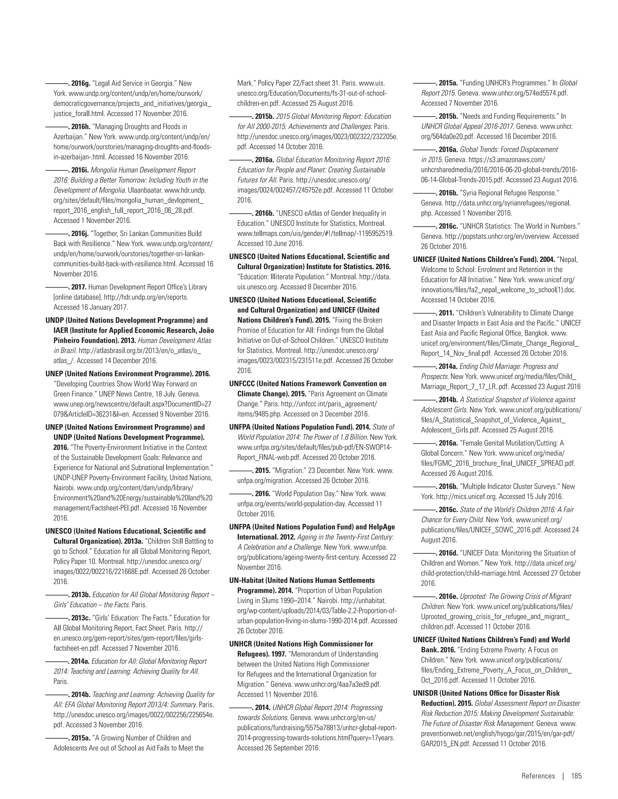 ———. 2016g. “Legal Aid Service in Georgia.” New
York. www.undp.org/content/undp/en/home/ourwork/­
democraticgovernance/projects_and_initiatives/­georgia_
justice_forall.html. Accessed 17 November 2016.
———. 2016h. “Managing Droughts and Floods in
Azerbaijan.” New York. www.undp.org/content/undp/en/
home/ourwork/ourstories/managing-droughts-and-floods-
in-azerbaijan-.html. Accessed 16 November 2016.
———. 2016i. Mongolia Human Development Report
2016: Building a Better Tomorrow: Including Youth in the
Development of Mongolia. Ulaanbaatar. www.hdr.undp.
org/sites/default/files/mongolia_human_­devlopment_­
report_2016_english_full_report_2016_06_28.pdf.
Accessed 1 November 2016.
———. 2016j. “Together, Sri Lankan Communities Build
Back with Resilience.” New York. www.undp.org/content/
undp/en/home/ourwork/ourstories/together-sri-lankan-
communities-build-back-with-resilience.html. Accessed 16
November 2016.
———. 2017. Human Development Report Office’s Library
[online database]. http://hdr.undp.org/en/reports.
Accessed 16 January 2017.
UNDP (United Nations Development Programme) and
IAER (Institute for Applied Economic Research, João
Pinheiro Foundation). 2013. Human Development Atlas
in Brazil. http://atlasbrasil.org.br/2013/en/o_atlas/o_­
atlas_/. Accessed 14 December 2016.
UNEP (United Nations Environment Programme). 2016.
“Developing Countries Show World Way Forward on
Green Finance.” UNEP News Centre, 18 July. Geneva.
www.unep.org/newscentre/default.aspx?DocumentID=27
079ArticleID=36231l=en. Accessed 9 November 2016.
UNEP (United Nations Environment Programme) and
UNDP (United Nations Development Programme).
2016. “The Poverty-Environment Initiative in the Context
of the Sustainable Development Goals: Relevance and
Experience for National and Subnational Implementation.”
UNDP-UNEP Poverty-Environment Facility, United Nations,
Nairobi. www.undp.org/content/dam/undp/library/
Environment%20and%20Energy/sustainable%20land%20
management/Factsheet-PEI.pdf. Accessed 16 November
2016.
UNESCO (United Nations Educational, Scientific and
Cultural Organization). 2013a. “Children Still Battling to
go to School.” Education for all Global Monitoring Report,
Policy Paper 10. Montreal. http://unesdoc.unesco.org/
images/0022/002216/221668E.pdf. Accessed 26 October
2016.
———. 2013b. Education for All Global Monitoring Report –
Girls’ Education – the Facts. Paris.
———. 2013c. “Girls’ Education: The Facts.” Education for
All Global Monitoring Report, Fact Sheet. Paris. http://
en.unesco.org/gem-report/sites/gem-report/files/girls-
factsheet-en.pdf. Accessed 7 November 2016.
———. 2014a. Education for All: Global Monitoring Report
2014: Teaching and Learning: Achieving Quality for All.
Paris.
———. 2014b. Teaching and Learning: Achieving Quality for
All: EFA Global Monitoring Report 2013/4: Summary. Paris.
http://unesdoc.unesco.org/images/0022/002256/225654e.
pdf. Accessed 3 November 2016.
———. 2015a. “A Growing Number of Children and
Adolescents Are out of School as Aid Fails to Meet the
Mark.” Policy Paper 22/Fact sheet 31. Paris. www.uis.
unesco.org/Education/Documents/fs-31-out-of-school-
children-en.pdf. Accessed 25 August 2016.
———. 2015b. 2015 Global Monitoring Report: Education
for All 2000-2015: Achievements and Challenges. Paris.
http://unesdoc.unesco.org/images/0023/002322/232205e.
pdf. Accessed 14 October 2016.
———. 2016a. Global Education Monitoring Report 2016:
Education for People and Planet: Creating Sustainable
Futures for All. Paris. http://unesdoc.unesco.org/
images/0024/002457/245752e.pdf. Accessed 11 October
2016.
———. 2016b. “UNESCO eAtlas of Gender Inequality in
Education.” UNESCO Institute for Statistics, Montreal.
www.tellmaps.com/uis/gender/#!/tellmap/-1195952519.
Accessed 10 June 2016.
UNESCO (United Nations Educational, Scientific and
Cultural Organization) Institute for Statistics. 2016.
“Education: Illiterate Population.” Montreal. http://data.
uis.unesco.org. Accessed 8 December 2016.
UNESCO (United Nations Educational, Scientific
and Cultural Organization) and UNICEF (United
Nations Children’s Fund). 2015. “Fixing the Broken
Promise of Education for All: Findings from the Global
Initiative on Out-of-School Children.” UNESCO Institute
for Statistics, Montreal. http://unesdoc.unesco.org/
images/0023/002315/231511e.pdf. Accessed 26 October
2016.
UNFCCC (United Nations Framework Convention on
Climate Change). 2015. “Paris Agreement on Climate
Change.” Paris. http://unfccc.int/paris_agreement/
items/9485.php. Accessed on 3 December 2016.
UNFPA (United Nations Population Fund). 2014. State of
World Population 2014: The Power of 1.8 Billion. New York.
www.unfpa.org/sites/default/files/pub-pdf/EN-SWOP14-
Report_FINAL-web.pdf. Accessed 20 October 2016.
———. 2015. “Migration.” 23 December. New York. www.
unfpa.org/migration. Accessed 26 October 2016.
———. 2016. “World Population Day.” New York. www.
unfpa.org/events/world-population-day. Accessed 11
October 2016.
UNFPA (United Nations Population Fund) and HelpAge
International. 2012. Ageing in the Twenty-First Century:
A Celebration and a Challenge. New York. www.unfpa.
org/publications/ageing-twenty-first-century. Accessed 22
November 2016.
UN-Habitat (United Nations Human Settlements
Programme). 2014. “Proportion of Urban Population
Living in Slums 1990–2014.” Nairobi. http://unhabitat.
org/wp-content/uploads/2014/03/Table-2.2-Proportion-of-
urban-population-living-in-slums-1990-2014.pdf. Accessed
26 October 2016.
UNHCR (United Nations High Commissioner for
Refugees). 1997. “Memorandum of Understanding
between the United Nations High Commissioner
for Refugees and the International Organization for
Migration.” Geneva. www.unhcr.org/4aa7a3ed9.pdf.
Accessed 11 November 2016.
———. 2014. UNHCR Global Report 2014: Progressing
towards Solutions. Geneva. www.unhcr.org/en-us/
publications/fundraising/5575a78813/unhcr-global-report-
2014-progressing-towards-solutions.html?query=17years.
Accessed 26 September 2016.
———. 2015a. “Funding UNHCR’s Programmes.” In Global
Report 2015. Geneva. www.unhcr.org/574ed5574.pdf.
Accessed 7 November 2016.
———. 2015b. “Needs and Funding Requirements.” In
UNHCR Global Appeal 2016-2017. Geneva. www.unhcr.
org/564da0e20.pdf. Accessed 16 December 2016.
———. 2016a. Global Trends: Forced Displacement
in 2015. Geneva. https://s3.amazonaws.com/
unhcrsharedmedia/2016/2016-06-20-global-trends/2016-
06-14-Global-Trends-2015.pdf. Accessed 23 August 2016.
———. 2016b. “Syria Regional Refugee Response.”
Geneva. http://data.unhcr.org/syrianrefugees/regional.
php. Accessed 1 November 2016.
———. 2016c. “UNHCR Statistics: The World in Numbers.”
Geneva. http://popstats.unhcr.org/en/overview. Accessed
26 October 2016.
UNICEF (United Nations Children’s Fund). 2004. “Nepal,
Welcome to School: Enrolment and Retention in the
Education for All Initiative.” New York. www.unicef.org/
innovations/files/fa2_nepal_welcome_to_school(1).doc.
Accessed 14 October 2016.
———. 2011. “Children’s Vulnerability to Climate Change
and Disaster Impacts in East Asia and the Pacific.” UNICEF
East Asia and Pacific Regional Office, Bangkok. www.
unicef.org/environment/files/Climate_Change_Regional_
Report_14_Nov_final.pdf. Accessed 26 October 2016.
———. 2014a. Ending Child Marriage: Progress and
Prospects. New York. www.unicef.org/media/files/Child_
Marriage_Report_7_17_LR..pdf. Accessed 23 August 2016
———. 2014b. A Statistical Snapshot of Violence against
Adolescent Girls. New York. www.unicef.org/publications/
files/A_Statistical_Snapshot_of_Violence_Against_
Adolescent_Girls.pdf. Accessed 25 August 2016.
———. 2016a. “Female Genital Mutilation/Cutting: A
Global Concern.” New York. www.unicef.org/media/
files/FGMC_2016_brochure_final_UNICEF_SPREAD.pdf.
Accessed 26 August 2016.
———. 2016b. “Multiple Indicator Cluster Surveys.” New
York. http://mics.unicef.org. Accessed 15 July 2016.
———. 2016c. State of the World’s Children 2016: A Fair
Chance for Every Child. New York. www.unicef.org/
publications/files/UNICEF_SOWC_2016.pdf. Accessed 24
August 2016.
———. 2016d. “UNICEF Data: Monitoring the Situation of
Children and Women.” New York. http://data.unicef.org/
child-protection/child-marriage.html. Accessed 27 October
2016.
———. 2016e. Uprooted: The Growing Crisis of Migrant
Children. New York. www.unicef.org/publications/files/
Uprooted_growing_crisis_for_refugee_and_migrant_­
children.pdf. Accessed 11 October 2016.
UNICEF (United Nations Children’s Fund) and World
Bank. 2016. “Ending Extreme Poverty: A Focus on
Children.” New York. www.unicef.org/publications/
files/Ending_Extreme_Poverty_A_Focus_on_Children_
Oct_2016.pdf. Accessed 11 October 2016.
UNISDR (United Nations Office for Disaster Risk
Reduction). 2015. Global Assessment Report on Disaster
Risk Reduction 2015: Making Development Sustainable:
The Future of Disaster Risk Management. Geneva. www.
preventionweb.net/english/hyogo/gar/2015/en/gar-pdf/
GAR2015_EN.pdf. Accessed 11 October 2016.
References | 185
 