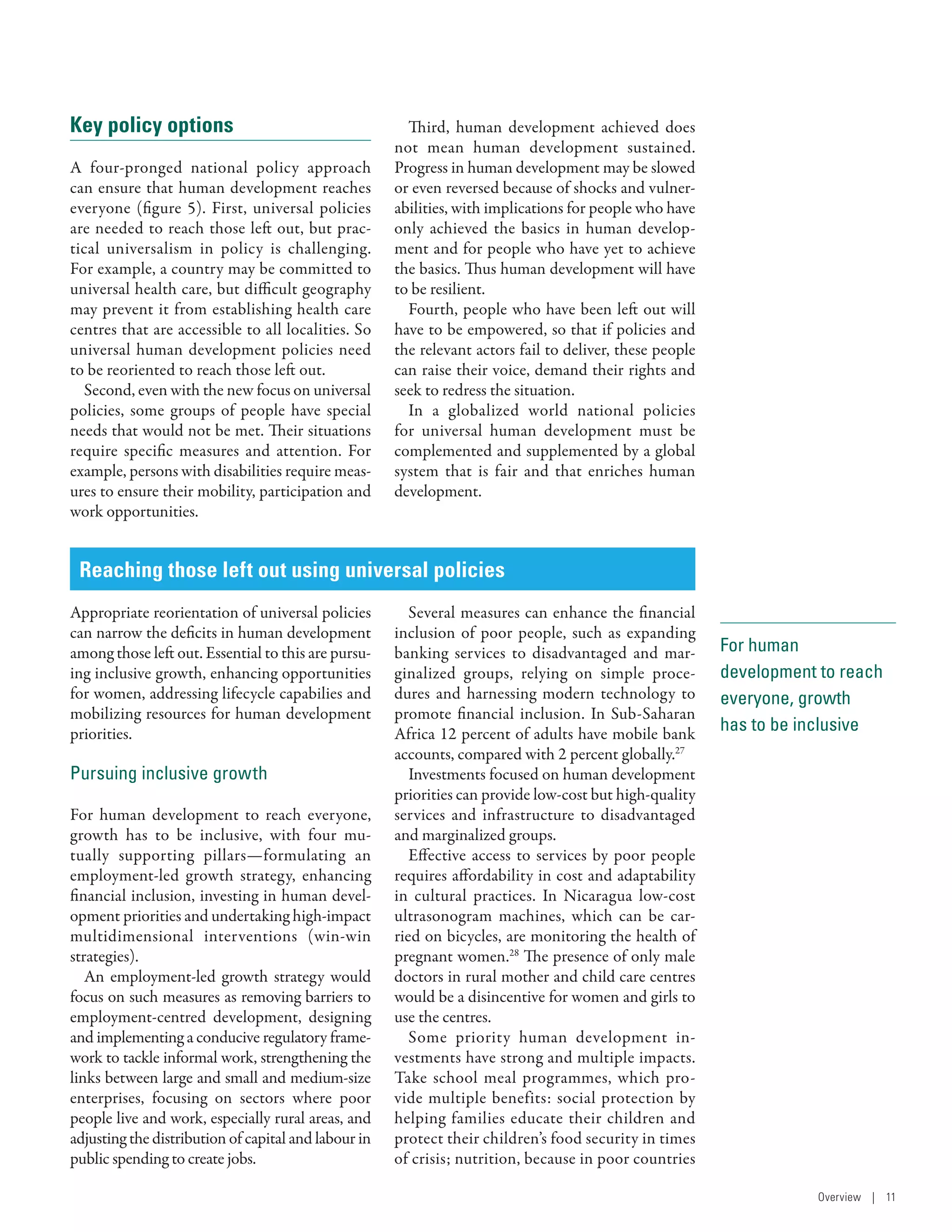 For human
development to reach
everyone, growth
has to be inclusive
Key policy options
A four-pronged national policy approach
can ensure that human development reaches
everyone (figure 5). First, universal policies
are needed to reach those left out, but prac-
tical universalism in policy is challenging.
For example, a country may be committed to
universal health care, but difficult geography
may prevent it from establishing health care
centres that are accessible to all localities. So
universal human development policies need
to be reoriented to reach those left out.
Second, even with the new focus on universal
policies, some groups of people have special
needs that would not be met. Their situations
require specific measures and attention. For
example, persons with disabilities require meas-
ures to ensure their mobility, participation and
work opportunities.
Third, human development achieved does
not mean human development sustained.
Progress in human development may be slowed
or even reversed because of shocks and vulner-
abilities, with implications for people who have
only achieved the basics in human develop-
ment and for people who have yet to achieve
the basics. Thus human development will have
to be resilient.
Fourth, people who have been left out will
have to be empowered, so that if policies and
the relevant actors fail to deliver, these people
can raise their voice, demand their rights and
seek to redress the situation.
In a globalized world national policies
for universal human development must be
complemented and supplemented by a global
system that is fair and that enriches human
development.
Reaching those left out­­using universal policies
Appropriate reorientation of universal policies
can narrow the deficits in human development
among those left out. Essential to this are pursu-
ing inclusive growth, enhancing opportunities
for women, addressing lifecycle capabilies and
mobilizing resources for human development
priorities.
Pursuing inclusive growth
For human development to reach everyone,
growth has to be inclusive, with four mu-
tually supporting pillars­—formulating an
­employment-led growth strategy, enhancing
financial inclusion, investing in human devel-
opment priorities and undertaking high-­impact
multidimensional interventions (win-win
strategies).
An employment-led growth strategy would
focus on such measures as removing barriers to
employment-centred development, designing
and implementing a conducive regulatory frame-
work to tackle informal work, strengthening the
links between large and small and medium-size
enterprises, focusing on sectors where poor
people live and work, especially rural areas, and
adjusting the distribution of capital and labour in
public spending to create jobs.
Several measures can enhance the financial
inclusion of poor people, such as expanding
banking services to disadvantaged and mar-
ginalized groups, relying on simple proce-
dures and harnessing modern technology to
promote financial inclusion. In Sub-­Saharan
Africa 12 percent of adults have mobile bank
accounts, compared with 2 percent globally.27
Investments focused on human development
priorities can provide low-cost but high-quality
services and infrastructure to disadvantaged
and marginalized groups.
Effective access to services by poor people
requires affordability in cost and adaptability
in cultural practices. In Nicaragua low-cost
ultrasonogram machines, which can be car-
ried on bicycles, are monitoring the health of
pregnant women.28
The presence of only male
doctors in rural mother and child care centres
would be a disincentive for women and girls to
use the centres.
Some priority human development in-
vestments have strong and multiple impacts.
Take school meal programmes, which pro-
vide multiple benefits: social protection by
helping families educate their children and
protect their children’s food security in times
of crisis; nutrition, because in poor countries
Overview | 11
 