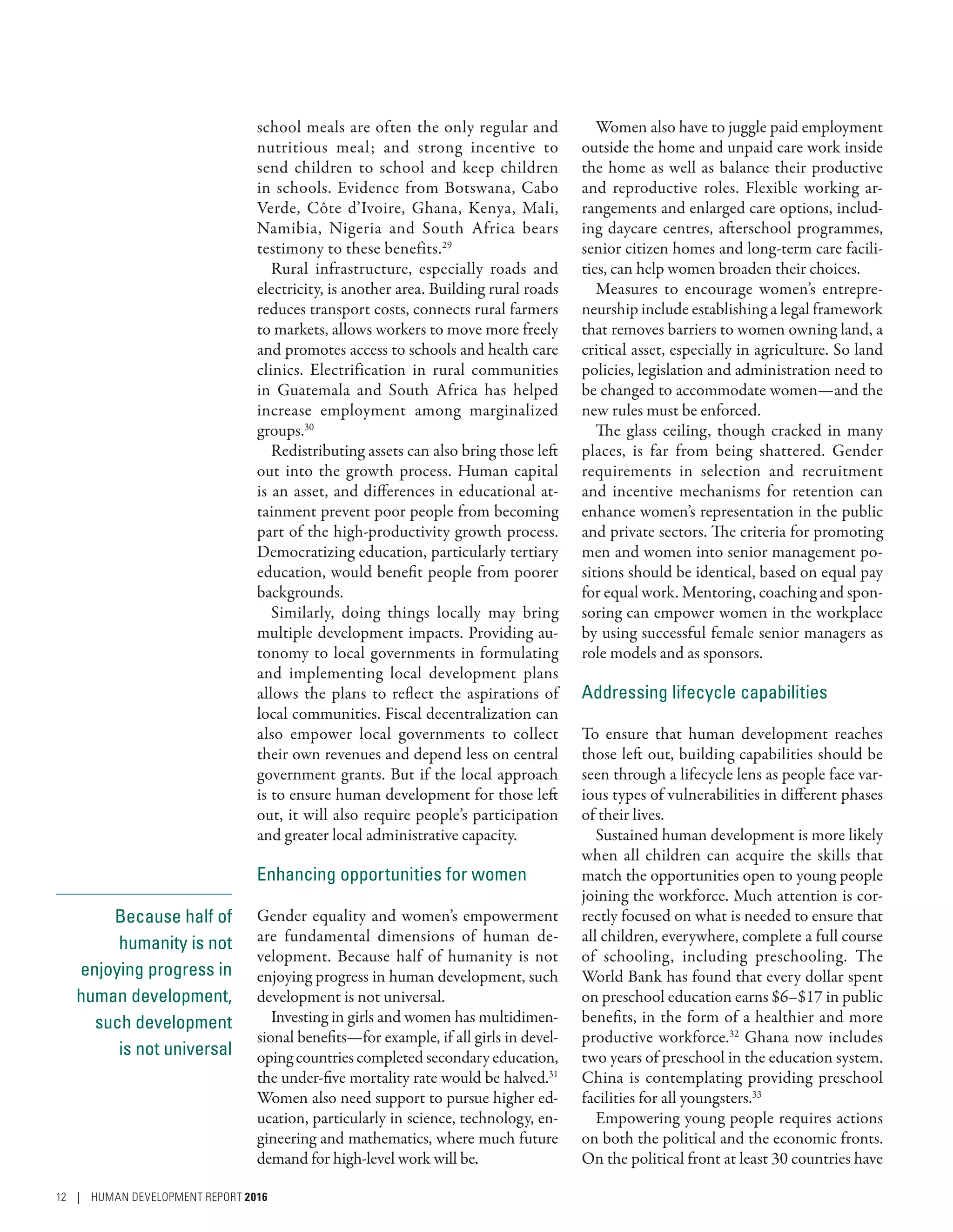 Because half of
humanity is not
enjoying progress in
human development,
such development
is not universal
school meals are often the only regular and
nutritious meal; and strong incentive to
send children to school and keep children
in schools. Evidence from Botswana, Cabo
Verde, Côte d’Ivoire, Ghana, Kenya, Mali,
Namibia, Nigeria and South Africa bears
testimony to these benefits.29
Rural infrastructure, especially roads and
electricity, is another area. Building rural roads
reduces transport costs, connects rural farmers
to markets, allows workers to move more freely
and promotes access to schools and health care
clinics. Electrification in rural communities
in Guatemala and South Africa has helped
increase employment among marginalized
groups.30
Redistributing assets can also bring those left
out into the growth process. Human capital
is an asset, and differences in educational at-
tainment prevent poor people from becoming
part of the high-productivity growth process.
Democratizing education, particularly tertiary
education, would benefit people from poorer
backgrounds.
Similarly, doing things locally may bring
multiple development impacts. Providing au-
tonomy to local governments in formulating
and implementing local development plans
allows the plans to reflect the aspirations of
local communities. Fiscal decentralization can
also empower local governments to collect
their own revenues and depend less on central
government grants. But if the local approach
is to ensure human development for those left
out, it will also require people’s participation
and greater local administrative capacity.
Enhancing opportunities for women
Gender equality and women’s empowerment
are fundamental dimensions of human de-
velopment. Because half of humanity is not
enjoying progress in human development, such
development is not universal.
Investing in girls and women has multidimen-
sional benefits­—­for example, if all girls in devel-
oping countries completed secondary education,
the under-five mortality rate would be halved.31
Women also need support to pursue higher ed-
ucation, particularly in science, technology, en-
gineering and mathematics, where much future
demand for high-level work will be.
Women also have to juggle paid employment
outside the home and unpaid care work inside
the home as well as balance their productive
and reproductive roles. Flexible working ar-
rangements and enlarged care options, includ-
ing daycare centres, afterschool programmes,
senior citizen homes and long-term care facili-
ties, can help women broaden their choices.
Measures to encourage women’s entrepre-
neurship include establishing a legal framework
that removes barriers to women owning land, a
critical asset, especially in agriculture. So land
policies, legislation and administration need to
be changed to accommodate women­—­and the
new rules must be enforced.
The glass ceiling, though cracked in many
places, is far from being shattered. Gender
requirements in selection and recruitment
and incentive mechanisms for retention can
enhance women’s representation in the public
and private sectors. The criteria for promoting
men and women into senior management po-
sitions should be identical, based on equal pay
for equal work. Mentoring, coaching and spon-
soring can empower women in the workplace
by using successful female senior managers as
role models and as sponsors.
Addressing lifecycle capabilities
To ensure that human development reaches
those left out, building capabilities should be
seen through a lifecycle lens as people face var-
ious types of vulnerabilities in different phases
of their lives.
Sustained human development is more likely
when all children can acquire the skills that
match the opportunities open to young people
joining the workforce. Much attention is cor-
rectly focused on what is needed to ensure that
all children, everywhere, complete a full course
of schooling, including preschooling. The
World Bank has found that every dollar spent
on preschool education earns $6–$17 in public
benefits, in the form of a healthier and more
productive workforce.32
Ghana now includes
two years of preschool in the education system.
China is contemplating providing preschool
facilities for all youngsters.33
Empowering young people requires actions
on both the political and the economic fronts.
On the political front at least 30 countries have
12 | HUMAN DEVELOPMENT REPORT 2016
 
