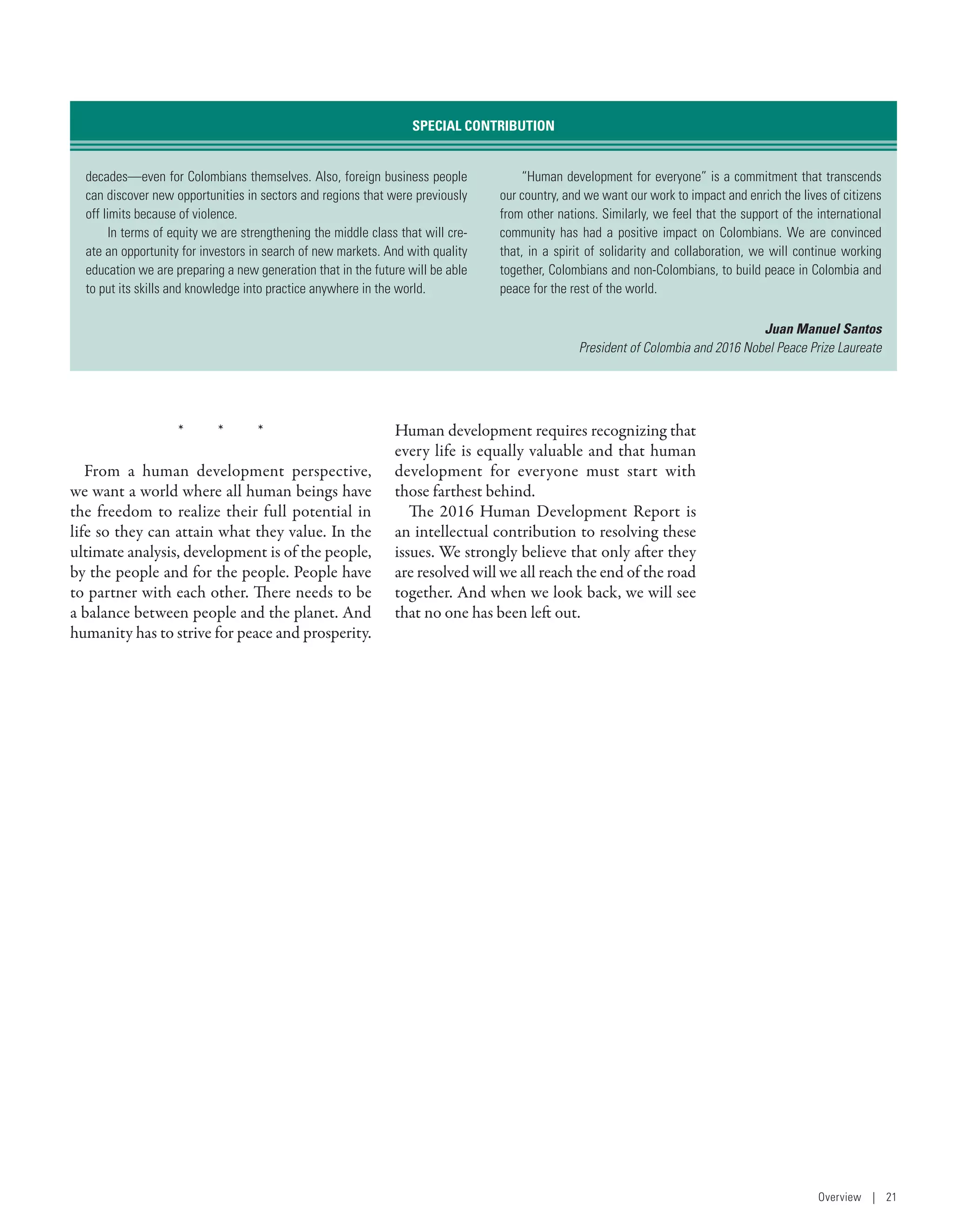 *  *  *
From a human development perspective,
we want a world where all human beings have
the freedom to realize their full potential in
life so they can attain what they value. In the
ultimate analysis, development is of the people,
by the people and for the people. People have
to partner with each other. There needs to be
a balance between people and the planet. And
humanity has to strive for peace and prosperity.
Human development requires recognizing that
every life is equally valuable and that human
development for everyone must start with
those farthest behind.
The 2016 Human Development Report is
an intellectual contribution to resolving these
issues. We strongly believe that only after they
are resolved will we all reach the end of the road
together. And when we look back, we will see
that no one has been left out.
decades­—­even for Colombians themselves. Also, foreign business people
can discover new opportunities in sectors and regions that were previously
off limits because of violence.
In terms of equity we are strengthening the middle class that will cre-
ate an opportunity for investors in search of new markets. And with quality
education we are preparing a new generation that in the future will be able
to put its skills and knowledge into practice anywhere in the world.
“Human development for everyone” is a commitment that transcends
our country, and we want our work to impact and enrich the lives of citizens
from other nations. Similarly, we feel that the support of the international
community has had a positive impact on Colombians. We are convinced
that, in a spirit of solidarity and collaboration, we will continue working
together, Colombians and non-Colombians, to build peace in Colombia and
peace for the rest of the world.
Juan Manuel Santos
President of Colombia and 2016 Nobel Peace Prize Laureate
SPECIAL CONTRIBUTION
Overview | 21
 