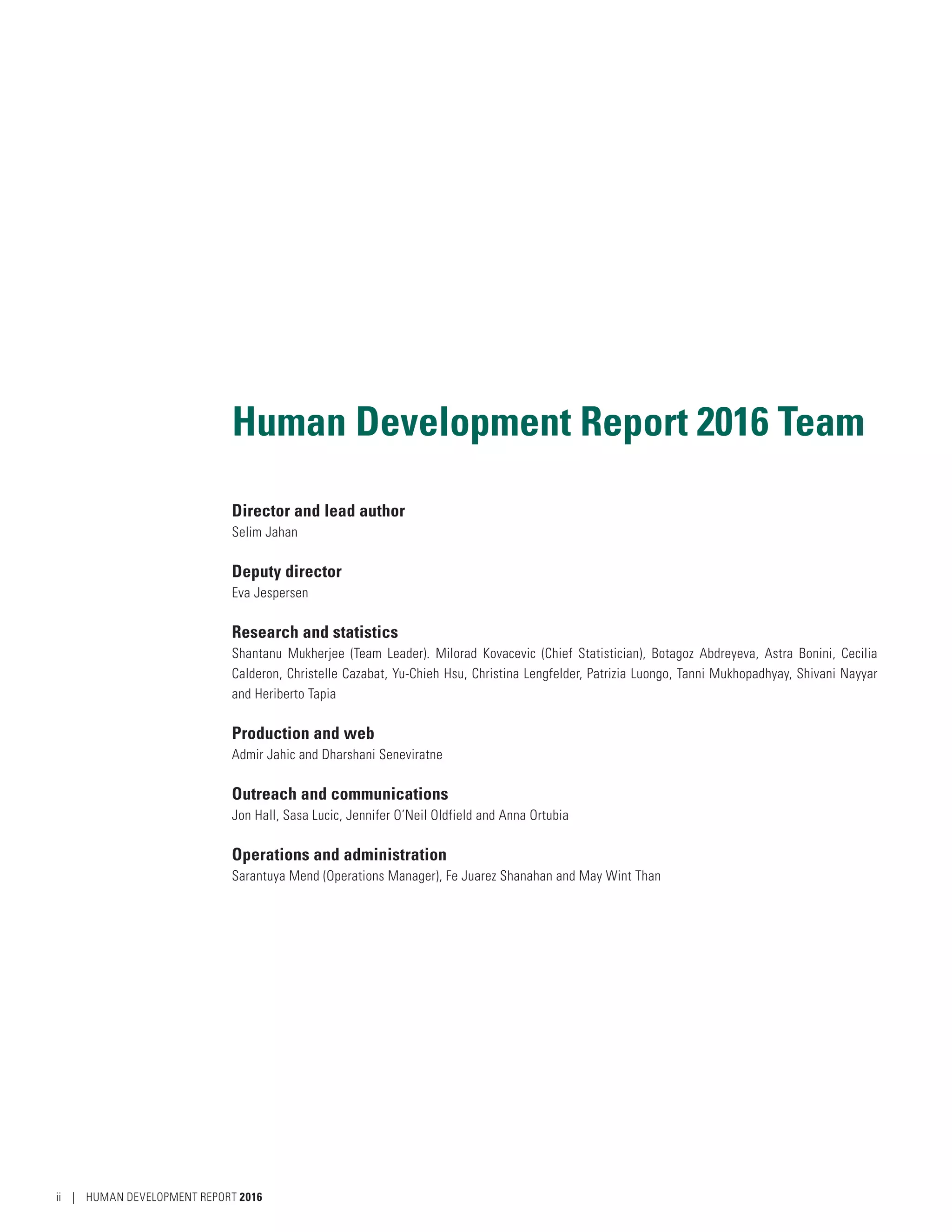 Human Development Report 2016 Team
Director and lead author
Selim Jahan
Deputy director
Eva Jespersen
Research and statistics
Shantanu Mukherjee (Team Leader). Milorad Kovacevic (Chief Statistician), Botagoz Abdreyeva, Astra Bonini, Cecilia
Calderon, Christelle Cazabat, Yu-Chieh Hsu, Christina Lengfelder, Patrizia Luongo, Tanni Mukhopadhyay, Shivani Nayyar
and Heriberto Tapia
Production and web
Admir Jahic and Dharshani Seneviratne
Outreach and communications
Jon Hall, Sasa Lucic, Jennifer O’Neil Oldfield and Anna Ortubia
Operations and administration
Sarantuya Mend (Operations Manager), Fe Juarez Shanahan and May Wint Than
ii | HUMAN DEVELOPMENT REPORT 2016
 