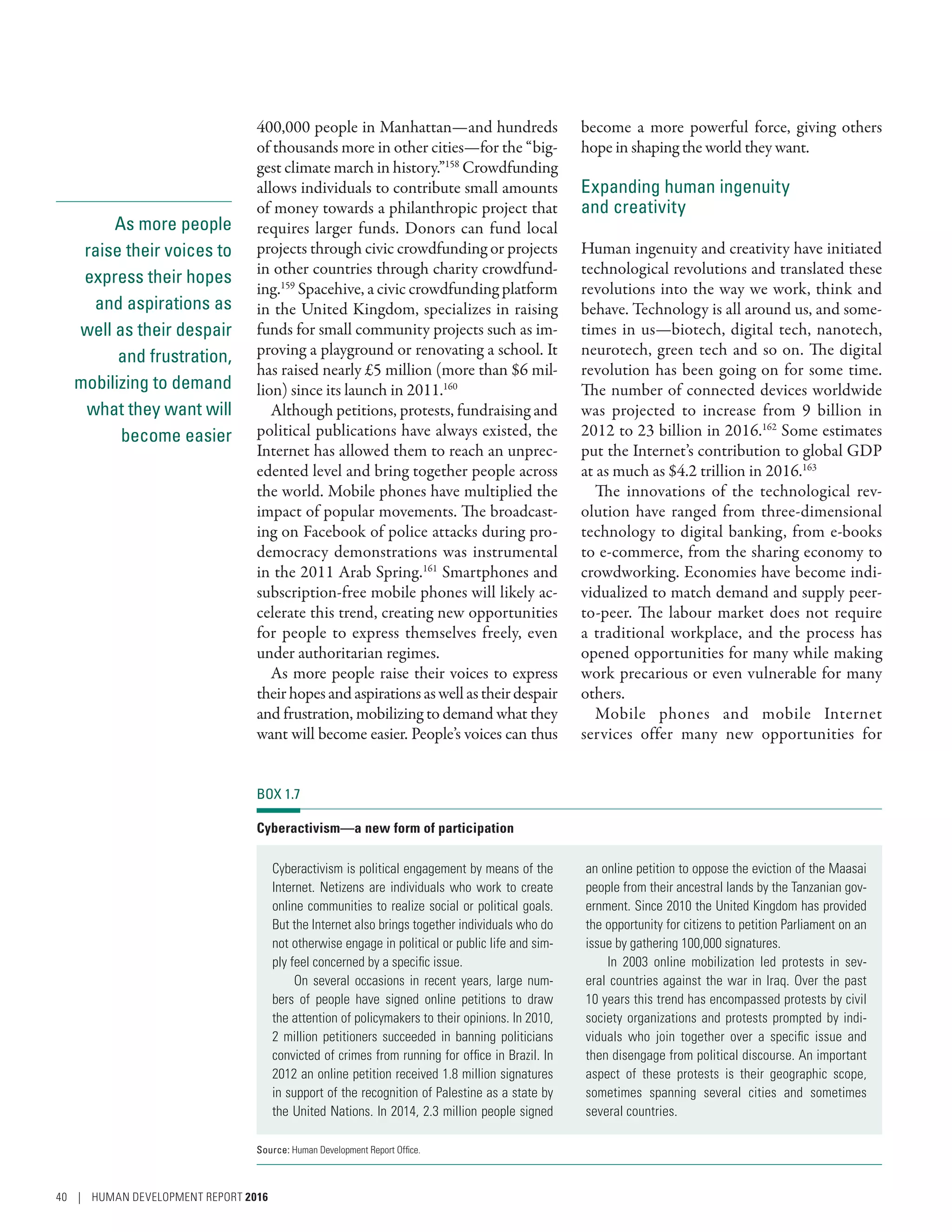 As more people
raise their voices to
express their hopes
and aspirations as
well as their despair
and frustration,
mobilizing to demand
what they want will
become easier
400,000 people in Manhattan­—­and hundreds
of thousands more in other cities­—­for the “big-
gest climate march in history.”158
Crowdfunding
allows individuals to contribute small amounts
of money towards a philanthropic project that
requires larger funds. Donors can fund local
projects through civic crowdfunding or projects
in other countries through charity crowdfund-
ing.159
Spacehive, a civic crowdfunding platform
in the United Kingdom, specializes in raising
funds for small community projects such as im-
proving a playground or renovating a school. It
has raised nearly £5 million (more than $6 mil-
lion) since its launch in 2011.160
Although petitions, protests, fundraising and
political publications have always existed, the
Internet has allowed them to reach an unprec-
edented level and bring together people across
the world. Mobile phones have multiplied the
impact of popular movements. The broadcast-
ing on Facebook of police attacks during pro-
democracy demonstrations was instrumental
in the 2011 Arab Spring.161
Smartphones and
subscription-free mobile phones will likely ac-
celerate this trend, creating new opportunities
for people to express themselves freely, even
under authoritarian regimes.
As more people raise their voices to express
theirhopesandaspirationsaswellastheirdespair
and frustration, mobilizing to demand what they
want will become easier. People’s voices can thus
become a more powerful force, giving others
hope in shaping the world they want.
Expanding human ingenuity
and creativity
Human ingenuity and creativity have initiated
technological revolutions and translated these
revolutions into the way we work, think and
behave. Technology is all around us, and some-
times in us­—­biotech, digital tech, nanotech,
neurotech, green tech and so on. The digital
revolution has been going on for some time.
The number of connected devices worldwide
was projected to increase from 9  billion in
2012 to 23 billion in 2016.162
Some estimates
put the Internet’s contribution to global GDP
at as much as $4.2 trillion in 2016.163
The innovations of the technological rev-
olution have ranged from three-dimensional
technology to digital banking, from e-books
to e-commerce, from the sharing economy to
crowdworking. Economies have become indi-
vidualized to match demand and supply peer-
to-peer. The labour market does not require
a traditional workplace, and the process has
opened opportunities for many while making
work precarious or even vulnerable for many
others.
Mobile phones and mobile Internet
services offer many new opportunities for
BOX 1.7
Cyberactivism­—­a new form of participation
Cyberactivism is political engagement by means of the
Internet. Netizens are individuals who work to create
online communities to realize social or political goals.
But the Internet also brings together individuals who do
not otherwise engage in political or public life and sim-
ply feel concerned by a specific issue.
On several occasions in recent years, large num-
bers of people have signed online petitions to draw
the attention of policymakers to their opinions. In 2010,
2 million petitioners succeeded in banning politicians
convicted of crimes from running for office in Brazil. In
2012 an online petition received 1.8 million signatures
in support of the recognition of Palestine as a state by
the United Nations. In 2014, 2.3 million people signed
an online petition to oppose the eviction of the Maasai
people from their ancestral lands by the Tanzanian gov-
ernment. Since 2010 the United Kingdom has provided
the opportunity for citizens to petition Parliament on an
issue by gathering 100,000 signatures.
In 2003 online mobilization led protests in sev-
eral countries against the war in Iraq. Over the past
10 years this trend has encompassed protests by civil
society organizations and protests prompted by indi-
viduals who join together over a specific issue and
then disengage from political discourse. An important
aspect of these protests is their geographic scope,
sometimes spanning several cities and sometimes
several countries.
Source: Human Development Report Office.
40 | HUMAN DEVELOPMENT REPORT 2016
 