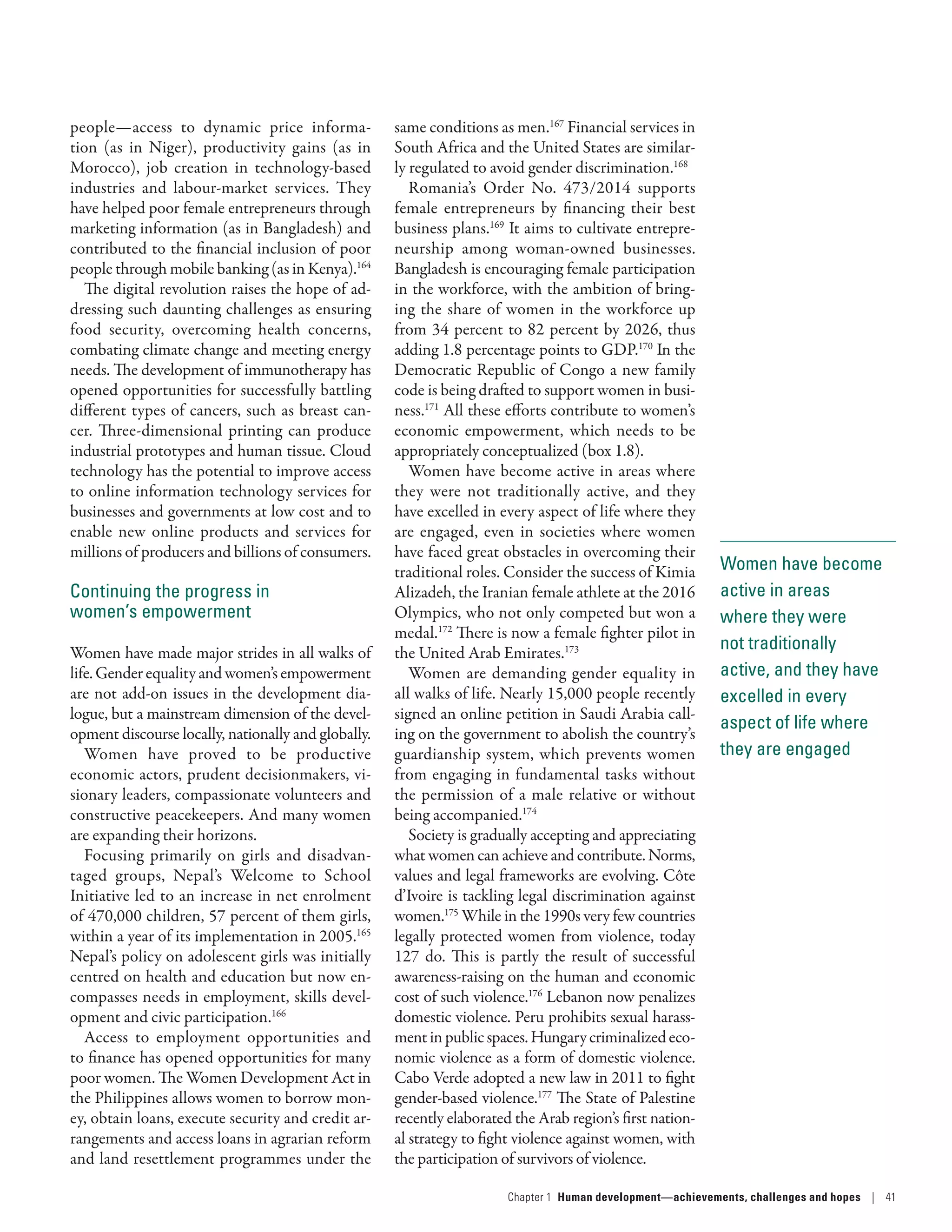 Women have become
active in areas
where they were
not traditionally
active, and they have
excelled in every
aspect of life where
they are engaged
people­—­access to dynamic price informa-
tion (as in Niger), productivity gains (as in
Morocco), job creation in technology-based
industries and labour-market services. They
have helped poor female entrepreneurs through
marketing information (as in Bangladesh) and
contributed to the financial inclusion of poor
people through mobile banking (as in Kenya).164
The digital revolution raises the hope of ad-
dressing such daunting challenges as ensuring
food security, overcoming health concerns,
combating climate change and meeting energy
needs. The development of immunotherapy has
opened opportunities for successfully battling
different types of cancers, such as breast can-
cer. Three-dimensional printing can produce
industrial prototypes and human tissue. Cloud
technology has the potential to improve access
to online information technology services for
businesses and governments at low cost and to
enable new online products and services for
millions of producers and billions of consumers.
Continuing the progress in
women’s empowerment
Women have made major strides in all walks of
life.Genderequalityandwomen’sempowerment
are not add-on issues in the development dia-
logue, but a mainstream dimension of the devel-
opment discourse locally, nationally and globally.
Women have proved to be productive
economic actors, prudent decisionmakers, vi-
sionary leaders, compassionate volunteers and
constructive peacekeepers. And many women
are expanding their horizons.
Focusing primarily on girls and disadvan-
taged groups, Nepal’s Welcome to School
Initiative led to an increase in net enrolment
of 470,000 children, 57 percent of them girls,
within a year of its implementation in 2005.165
Nepal’s policy on adolescent girls was initially
centred on health and education but now en-
compasses needs in employment, skills devel-
opment and civic participation.166
Access to employment opportunities and
to finance has opened opportunities for many
poor women. The Women Development Act in
the Philippines allows women to borrow mon-
ey, obtain loans, execute security and credit ar-
rangements and access loans in agrarian reform
and land resettlement programmes under the
same conditions as men.167
Financial services in
South Africa and the United States are similar-
ly regulated to avoid gender discrimination.168
Romania’s Order No. 473/2014 supports
female entrepreneurs by financing their best
business plans.169
It aims to cultivate entrepre-
neurship among woman-owned businesses.
Bangladesh is encouraging female participation
in the workforce, with the ambition of bring-
ing the share of women in the workforce up
from 34 percent to 82 percent by 2026, thus
adding 1.8 percentage points to GDP.170
In the
Democratic Republic of Congo a new family
code is being drafted to support women in busi-
ness.171
All these efforts contribute to women’s
economic empowerment, which needs to be
appropriately conceptualized (box 1.8).
Women have become active in areas where
they were not traditionally active, and they
have excelled in every aspect of life where they
are engaged, even in societies where women
have faced great obstacles in overcoming their
traditional roles. Consider the success of Kimia
Alizadeh, the Iranian female athlete at the 2016
Olympics, who not only competed but won a
medal.172
There is now a female fighter pilot in
the United Arab Emirates.173
Women are demanding gender equality in
all walks of life. Nearly 15,000 people recently
signed an online petition in Saudi Arabia call-
ing on the government to abolish the country’s
guardianship system, which prevents women
from engaging in fundamental tasks without
the permission of a male relative or without
being accompanied.174
Society is gradually accepting and appreciating
what women can achieve and contribute. Norms,
values and legal frameworks are evolving. Côte
d’Ivoire is tackling legal discrimination against
women.175
While in the 1990s very few countries
legally protected women from violence, today
127 do. This is partly the result of successful
awareness-­raising on the human and economic
cost of such violence.176
Lebanon now penalizes
domestic violence. Peru prohibits sexual harass-
mentinpublicspaces.Hungarycriminalizedeco-
nomic violence as a form of domestic violence.
Cabo Verde adopted a new law in 2011 to fight
gender-­based violence.177
The State of Palestine
recently elaborated the Arab region’s first nation-
al strategy to fight violence against women, with
the participation of survivors of violence.
Chapter 1  Human development­—­achievements, challenges and hopes | 41
 