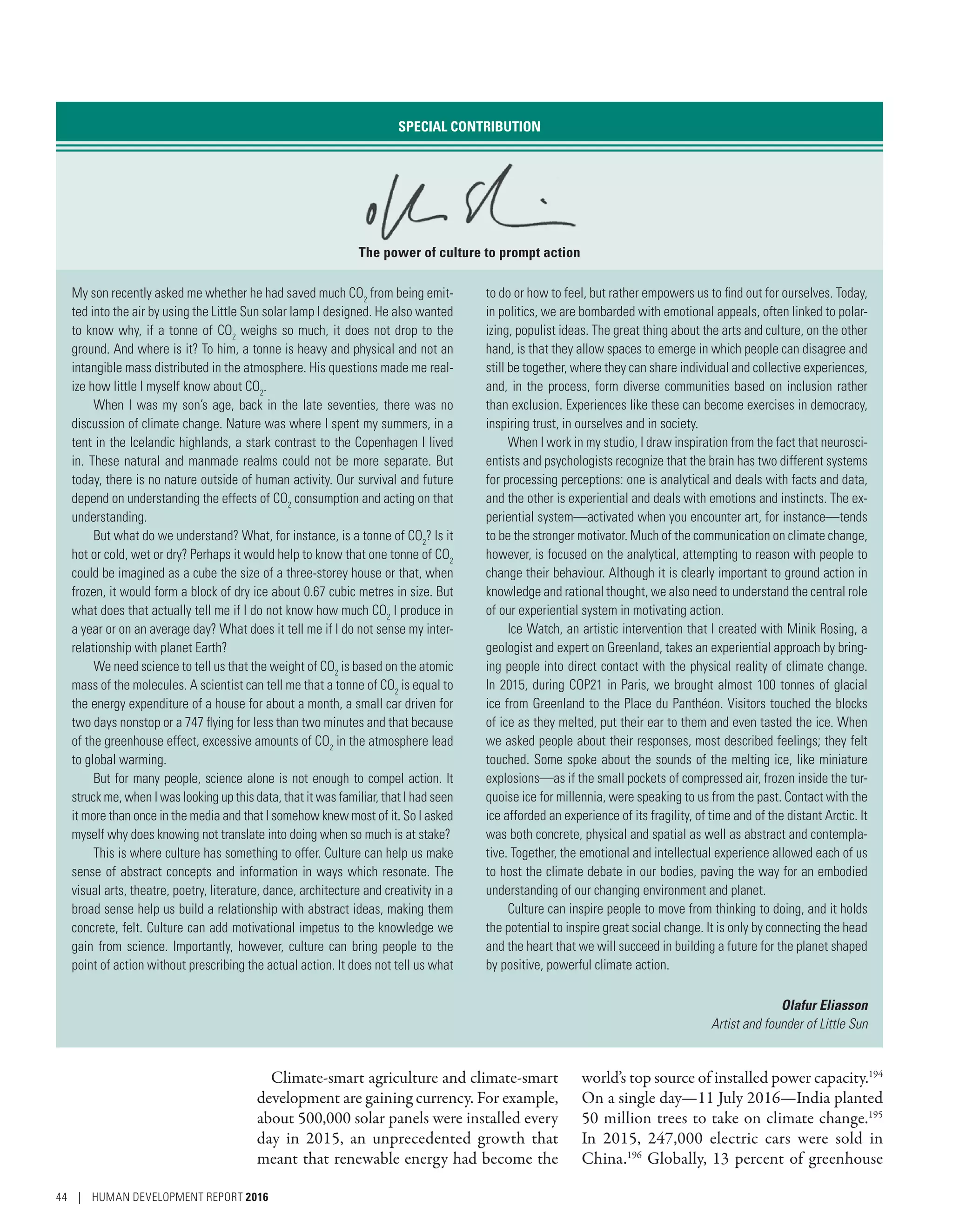 Climate-smart agriculture and climate-smart
development are gaining currency. For example,
about 500,000 solar panels were installed every
day in 2015, an unprecedented growth that
meant that renewable energy had become the
world’s top source of installed power capacity.194
On a single day­—­11 July 2016­—­India planted
50 million trees to take on climate change.195
In 2015, 247,000 electric cars were sold in
China.196
Globally, 13 percent of greenhouse
SPECIAL CONTRIBUTION
The power of culture to prompt action
My son recently asked me whether he had saved much CO2
from being emit-
ted into the air by using the Little Sun solar lamp I designed. He also wanted
to know why, if a tonne of CO2
weighs so much, it does not drop to the
ground. And where is it? To him, a tonne is heavy and physical and not an
intangible mass distributed in the atmosphere. His questions made me real-
ize how little I myself know about CO2
.
When I was my son’s age, back in the late seventies, there was no
discussion of climate change. Nature was where I spent my summers, in a
tent in the Icelandic highlands, a stark contrast to the Copenhagen I lived
in. These natural and manmade realms could not be more separate. But
today, there is no nature outside of human activity. Our survival and future
depend on understanding the effects of CO2
consumption and acting on that
understanding.
But what do we understand? What, for instance, is a tonne of CO2
? Is it
hot or cold, wet or dry? Perhaps it would help to know that one tonne of CO2
could be imagined as a cube the size of a three-storey house or that, when
frozen, it would form a block of dry ice about 0.67 cubic metres in size. But
what does that actually tell me if I do not know how much CO2
I produce in
a year or on an average day? What does it tell me if I do not sense my inter-
relationship with planet Earth?
We need science to tell us that the weight of CO2
is based on the atomic
mass of the molecules. A scientist can tell me that a tonne of CO2
is equal to
the energy expenditure of a house for about a month, a small car driven for
two days nonstop or a 747 flying for less than two minutes and that because
of the greenhouse effect, excessive amounts of CO2
in the atmosphere lead
to global warming.
But for many people, science alone is not enough to compel action. It
struck me, when I was looking up this data, that it was familiar, that I had seen
it more than once in the media and that I somehow knew most of it. So I asked
myself why does knowing not translate into doing when so much is at stake?
This is where culture has something to offer. Culture can help us make
sense of abstract concepts and information in ways which resonate. The
visual arts, theatre, poetry, literature, dance, architecture and creativity in a
broad sense help us build a relationship with abstract ideas, making them
concrete, felt. Culture can add motivational impetus to the knowledge we
gain from science. Importantly, however, culture can bring people to the
point of action without prescribing the actual action. It does not tell us what
to do or how to feel, but rather empowers us to find out for ourselves. Today,
in politics, we are bombarded with emotional appeals, often linked to polar-
izing, populist ideas. The great thing about the arts and culture, on the other
hand, is that they allow spaces to emerge in which people can disagree and
still be together, where they can share individual and collective experiences,
and, in the process, form diverse communities based on inclusion rather
than exclusion. Experiences like these can become exercises in democracy,
inspiring trust, in ourselves and in society.
When I work in my studio, I draw inspiration from the fact that neurosci-
entists and psychologists recognize that the brain has two different systems
for processing perceptions: one is analytical and deals with facts and data,
and the other is experiential and deals with emotions and instincts. The ex-
periential system­—­activated when you encounter art, for instance­—­tends
to be the stronger motivator. Much of the communication on climate change,
however, is focused on the analytical, attempting to reason with people to
change their behaviour. Although it is clearly important to ground action in
knowledge and rational thought, we also need to understand the central role
of our experiential system in motivating action.
Ice Watch, an artistic intervention that I created with Minik Rosing, a
geologist and expert on Greenland, takes an experiential approach by bring-
ing people into direct contact with the physical reality of climate change.
In 2015, during COP21 in Paris, we brought almost 100 tonnes of glacial
ice from Greenland to the Place du Panthéon. Visitors touched the blocks
of ice as they melted, put their ear to them and even tasted the ice. When
we asked people about their responses, most described feelings; they felt
touched. Some spoke about the sounds of the melting ice, like miniature
explosions­—­as if the small pockets of compressed air, frozen inside the tur-
quoise ice for millennia, were speaking to us from the past. Contact with the
ice afforded an experience of its fragility, of time and of the distant Arctic. It
was both concrete, physical and spatial as well as abstract and contempla-
tive. Together, the emotional and intellectual experience allowed each of us
to host the climate debate in our bodies, paving the way for an embodied
understanding of our changing environment and planet.
Culture can inspire people to move from thinking to doing, and it holds
the potential to inspire great social change. It is only by connecting the head
and the heart that we will succeed in building a future for the planet shaped
by positive, powerful climate action.
Olafur Eliasson
Artist and founder of Little Sun
44 | HUMAN DEVELOPMENT REPORT 2016
 