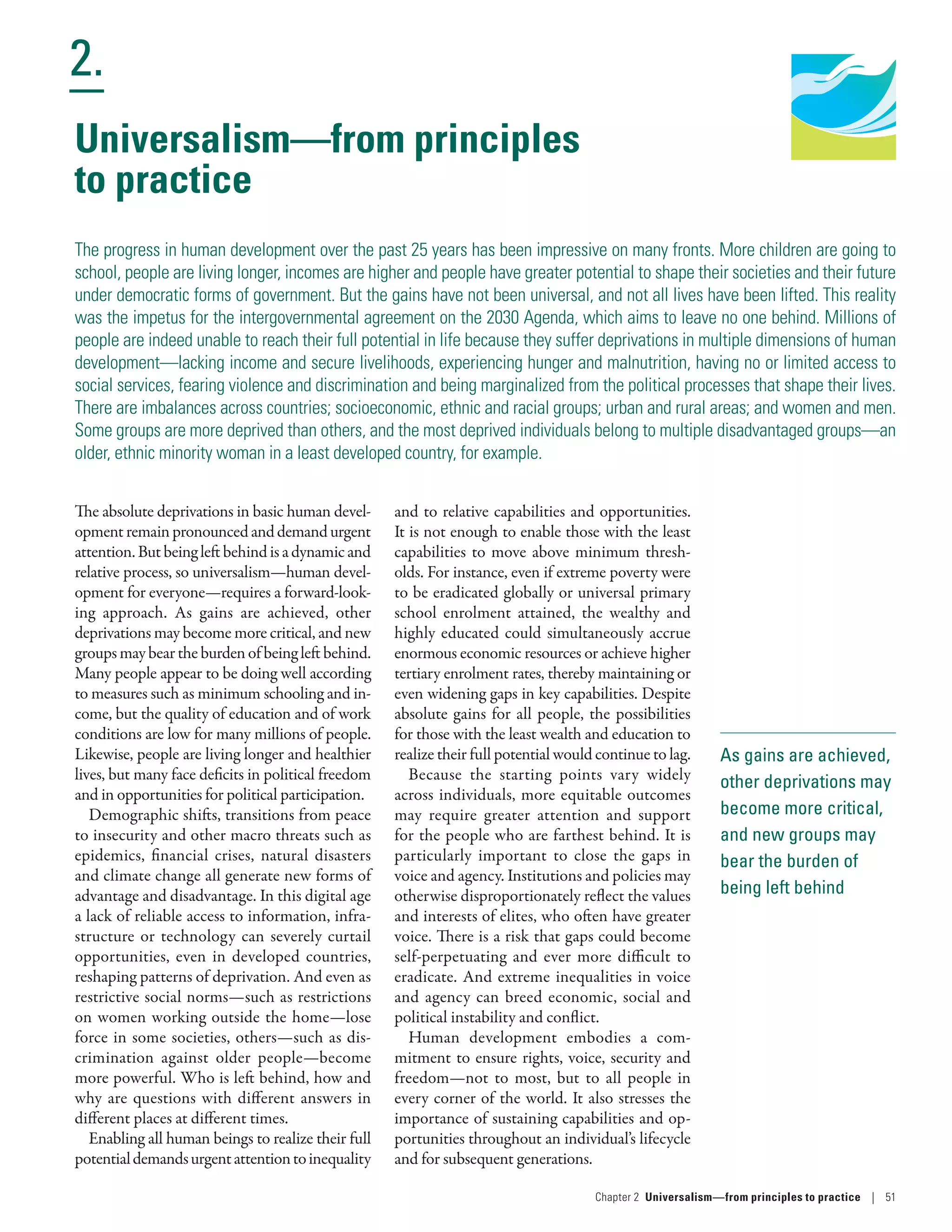 Human Development
Report 2016
Human Development for Everyone
2.
Chapter 2  Universalism—from principles
to practice | 51
As gains are achieved,
other deprivations may
become more critical,
and new groups may
bear the burden of
being left behind
Universalism—from principles
to practice
The progress in human development over the past 25 years has been impressive on many fronts. More children are going to
school, people are living longer, incomes are higher and people have greater potential to shape their societies and their future
under democratic forms of government. But the gains have not been universal, and not all lives have been lifted. This reality
was the impetus for the intergovernmental agreement on the 2030 Agenda, which aims to leave no one behind. Millions of
people are indeed unable to reach their full potential in life because they suffer deprivations in multiple dimensions of human
development­—­lacking income and secure livelihoods, experiencing hunger and malnutrition, having no or limited access to
social services, fearing violence and discrimination and being marginalized from the political processes that shape their lives.
There are imbalances across countries; socioeconomic, ethnic and racial groups; urban and rural areas; and women and men.
Some groups are more deprived than others, and the most deprived individuals belong to multiple disadvantaged groups­—­an
older, ethnic minority woman in a least developed country, for example.
The absolute deprivations in basic human devel-
opmentremainpronouncedanddemandurgent
attention.Butbeingleftbehindisadynamicand
relative process, so universalism­—­human devel-
opment for everyone­—­requires a forward-look-
ing approach. As gains are achieved, other
deprivations may become more critical, and new
groupsmaybeartheburdenofbeingleftbehind.
Many people appear to be doing well according
to measures such as minimum schooling and in-
come, but the quality of education and of work
conditions are low for many millions of people.
Likewise, people are living longer and healthier
lives, but many face deficits in political freedom
and in opportunities for political participation.
Demographic shifts, transitions from peace
to insecurity and other macro threats such as
epidemics, financial crises, natural disasters
and climate change all generate new forms of
advantage and disadvantage. In this digital age
a lack of reliable access to information, infra-
structure or technology can severely curtail
opportunities, even in developed countries,
reshaping patterns of deprivation. And even as
restrictive social norms—such as restrictions
on women working outside the home—lose
force in some societies, others—such as dis-
crimination against older people—become
more powerful. Who is left behind, how and
why are questions with different answers in
different places at different times.
Enabling all human beings to realize their full
potentialdemandsurgentattentiontoinequality
and to relative capabilities and opportunities.
It is not enough to enable those with the least
capabilities to move above minimum thresh-
olds. For instance, even if extreme poverty were
to be eradicated globally or universal primary
school enrolment attained, the wealthy and
highly educated could simultaneously accrue
enormous economic resources or achieve higher
tertiary enrolment rates, thereby maintaining or
even widening gaps in key capabilities. Despite
absolute gains for all people, the possibilities
for those with the least wealth and education to
realize their full potential would continue to lag.
Because the starting points vary widely
across individuals, more equitable outcomes
may require greater attention and support
for the people who are farthest behind. It is
particularly important to close the gaps in
voice and agency. Institutions and policies may
otherwise disproportionately reflect the values
and interests of elites, who often have greater
voice. There is a risk that gaps could become
self-perpetuating and ever more difficult to
eradicate. And extreme inequalities in voice
and agency can breed economic, social and
political instability and conflict.
Human development embodies a com-
mitment to ensure rights, voice, security and
freedom­—­not to most, but to all people in
every corner of the world. It also stresses the
importance of sustaining capabilities and op-
portunities throughout an individual’s lifecycle
and for subsequent generations.
 